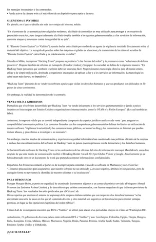 los mensajes instantáneos y las contraseñas.
• Puede activar la cámara web y el micrófono de un dispositivo para espiar a la meta.
SILENCIOSA E INVISIBLE
Un párrafo, en el que se detalla aún más las ventajas del sistema, señala:
“En el contexto de las comunicaciones digitales modernas, el cifrado de contenidos es muy utilizado para proteger a los usuarios de
potenciales escuchas, pero desgraciadamente el cifrado impide también a los agentes gubernamentales y a los servicios de información,
controlar ataques y amenazas contra la seguridad de su país”.
El “Remote Control Sytem” (o “Galileo”) permite burlar este cifrado por medio de un agente de vigilancia instalado directamente sobre el
material del objetivo. La recogida de pruebas sobre las máquinas vigiladas es silenciosa y la transmisión de los datos al servidor de
“Remote Control Sytem” está cifrada y es prácticamente invisible”.
Situada en Milán, la empresa “Hacking Team” propone su producto “a las fuerzas del orden” y lo promueve como “soluciones de defensa
proactiva”. Dispone también de oficinas en Annapolis (Estados Unidos) y Singapur. La sociedad se define de la siguiente manera: “En
Hacking Team pensamos que combatir el crimen debe ser una tarea fácil: Proporcionamos tecnología ofensiva para el mundo entero,
eficaz y de simple utilización, destinada a organismos encargados de aplicar la ley y a los servicios de información. La tecnología los
debe hacer más fuertes, no impedirlos”.
“Hacking Team” presume de no vender su software a países que violan los derechos humanos y que sus productos son utilizados en 30
países de cinco continentes.
Sin embargo, la realidad ha demostrado todo lo contrario.
VENTA SOLO A GOBIERNOS
Puntualiza que el software desarrollado por Hacking Team “se vende únicamente a los servicios gubernamentales y jamás a países
inscritos en listas negras por Estados Unidos u organizaciones internacionales, como la OTAN o la Unión Europea”. (Lo cual también es
falso).
Asimismo, la empresa señala que un comité independiente compuesto de expertos jurídicos analiza cada venta “para asegurar su
compatibilidad con nuestra política. Los contratos firmados con los compradores gubernamentales definen los límites de utilización de
nuestro software. Vigilamos la actualidad y las comunicaciones públicas, así como los blog y los comentarios en Internet que puedan
indicar abusos, y procedemos a investigar si es necesario”.
Sin embargo, muchos medios de comunicación y expertos en seguridad informática han cuestionado esas políticas oficiales de la empresa
e incluso han encontrado rastros del software de Hacking Team en países poco respetuosos con la democracia y los derechos humanos.
Se ha identificado software de Hacking Team en los ordenadores de las oficinas del sitio de información marroquí Mamfakinch, unos días
después de que este medio de comunicación recibió el Breaking Border Award 2012 por Global Voices y Google. Anteriormente ya se
había detectado otro en un documento de word que pretendía contener informaciones confidenciales.
Reporteros Sin Fronteras contactó al portavoz de la empresa para comentar el uso de su software en Marruecos y su versión fue:
“Tomamos precauciones para asegurarnos que nuestro software no sea utilizado y, en caso negativo, abrimos investigaciones, pero de
cualquier forma no revelamos la identidad de nuestros clientes o su localización”.
PARA OTROS USOS
Morgan Marquis-Boire, experto en seguridad, ha examinado documentos adjuntos a un correo electrónico enviado al bloguero Ahmed
Mansoor (en Emiratos Árabes Unidos), y ha descubierto que estaban contaminados, con fuertes sospechas de que la fuente proviniese de
Hacking Team. Sus resultados han sido publicados por el Citizen Lab.
Otros expertos que analizan el sistema de espionaje de la empresa italiana señalan que con respecto a los derechos humanos “se ha
encontrado una serie de casos en los que el contenido de cebo y otro material son sugestivos de focalización para obtener ventajas
políticas, en lugar de las operaciones legítimas del orden público”.
Citizen Lab de investigación encontró que RCS o “Galileo” se utilizó para atacar a los periodistas etíopes en el área de Washington DC.
Actualmente, 21 gobiernos de diversos países están utilizando RCS o “Galileo” y son: Azerbaiyán, Colombia, Egipto, Etiopía, Hungría,
Italia, Kazajstán, Corea, Malasia, México, Marruecos, Nigeria, Omán, Panamá, Polonia, Arabia Saudí, Sudán, Tailandia, Turquía,
Emiratos Árabes Unidos y Uzbekistán.
¿QUE SE OCULTA?
 