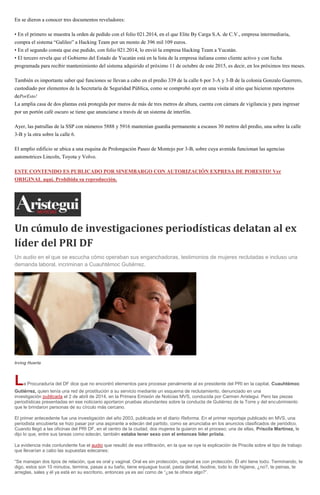 En se dieron a conocer tres documentos reveladores:
• En el primero se muestra la orden de pedido con el folio 021.2014, en el que Elite By Carga S.A. de C.V., empresa intermediaria,
compra el sistema “Galileo” a Hacking Team por un monto de 396 mil 109 euros.
• En el segundo consta que ese pedido, con folio 021.2014, lo envió la empresa Hacking Team a Yucatán.
• El tercero revela que el Gobierno del Estado de Yucatán está en la lista de la empresa italiana como cliente activo y con fecha
programada para recibir mantenimiento del sistema adquirido el próximo 11 de octubre de este 2015, es decir, en los próximos tres meses.
También es importante saber qué funciones se llevan a cabo en el predio 339 de la calle 6 por 3-A y 3-B de la colonia Gonzalo Guerrero,
custodiado por elementos de la Secretaría de Seguridad Pública, como se comprobó ayer en una visita al sitio que hicieron reporteros
dePorEsto!
La amplia casa de dos plantas está protegida por muros de más de tres metros de altura, cuenta con cámara de vigilancia y para ingresar
por un portón café oscuro se tiene que anunciarse a través de un sistema de interfón.
Ayer, las patrullas de la SSP con números 5888 y 5916 mantenían guardia permanente a escasos 30 metros del predio, una sobre la calle
3-B y la otra sobre la calle 6.
El amplio edificio se ubica a una esquina de Prolongación Paseo de Montejo por 3-B, sobre cuya avenida funcionan las agencias
automotrices Lincoln, Toyota y Volvo.
ESTE CONTENIDO ES PUBLICADO POR SINEMBARGO CON AUTORIZACIÓN EXPRESA DE PORESTO! Ver
ORIGINAL aquí. Prohibida su reproducción.
Un cúmulo de investigaciones periodísticas delatan al ex
líder del PRI DF
Un audio en el que se escucha cómo operaban sus enganchadoras, testimonios de mujeres reclutadas e incluso una
demanda laboral, incriminan a Cuauhtémoc Gutiérrez.
Irving Huerta
La Procuraduría del DF dice que no encontró elementos para procesar penalmente al ex presidente del PRI en la capital, Cuauhtémoc
Gutiérrez, quien tenía una red de prostitución a su servicio mediante un esquema de reclutamiento, denunciado en una
investigación publicada el 2 de abril de 2014, en la Primera Emisión de Noticias MVS, conducida por Carmen Aristegui. Pero las piezas
periodísticas presentadas en ese noticiario aportaron pruebas abundantes sobre la conducta de Gutiérrez de la Torre y del encubrimiento
que le brindaron personas de su círculo más cercano.
El primer antecedente fue una investigación del año 2003, publicada en el diario Reforma. En el primer reportaje publicado en MVS, una
periodista encubierta se hizo pasar por una aspirante a edecán del partido, como se anunciaba en los anuncios clasificados de periódico.
Cuando llegó a las oficinas del PRI DF, en el centro de la ciudad, dos mujeres la guiaron en el proceso; una de ellas, Priscila Martínez, le
dijo lo que, entre sus tareas como edecán, también estaba tener sexo con el entonces líder priista.
La evidencia más contundente fue el audio que resultó de esa infiltración, en la que se oye la explicación de Priscila sobre el tipo de trabajo
que llevarían a cabo las supuestas edecanes:
“Se manejan dos tipos de relación, que es oral y vaginal. Oral es sin protección, vaginal es con protección. Él ahí tiene todo. Terminando, te
digo, estos son 10 minutos, termina, pasas a su baño, tiene enjuague bucal, pasta dental, Isodine, todo lo de higiene, ¿no?, te peinas, te
arreglas, sales y él ya está en su escritorio, entonces ya es así como de “¿se te ofrece algo?”.
 
