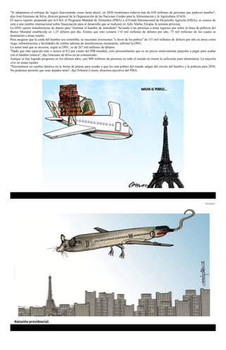 "Si adoptamos el enfoque de 'seguir funcionando como hasta ahora', en 2030 tendríamos todavía más de 650 millones de personas que padecen hambre",
dijo José Graziano da Silva, director general de la Organización de las Naciones Unidas para la Alimentación y la Agricultura (FAO).
El nuevo reporte, preparado por la FAO, el Programa Mundial de Alimentos (PMA) y el Fondo Internacional de Desarrollo Agrícola (FIDA), se conoce de
cara a una cumbre internacional sobre financiación para el desarrollo que se realizará en Adís Abeba, Etiopía, la semana próxima.
La ONU quiere transferencias de dinero para "eliminar el hambre de inmediato" llevando a las personas a tener ingresos por sobre la línea de pobreza del
Banco Mundial establecida en 1,25 dólares por día. Estima que esto costaría 116 mil millones de dólares por año, 75 mil millones de los cuales se
destinarían a áreas rurales.
Para asegurar que la caída del hambre sea sostenible, se necesitan inversiones "a favor de los pobres" de 151 mil millones de dólares por año en áreas como
riego, infraestructura y facilidades de crédito además de transferencias monetarias, informó la ONU.
La suma total que se necesita, según la ONU, es de 267 mil millones de dólares.
"Dado que esto equivale más o menos al 0,3 por ciento del PIB mundial, creo personalmente que es un precio relativamente pequeño a pagar para acabar
con el hambre crónica", dijo Graziano da Silva en un comunicado.
Aunque se han logrado progresos en los últimos años, casi 800 millones de personas en todo el mundo no tienen lo suficiente para alimentarse. La mayoría
vive en zonas rurales.
"Necesitamos un cambio drástico en la forma de pensar para ayudar a que los más pobres del mundo salgan del círculo del hambre y la pobreza para 2030.
No podemos permitir que sean dejados atrás", dijo Ertharin Cousin, directora ejecutiva del PMA.
 