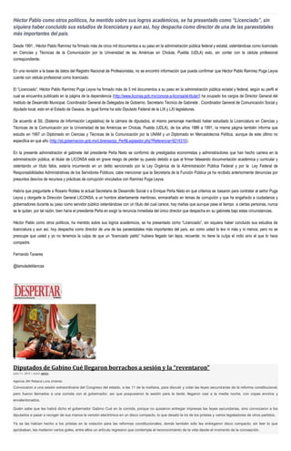 Héctor Pablo como otros políticos, ha mentido sobre sus logros académicos, se ha presentado como “Licenciado”, sin
siquiera haber concluido sus estudios de licenciatura y aun así, hoy despacha como director de una de las paraestatales
más importantes del país.
Desde 1991 , Héctor Pablo Ramírez ha firmado más de cinco mil documentos a su paso en la administración pública federal y estatal, ostentándose como licenciado
en Ciencias y Técnicas de la Comunicación por la Universidad de las Américas en Cholula, Puebla (UDLA) esto, sin contar con la cédula profesional
correspondiente.
En una revisión a la base de datos del Registro Nacional de Profesionistas, no se encontró información que pueda confirmar que Héctor Pablo Ramírez Puga Leyva
cuente con cédula profesional como licenciado.
El “Licenciado”, Héctor Pablo Ramírez Puga Leyva ha firmado más de 5 mil documentos a su paso en la administración pública estatal y federal, según su perfil el
cual se encuentra publicado en la página de la dependencia (http://www.liconsa.gob.mx/conoce-a-liconsa/el-titular/) ha ocupado los cargos de Director General del
Instituto de Desarrollo Municipal, Coordinador General de Delegados de Gobierno, Secretario Técnico de Gabinete , Coordinador General de Comunicación Social y
diputado local, esto en el Estado de Oaxaca, de igual forma ha sido Diputado Federal de la LIX y LXI legislaturas.
De acuerdo al SIL (Sistema de Información Legislativa) de la cámara de diputados, el mismo personaje manifestó haber estudiado la Licenciatura en Ciencias y
Técnicas de la Comunicación por la Universidad de las Américas en Cholula, Puebla (UDLA), de los años 1986 a 1991, la misma página también informa que
estudio en 1997 un Diplomado en Ciencias y Técnicas de la Comunicación por la UNAM y un Diplomado en Mercadotecnia Política, aunque de este último no
especifica en qué año (http://sil.gobernacion.gob.mx/Librerias/pp_PerfilLegislador.php?Referencia=9214310).
En la presente administración el gabinete del presidente Peña Nieto se conformó de prestigiados economistas y administradores que han hecho carrera en la
administración pública, el titular de LICONSA está en grave riesgo de perder su puesto debido a que al firmar falseando documentación académica y curricular y
ostentando un título falos, estaría incurriendo en un delito sancionado por la Ley Orgánica de la Administración Pública Federal y por la Ley Federal de
Responsabilidades Administrativas de los Servidores Públicos, cabe mencionar que la Secretaria de la Función Pública ya ha recibido anteriormente denuncias por
presuntos desvíos de recursos y prácticas de corrupción vinculados con Ramírez Puga Leyva.
Habría que preguntarle a Rosario Robles la actual Secretaria de Desarrollo Social o a Enrique Peña Nieto en qué criterios se basaron para contratar al señor Puga
Leyva y otorgarle la Dirección General LICONSA, a un hombre abiertamente mentiroso, enmarañado en temas de corrupción y que ha engañado a ciudadanos y
gobernadores durante su paso como servidor público ostentándose con un título del cual carece, hay mañas que aunque pase el tiempo a ciertas personas, nunca
se le quitan, por tal razón, bien haría el presidente Peña en exigir la renuncia inmediata del único director que despacha en su gabinete bajo estas circunstancias.
Héctor Pablo como otros políticos, ha mentido sobre sus logros académicos, se ha presentado como “Licenciado”, sin siquiera haber concluido sus estudios de
licenciatura y aun así, hoy despacha como director de una de las paraestatales más importantes del país, así como usted lo lee ni más y ni menos, pero no se
preocupe que usted y yo no tenemos la culpa de que un “licenciado patito” hubiera llegado tan lejos, recuerde: no tiene la culpa el indio sino el que lo hace
compadre.
Fernando Tavares
@lamuladeblancas
Diputados de Gabino Cué llegaron borrachos a sesión y la “reventaron”
julio 11, 2015 | Autor admin
Agencia JM/ Rebeca Luna Jiménez
Convocaron a una sesión extraordinaria del Congreso del estado, a las 11 de la mañana, para discutir y votar las leyes secundarias de la reforma constitucional,
pero fueron llamados a una comida con el gobernador, así que pospusieron la sesión para la tarde; llegaron casi a la media noche, con copas encima y
envalentonados.
Quién sabe que les habrá dicho el gobernador Gabino Cué en la comida, porque no quisieron entregar impresas las leyes secundarias, sino convocaron a los
diputados a pasar a recoger de sus manos la versión electrónica en un disco compacto, lo que desató la ira de los priistas y varios legisladores de otros partidos.
Ya se las habían hecho a los priistas en la votación para las reformas constitucionales, donde también sólo les entregaron disco compacto; sin leer lo que
aprobaban, les metieron varios goles, entre ellos un artículo regresivo que contempla el reconocimiento de la vida desde el momento de la concepción.
 