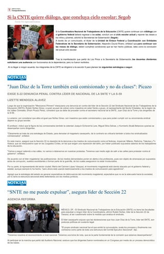 Si la CNTE quiere diálogo, que concluya ciclo escolar: Segob
Escrito Por Agencias/Excélsior
Si la Coordinadora Nacional de Trabajadores de la Educación (CNTE) quiere continuar con eldiálogo con
el gobierno federal deberá regresar a las aulas, concluir con el ciclo escolar actual y reponer las clases a
los niños y jóvenes, advirtió la Secretaríad de Gobernación (Segob).
A través de un comunicado, el titular de la Unidad de Enlace Federal y Coordinación con Entidades
Federativas de la Secretaría de Gobernación, Alejandro Ozuna Rivero, enfatizó que para continuar con
las mesas de diálogo, deben cumplirse condiciones que se han hecho públicas, tales como la conclusión
del actual ciclo escolar.
Tras la manifestación que partió de Los Pinos a la Secretaría de Gobernación, los docentes disidentes
solicitaron una audiencia con funcionarios de la dependencia, pero no fueron recibidos.
Al no llegar a ningún acuerdo, los integrantes de la CNTE se dirigieron a la sección 9 para planear las siguientes estrategias a seguir.
"Juan Díaz de la Torre también está comisionado y no da clases": Picazo
EXIGE S-22 DENUNCIA PENAL CONTRA LÍDER DE NACIONAL DE LA SNTE Y LA S-59
LIZETTE MENDOZA ALAVEZ
Luego de que la organización "Mexicanos Primero" interpusera una denuncia en contra del líder de la Sección 22 del Sindicato Nacional de los Trabajadores de la
Educación (SNTE), Rubén Núñez Ginez, a quien acusan de cobrar como maestros sin estar frente a grupo, el representante del Sector Estatales, de la región de
los Valles Centrales, Efraín Picazo Pérez, consideró que se debe de proceder contra el secretario nacional de la SNTE, Juan Díaz de la Torre y los dirigentes de
la S-59.
Lo anterior, por considerar que ellos al igual que Núñez Ginez, son maestros que están comisionados y que para poder cumplir con su encomienda sindical
dejaron su grupo escolar.
El profesor, indicó que la figura de los comisionados también la ostentan Joaquín Echeverría Lara, Miguel Silva Selvas, y Humberto Alcalá Betanzos quienes se
desempeñan como dirigentes.
"Claramente se trata de una estrategia de Estado, para denostar al magisterio oaxaqueño, de lo contrario se criticaría también a todos los sindicalizados
comisionados", enfatizó.
En este marco, aseguró que la Sección 22 no desistirá de la denuncia a los medios de comunicación como el Noticias, Imparcial, Milenio, Reforma, Televisa y Tv
Azteca, que se interpusieron ayer en los Juzgados Civiles, en las que exigen una reparación del daño, por haber publicado supuestos salarios de los trabajadores
de la educación.
"Vamos a seguir saliendo a las calles, no vamos a detenernos en nuestras protestas. Tenemos casi medio siglo de salir a las calles para protestar contra el
gobierno", enfatizó.
De acuerdo con el líder magisterial, las publicaciones de los medios demandados ponen en alerta a los profesores, pues son objeto de amenazas por supuestos
actos de corrupción, sueldos exorbitantes o formar parte de la guerrilla, de los cuales aseguraron no estar involucrados.
Por su parte, la representante del sector ciudad, María del Carmen López Vásquez, el movimiento magisterial está siendo atacado por el gobierno federal y
estatal, aunque siempre lo ha hecho, "pero ahora está usando lastimosamente a los medios de comunicación para agredirnos".
Agregó que la estrategia del estado es generar expectativas de delincuencia del movimiento magisterial, expectativa que no es la adecuada hacia la sociedad,
por lo tanto la estructura seccional debe defenderse con los medios jurídicos.
“SNTE no me puede expulsar”, asegura líder de Sección 22
AGENCIA REFORMA
MÉXICO, DF.- El Sindicato Nacional de Trabajadores de la Educación (SNTE) no tiene las facultades
para expulsar a ningún líder de la Coordinadora, afirmó Rubén Núñez, líder de la Sección 22 de
Oaxaca, al ser cuestionado sobre la medida que analiza el sindicato.
El líder oaxaqueño expuso que las declaraciones que hizo Juan Díaz de la Torre, líder del SNTE, son
posturas políticas sin sustento legal.
"El propio sindicato nacional fue el que emitió la convocatoria, avala los procesos y finalmente nos
comisiona como parte de toda una estructura del Comité Ejecutivo Seccional", dijo.
"Tenemos nosotros el reconocimiento a nivel nacional. Tenemos una toma de nota, que es la parte fundamental de la comisión que estamos desempeñando".
Al participar en la marcha que partió del Auditorio Nacional, sostuvo que los dirigentes fueron nombrados en un Congreso por medio de un proceso democrático
de las bases.
 