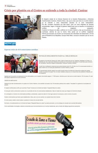 Crisis por plantón en el Centro se extiende a toda la ciudad: Canirac
Escrito Por Staff TIEMPO
El dirigente estatal de la Cámara Nacional de la Industria Restaurantera y Alimentos
Condimentados (Canirac), Onésimo Bravo, dijo que la crisis que inició en el centro histórico
ya se extendió a otros restaurantes ubicados en la zona metropolitana.
Por ello, consideró importante que este sector, junto con otros dirigentes de cámaras
empresariales, hagan un llamado al gobierno federal para que se resuelva a la brevedad el
conflicto del magisterio oaxaqueño.
Cuestionó el bloqueo de calles y edificios en el centro histórico y dijo que las pérdidas son
cuantiosas, además de que la misma niñez pierde por el conflicto magisterial.
Informó que buscarán una reunión con funcionarios de la Secretaría de Gobernación, a fin de
que el Presidente de la República, Enrique Peña Nieto, conozca la situación que se vive en
Oaxaca.
Esperan retiro de 414 comerciantes semifijos
REYNALDO BRACAMONTES RUIZ/Foto: EMILIO MORALES
El gobierno municipal de Oaxaca de Juárez, está en espera de que los "maestros" desalojen el Zócalo y la
Alameda de León, para hacer efectivo el acuerdo por el que fueron cancelados 414 permisos para comercio
en vía pública, informó el regidor de Mercados, Francisco Jiménez Jiménez.
A partir de la notificación presencial que podría llevarse entre 20 y 30 días, los 414 comerciantes tendrán un
plazo máximo de 72 horas para abandonar el Centro Histórico, señaló.
El representante popular aseguró que este Acuerdo hacia el rescate de la fisonomía original de nuestra
ciudad no queda en el papel. Se va a hacer realidad, porque es un compromiso del presidente Villacaña con
la ciudadanía.
Agregó que de acuerdo a la explicación de los defraudados, por el espacio más barato pagaron 17.500 pesos, mientras que el más caro se cotizó hasta en 120 mil pesos. El valor
del espacio dependía de la zona comercial.
ORDEN EN MERCADOS
Adelantó que este reordenamiento no queda en el Centro Histórico, sino también se amplia a los 18 mercados públicos de la capital, "intocables" en gobiernos municipales del
pasado.
El regidor de Mercados confió que la primera "limpia" iniciaría en la Central de Abasto "margarita Maza de Juárez.
En ese gran centro comercial se cuenta con un promedio de tres mil comerciantes establecidos o fijos en todas las zonas que integran la Central de Abasto.
En contraparte, el número de comerciantes semifijos y ambulantes, supera los siete mil. Ese lugar opera en la anarquía y sobre mucha corrupción.
Existen comerciantes que tienen giros establecidos o fijos, pero a la vez cuentan con puestos fuera de la Central.
En otros casos, existen varios locales o puestos en manos de una sola familia.
De hecho, el reordenamiento en la Central de Abasto "Margarita Maza de Juárez" ya está caminando, con los trabajos de rescate da la avenida Mercaderes.
Como autoridades municipales, estamos conscientes que nos encontraremos con muchas resistencias, pero a través del diálogo seguiremos avanzando.
 