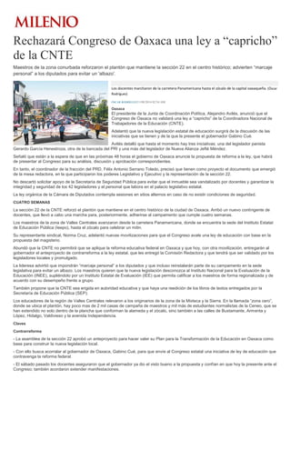 Rechazará Congreso de Oaxaca una ley a “capricho”
de la CNTE
Maestros de la zona conurbada reforzaron el plantón que mantiene la sección 22 en el centro histórico; advierten “marcaje
personal” a los diputados para evitar un 'albazo'.
Los docentes marcharon de la carretera Panamericana hasta el zócalo de la capital oaxaqueña. (Óscar
Rodríguez)
ÓSCAR RODRÍGUEZ11/08/2014 02:54 AM
Oaxaca
El presidente de la Junta de Coordinación Política, Alejandro Avilés, anunció que el
Congreso de Oaxaca no validará una ley a “capricho” de la Coordinadora Nacional de
Trabajadores de la Educación (CNTE).
Adelantó que la nueva legislación estatal de educación surgirá de la discusión de las
iniciativas que se tienen y de la que la presente el gobernador Gabino Cué.
Avilés detalló que hasta el momento hay tres iniciativas: una del legislador panista
Gerardo García Henestroza, otra de la bancada del PRI y una más del legislador de Nueva Alianza Jefté Méndez.
Señaló que están a la espera de que en las próximas 48 horas el gobierno de Oaxaca anuncie la propuesta de reforma a la ley, que habrá
de presentar al Congreso para su análisis, discusión y aprobación correspondientes.
En tanto, el coordinador de la fracción del PRD, Félix Antonio Serrano Toledo, precisó que tienen como proyecto el documento que emergió
de la mesa redactora, en la que participaron los poderes Legislativo y Ejecutivo y la representación de la sección 22.
No descartó solicitar apoyo de la Secretaría de Seguridad Pública para evitar que el inmueble sea vandalizado por docentes y garantizar la
integridad y seguridad de los 42 legisladores y el personal que labora en el palacio legislativo estatal.
La ley orgánica de la Cámara de Diputados contempla sesiones en sitios alternos en caso de no existir condiciones de seguridad.
CUATRO SEMANAS
La sección 22 de la CNTE reforzó el plantón que mantiene en el centro histórico de la ciudad de Oaxaca. Arribó un nuevo contingente de
docentes, que llevó a cabo una marcha para, posteriormente, adherirse al campamento que cumple cuatro semanas.
Los maestros de la zona de Valles Centrales avanzaron desde la carretera Panamericana, donde se encuentra la sede del Instituto Estatal
de Educación Pública (Ieepo), hasta el zócalo para celebrar un mitin.
Su representante sindical, Norma Cruz, adelantó nuevas movilizaciones para que el Congreso avale una ley de educación con base en la
propuesta del magisterio.
Abundó que la CNTE no permitirá que se aplique la reforma educativa federal en Oaxaca y que hoy, con otra movilización, entregarán al
gobernador el anteproyecto de contrarreforma a la ley estatal, que les entregó la Comisión Redactora y que tendrá que ser validado por los
legisladores locales y promulgado.
La lideresa advirtió que impondrán “marcaje personal” a los diputados y que incluso reinstalarán parte de su campamento en la sede
legislativa para evitar un albazo. Los maestros quieren que la nueva legislación desconozca al Instituto Nacional para la Evaluación de la
Educación (INEE), supliéndolo por un Instituto Estatal de Evaluación (IEE) que permita calificar a los maestros de forma regionalizada y de
acuerdo con su desempeño frente a grupo.
También propone que la CNTE sea erigida en autoridad educativa y que haya una reedición de los libros de textos entregados por la
Secretaría de Educación Pública (SEP).
Los educadores de la región de Valles Centrales relevaron a los originarios de la zona de la Mixteca y la Sierra. En la llamada “zona cero”,
donde se ubica el plantón, hay poco mas de 2 mil casas de campaña de maestros y mil más de estudiantes normalistas de la Ceneo, que se
han extendido no solo dentro de la plancha que conforman la alameda y el zócalo, sino también a las calles de Bustamante, Armenta y
López, Hidalgo, Valdivieso y la avenida Independencia.
Claves
Contrarreforma
- La asamblea de la sección 22 aprobó un anteproyecto para hacer valer su Plan para la Transformación de la Educación en Oaxaca como
base para construir la nueva legislación local.
- Con ello busca acorralar al gobernador de Oaxaca, Gabino Cué, para que envíe al Congreso estatal una iniciativa de ley de educación que
contravenga la reforma federal.
- El sábado pasado los docentes aseguraron que el gobernador ya dio el visto bueno a la propuesta y confían en que hoy la presente ante el
Congreso; también acordaron extender manifestaciones.
 