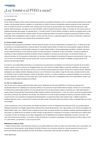 ¿Ley Estatal o el PTEO a secas?
A la familia Garcés Solano, por la partida de doña Lina
por Raúl Nathán Pérez
1).- La ley a fortiori
A cinco meses de haberse vencido el plazo constitucional para aprobar la Ley Estatal de Educación, ¡al fin!, la comisión redactora tripartita tiene ya lista la
iniciativa. Los tres poderes: Ejecutivo, Legislativo y un poder fáctico, el Cártel-22, estuvieron representados, además de algunas chuchas cuereras del
tema. La iniciativa de la 22 es una invención burda, emanada de los 37 foros que los capos se sacaron de la manga. Nada de armonización ni algo
parecido. Nada de evaluación, sino seguir con el control del IEEPO, validar el ausentismo del aula sin castigo, sin controles, etc. Pero quieren hacer una
apoteosis democrática para entregar “su propuesta de ley”. ¿Y el entorno social? Un Centro Histórico convertido en zahúrda; los bloqueos diarios; el sitio
al Congreso y como música de fondo, el plantón rotativo. Sin duda, el gobernador Gabino Cué enviará al Congreso la propuesta del Cártel sin cambios
sustanciales. Serán los legisladores quienes la validen o la echen para atrás. El reto es: ¿seguiremos jugando las contras a la Federación? ¿Seremos el
único estado que no armonice su ley y venga la SCJN a enmendarnos la plana?
2).- Nuestra tragedia cotidiana
El estoicismo de los oaxaqueños es admirable. Lamemos a placer la coyunda y nos hemos acostumbrado a su esclavitud. Dice J. A. Marina que la idea
de voluntad con la de libertad pertenecen a sistemas distintos. Hay también esclavos felices. (El misterio de la voluntad perdida, Anagrama, Barcelona,
1998, p. 206). La ignorancia y la abulia también esclavizan. En nuestra realidad cotidiana, vivimos perpetuamente acorralados, sometidos, manumisos,
ora por la apatía del Gobierno, ora por bandas de cuatreros. El infierno de bloqueo, la impotencia, la rabia y la frustración. La psicosis, la pérdida de
autoestima y el daño irreversible al sentimiento de libertad. Porque el magisterio no promueve una lucha de ideas, una insurrección armada, una
revolución educativa. No. Es la apuesta a la mediocridad, a la oscuridad, a darle la espalda a la modernidad. Ni siquiera su permanencia en la calle –que
no en el aula- le han permitido atisbar que este mundo es otro, al que sus íconos sindicales los han llevado a hurtadillas. La antigua tradición de la
ignorancia que tiene signos fatales.
En el fondo no es la sobada Reforma Educativa y sus implicaciones lo que atormenta a sus dirigentes y los cilindreros de la guerrilla. No. Es el miedo a
cambiar; a perder lo que han construido con demagogia barata; ese mundo irreal de la consigna callejera; su oposición sistemática a todo aquello que
conlleve hacer del maestro motor del cambio y el futuro. He ahí el fracaso actual del sistema de normales. Técnicas de la enseñanza libresca; didácticas
desfasadas de una realidad cambiante. Ideologías arcaicas en vez de información; mitos y tabúes en lugar de crítica seria y razonada al entorno social.
Un primitivismo burdo. El maestro oaxaqueño –perdón por generalizar- pervive en un mundo de intolerancia y enajenación ideológica, que se traduce en
servilismo, alienación, conveniencia. Por eso vocifera, grita, insulta, amenaza. Actúa como un desadaptado social; como fundamentalista y fanático, que
aún espera recibir la sobada de espalda de sus titiriteros.
3).- UTE: Los moldes arcaicos
Hace 34 años nació en Oaxaca el Movimiento Democrático de los Trabajadores de la Educación (MDTEO), en el entorno de la génesis de la
Coordinadora Nacional de Trabajadores de la Educación (CNTE). En ese entonces el mundo estaba dividido en bloques. Vivíamos en un mundo bipolar.
En 1989 vendría la caída del Muro de Berlín, el fin de la llamada Guerra Fría y de aquel marxismo ortodoxo y doctrinario que J. Stalin había impuesto a
sangre y fuego en Europa del Este. El pensamiento de Marx, Engels y la práctica revolucionaria de V. I. Lenin, aún el de los íconos de la socialdemocracia
como Rosa Luxemburgo, Karl Liebknecht y Karl Kautsky, sólo prevalecían en la mente de algunos ideólogos de izquierda y de partidos ortodoxos. Stalin,
su época de terror y aún el populismo de seguidores del NarodnayaVolia –la voluntad del pueblo- habían quedado atrás. La URSS se pulverizó en
repúblicas autónomas. Hubo un reacomodo en la estructura de poder mundial. China devino potencia económica y militar. La ideología había ido al rincón
de los trebejos.
¿Cómo es posible pues, que uno de los grupos más radicales del Cártel-22, la Unión de Trabajadores de la Educación (UTE), que comandan algunos
ideólogos trasnochados como Rogelio Vargas Garfias, a)Ricardo Rojo; Germán Mendoza Nube y otros, sigan portando en las marchas del magisterio, las
efigies de Marx, Engels, Lenin y Stalin? Es sólo un ejemplo de que al interior de quienes cilindrean a los mentores, prevalecen esquemas ideológicos que
sólo remiten a un pasado oscuro que millones no quieren recordar. Es algo parecido a la Inquisición en la izquierda; el Santo Oficio que no admite crítica
ni resistencia. Por ello, las consignas son tan viejas y desgastadas como las debilidades de los dirigentes magisteriales: el alcohol, el sexo fácil -más
como cobro de favores que voluntario-, la corrupción, el tráfico de influencias, el manipuleo, la demagogia, la postura fascista de “estás conmigo o contra
mí” y otras linduras. ¿La autocrítica? ¿Y eso con qué se come?
BREVES DE LA GRILLA LOCAL:
--- Desde la semana anterior, esta colaboración dominical, que se publica desde hace 18 años, de manera casi ininterrumpida, volvió a este espacio. Con
la anuencia de mi director general y amigo, Benjamín Fernández Pichardo y de sus hermanas, disfruté de mi período vacacional de verano y de un
permiso para atender asuntos personales y de salud. Se difundieron rumores falsos. Nada más lejos de la realidad. Aquí seguimos.
Twitter: @nathanoax
 