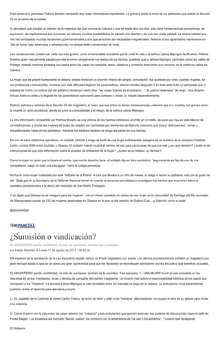 Esta semana la periodista Patricia Briseño compartió dos notas informativas importantes. La primera atañe al tema de los plantones que realiza la Sección
22 en el centro de la ciudad.
Si pensaban que instalar un plantón de la magnitud del que vivimos en Oaxaca y que se repite año con año, solo tiene consecuencias económicas, se
equivocan, las implicaciones son humanas, se reducen muchas posibilidades de tránsito con libertad y de vivir con cierta calidad. La misma calidad que
nos han arrebatado muchas decisiones gubernamentales y a la que se suman las necedades magisteriales, llevando a sus agremiados mantenerse en
“pie de lucha” bajo amenazas y advertencias, no porque estén convencidos de nada.
Las consecuencias pueden ser cada vez más graves: como el lamentable accidente que le costó la vida a la señora Leticia Mijangos de 60 años. Patricia
Briseño quien casualmente pasaba por ese enorme campamento fue testigo de los hechos, sostiene que la señora Mijangos caminaba sobre las calles de
Hidalgo, resbaló mientras sorteaba sus pasos entre las casas de campaña, lazos, plásticos y comercio ambulante que conviven en la céntricas calles de
Oaxaca.
La mujer que se golpeó fuertemente la cabeza, estaba tirada en un enorme charco de sangre, convulsionó, fue auxiliada por unas cuantas mujeres, tal
vez profesoras o transeúntes, mientras con toda dificultad llegaron los paramédicos: ¡treinta minutos después! Y en todo esto hubo un personaje que ni
siquiera se movió, un policía vial del gobierno donde por cierto dice: “las cosas buenas ya empezaron…”. El policía observaba “de reojo”, dice Briseño,
incluso entre la caída y la llegada de los paramédicos aprovechó para comprar y comer un helado placenteramente.
Reitero, señores y señoras de la Sección 22 del magisterio, si creen que sus actos no tienen consecuencias, créanme que sí y muchas, tan graves como
la muerte un tanto accidental, donde se junto la vulnerabilidad y el riesgo, de la señora Leticia Mijangos.
La otra información compartida por Patricia Briseño es una crónica de los hechos cotidianos ocurrido en un retén, de esos que hay en este México de
contradicciones, y donde las mujeres de todas las edades son sometidas por elementos del Ejército mexicano que busca “delincuentes”, armas y
estupefacientes hasta en las pañaleras, mientras los tráileres repletos de droga les pasan en sus narices.
En uno de esos arbitrarios operativos, un soldado intimidó y luego se burló de una mujer embarazada, pasajera de un autobús de la empresa Cristóbal
Colón, corrida 5085 entre Juchitán y Oaxaca. El soldado intentó tocarle el vientre, tal vez para cerciorarse de que era real ¿con qué derecho? ¿quién le da
instrucciones de que pida información sobre el proceso de embarazo de la mujer? ¿Acaso es su médico, su familiar?
Como la mujer no quiso que le tocara el vientre, que mucho derecho tiene, el soldado dijo en tono sarcástico: “seguramente es hijo de uno de mis
compañeros, luego se soltó una carcajada”, narra la colega periodista.
No fue la única mujer molestada por este “soldado de la Patria”. A otra que llevaba a un niño de meses, la obligó a vaciar su pañalera, solo por el gusto de
ser. Ojalá que en la Secretaría de la Defensa Nacional tomen en cuenta la denuncia periodística e investiguen los hechos que ocurrieron sobre la
carretera panamericana a la altura del municipio de San Pedro Totolapan.
Y no digan que Oaxaca no es inseguro para las mujeres…con el crimen cometido en contra de una mujer en la comunidad de Santiago del Río municipio
de Silacayoapan suman ya 312 las mujeres asesinadas en Oaxaca en lo que va del sexenio de Gabino Cué…¡y Gabinón como si nada!
@jarquinedgar
¿Sumisión o vindicación?
EL MAGISTERIO pierde credibilidad, no sólo de sus bases, también de la sociedad.
por Felipe Sánchez el Lunes 11 de agosto de 2014 - 06:40:38
EN vísperas de la aprobación de la Ley Educativa estatal, vemos un Poder Legislativo con suerte. Los últimos acontecimientos exhiben un magisterio con
gran rechazo social lo que se ve como una gran oportunidad para que los diputados se reivindiquen aprobando una ley educativa que beneficie al pueblo.
EL MAGISTERIO pierde credibilidad, no sólo de sus bases, también de la sociedad. Tres ejemplos. 1.- UNA MUJER murió al caer enredada en las
telarañas de tantos manteados, lonas y tiendas de campaña del plantón magisterial. Un muerto más sobre la responsabilidad histórica de los capos que
manipulan a los "maistros". La anciana Leticia Mijangos al caer enredada entre los mecates se pegó en la cabeza. La ambulancia ni los paramédicos
pudieron entrar al laberinto para atenderla y murió.
2.- EL capellán de la Catedral, el padre Carlos Franco, se armó de valor y pidió a los "maistros" alborotadores, no ocupar el atrio de su Iglesia para incitar
a la violencia.
3.- Como el perro con la cola entre las patas salieron los "maistros" y sus ambulantes que querían extender sus puestos de discos pirata hasta la calle de
Flores Magón. Los locatarios del mercado "Benito Juárez" los corrieron con la advertencia de "se van o los echamos". Tuvieron que replegarse.
El Gobierno
 