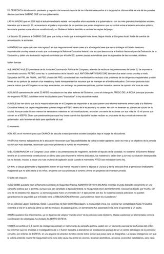EL DERECHO a la educación pisoteado y negado a la inmensa mayoría de los infantes oaxaqueños a lo largo de los últimos años es una de las grandes
deudas que tiene GABINO CUÉ con sus gobernados.
LAS ALIANZAS que en 2006 tejió el actual mandatario estatal --en aquellos años aspirante a la gubernatura-- con los más grandes chantajistas sociales,
liderados por la sección 22, acrecentaron el poder e impunidad de los paristas que jamás imaginaron que su control sobre el sistema educativo público,
terminaría gracias a una reforma constitucional y un Gobierno federal decidido a cambiar las reglas del juego.
La Sección 22 presiona a GABINO CUÉ para que la ley a modo que le entregarán este lunes, llegue intacta al Congreso local. Nada de cuentos de
armonización, le advierten.
MIENTRAS los capos calculan más signos $ en sus negociaciones hacen creer a la aborregada base que van a doblegar al Estado mexicano
imponiéndole una ley estatal a modo que contravenga la Reforma Educativa federal; otra ley que desconozca al Instituto Nacional para la Evaluación de la
Educación y piden una evaluación regional controlada por el cartel 22, quieren plazas automáticas para los egresados de las normales, etcétera.
Miden fuerzas
ALEJANDRO AVILÉS presidente de la Junta de Coordinación Política del Congreso, además de rechazar las pretensiones del cartel 22 de imponer el
mamotreto conocido PETEO como ley; la coordinadora de la fracción azul, ANTONIA NATIVIDAD DÍAZ también dice estar contra una ley a modo.
Diputados del PRI, del PANAL, del PSD y hasta del PRD, conscientes han manifestado su rechazo a las presiones de los dirigentes magisteriales y están
firmes en su postura de evaluar a los maestros y hasta transparentar los recursos que se manejan en el ámbito educativo. Con estas posturas todo
parece indicar que el Congreso no se deja amedrentar, sin embargo las presiones políticas podrían hacerlos cambiar de opinión a la hora de votar.
ALGUNOS operadores del cartel 22-APPO incrustados en las altas esferas del Gobierno, como el chilango ALFREDO DE LA ROSA, principal promotor
del engendro PETEO, cabildean entre los diputados para "tropicalizar" la ley educativa estatal.
AUNQUE les han dicho que los la mayoría aliancista en el Congreso se impondrán a los que quieren una reforma realmente armonizada a la Reforma
Educativa federal, los capos magisteriales quieren íntegro el PTEO dentro de la ley estatal y no ceden. No sólo no levantan su plantón del zócalo de la
ciudad. Aunque cada día son menos los verdaderos maestros en las movilizaciones, anuncian una serie de acciones con sus más de 10 mil porros que
cobran en el IEEPO. Dicen que presionarán para que hoy lunes cuando los diputados locales reciban su propuesta de ley a modo de manos del
gobernador, solo levanten el dedo para aprobarla tal cual.
El momento
AÚN ASÍ, es el momento para que OAXACA se sacuda a estos parásitos sociales cobijados bajo el ropaje de educadores.
HASTA los mismos trabajadores de la educación reconocen que "las posibilidades de lucha se están agotando cada vez más y los objetivos de la jornada
se ven aún más distantes, reconocen que están perdiendo el rumbo del movimiento".
SI EL GOBERNADOR o el Congreso Local ceden a las pretensiones del magisterio, recibirán el repudio de la sociedad, no obstante, el Gobierno federal
tendría en la controversia constitucional un último paso para imponer la reforma educativa, los maestros lo saben bien y por eso su situación desesperada
los ha llevado, incluso, a trazar una ruta virulenta de agitación social cuando el mamotreto PTEO sea rechazado como ley.
EN FIN, el actual gobernador y legisladores tienen en sus manos rescatar o darle la espalda a Oaxaca y dar la estocada final al pernicioso sindicalismo
magisterial que no sólo afecta a los niños, ahuyenta con sus prácticas al turismo y frena los proyectos de inversión privada.
El salto del chapulín
ALGO DEBE quedarle claro al flamante secretario de Seguridad Pública ALBERTO ESTEVA SALINAS: mientras él anda distraído plenamente en una
campaña política que le permita, aunque sea, ser candidato a diputado federal, la inseguridad crece alarmantemente. Oaxaca ha dejado, por mucho, ser
uno de los estados más seguros. La semana pasada hubo un promedio de 1.5 ejecuciones por día. Si nuestros cuerpos policíacos no pueden
garantizarnos la seguridad que el Estado tiene la OBLIGACIÓN de brindar ¿qué podemos hacer los ciudadanos?
En las colonias Lázaro Cárdenas, Ejidal y Jacarandas de San Martín Mexicápam, la inseguridad crece, los vecinos han contabilizado hasta 10 asaltos
violentos al día en la zona (a plena luz del día incluso). El pasado jueves, un comerciante fue asesinado en la zona al oponerse a un asalto.
ATRÁS quedaron los ofrecimientos, ya no digamos del utópico "mando único" de la policía en este Gobierno. Hasta cuestiones tan elementales como la
coordinación de estrategias, ha olvidado ALBERTO ESTEVA.
HABER convertido el C-4 (centro de inteligencia policial) en instrumento de campaña política, acabó con un elemento esencial de las fuerzas del orden.
Me informan que los analistas e investigadores del C-4 fueron forzados a abandonar las instalaciones porque de ser un centro estratégico de la policía se
convirtió, por órdenes de ESTEVA, en una especie de atractivo turístico donde todos tenían que posar para las fotografías. La escasa inteligencia con que
la policía pretende revertir la inseguridad en la zona sólo causa risa entre los vecinos; levantan alcohólicos, ancianos, jovencitos estrafalarios, pero nada
 