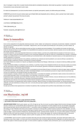más, no averiguan (o mejor dicho no quieren hacerlo) dónde están los verdaderos atracadores, dónde están sus guaridas, ni quiénes son realmente.
Curiosamente en esas colonias todo mundo lo sabe.
En medio de la desesperación, los vecinos reunidos tomaron una decisión preocupante; cazarán a los delincuentes para lincharlos.
COMENTAN que la lección es que los rateros sepan que el Estado fallido será desplazado ante su ineficacia. ¿Qué no piensan hacer nada nuestros
policías? ¿Nuestro Ayuntamiento? Es la ley de la selva.
Visítenos en: www.escaparatepolitico.com
o escríbanos a fsj9420@prodigy.net.mx
Twitter: @escaparate_oax
Facebook: escaparate_politico@hotmail.com
Entre la inmundicia
Escrito Por Mario Blanhir González
Como muchos oaxaqueños me he preguntado ¿Quienes promueven, animan, realizan, las movilizaciones, los bloqueos y los plantones, meditarán, considerarán,
las consecuencias, los efectos que tienen en la sociedad? Seguramente sí, pero es tal el grado de perversidad que no les importan y por ello se solazan, los
disfrutan, se regocijan.
Pensemos en los cientos, miles de automovilistas que tiene que buscar vías alternas para salir del atolladero. En las toneladas de monóxido de carbono que
emiten los vehículos de motor en la zona afectada. En la imposibilidad de los peatones de cruzar las avenidas, además de quienes viven en las calles utilizadas
para escapar de los embotellamientos.
Si se trata de plantones, como el que desarrolla la Sección 22 en el Centro Histórico y que tiene como probable fecha de conclusión al 15 del mes en curso, la
situación se vuelve en contra de la población en general, de los comerciantes establecidos que dejan de vender por la imposibilidad de los clientes o compradores
de llegar a los establecimientos; por la competencia desleal que los ambulantes llevan a cabo amparados en supuestos apoyos y en otras organizaciones que se
declaran solidarias por conveniencia.
Los participantes en los plantones generan otros problemas, transforman las condiciones de vida de la población con el cierre de oficinas, la cancelación de
eventos culturales, la generación de basura, aumentada por el comercio ambulante.
Así el Centro Histórico se convierte en un basurero que despide los olores fétidos de las fritangas, la falta de aseo, la colocación de letrinas portátiles que tardan
en ser retiradas.
A pesar del ambiente de fetidez, los participantes y los vendedores, no permiten el ingreso de los trabajadores del Servicio de Limpia para cumplir con sus tareas;
para dar oportunidad al retiro de las toneladas de desechos que día a día se producen, generando condiciones de insalubridad y con ello la posibilidad de
incrementar el riesgo de enfermedades gastrointestinales.
Basta decidirse ingresar a la zona para confirmar lo dicho. La acumulación de enormes bolsas de basura, la formación de charcos de aguas negras y pestilentes,
la confirmación de que las calles se utilizan para realizar necesidades fisiológicas, la suma de elementos que ponen en riesgo la salud de las personas que
conviven en el desarrollo de una actividad de presión que exige sacrificios.
Cuando se propone e impulsa un plantón no se miden las consecuencias, no se analizan los resultados, que finalmente a nadie convienen. Se convierten en la
suma de daños personales, físicos, a los bienes públicos, a las costumbres, a la economía, a la salud.
Es fácil lanzar la idea, la propuesta, que en todos sentidos es perversa. Tiene la intención de afectar a terceros, a los que nada tiene que ver con los problemas y
conflictos, por lo tanto no tienen las soluciones y respuestas a las demandas planteadas.
Hay plantones que se eternizan. Es el caso del que mantiene Antorcha Campesina, que lleva más de seis meses en el portal del Palacio de Gobierno sin que
haya visos de solución a los planteamientos hechos al gobierno del estado. Alguien los financia, los sostiene económicamente, con recursos económicos
suficientes, como para extenderse en el tiempo, tanto como en los tres años que restan al gobierno de Gabino Cué, como lo advirtió el dirigente estatal Gabriel
Hernández García.
Se sabe que los líderes de las organizaciones no mantienen los plantones. Ellos no participan de los sacrificios de las adversidades, de la inmundicia.
con Mayúsculas.. 09/08
Escrito Por Juan Diego
*.- Toda la membresía del Cártel 22, a exigir aprobación del PTEO.
*.- Que también la Municipal se despabile; hay mucha inseguridad…
¡SÁLVESE QUIEN PUEDA!- Será la guerra caliente, que no fría. Os digo por qué. Hay una circular muy precisa, dirigida a todos los centros de trabajo del sector
educativo, firmada por sus correspondientes jefes de departamento, según el nivel, suspendiendo de manera categórica todo tipo de actividades programadas
para la semana que viene, esto es la que arranca el lunes 11, convocando a todos los trabajadores a incorporarse a las acciones desplegadas por la CNTE en
esta capital y en el DF. Pretenden echar toda la carne al asador; la semana es crucial para ellos y pueden incorporar acciones de lo más “cabrestas”, con tal de
sacar su PTEO… Porque esa es la cosa, movilizarse hasta lograr su leyecita macuarra. Por lo pronto, hay enojo entre directores y supervisores escolares porque
a ellos los obligan a hacer los planes de infraestructura, aprovechamiento escolar, crecimiento laboral, evaluación, etc. Los ponen a llenar papeles sin instructivo,
nadie les ha dicho cómo hacer esos proyectos. Su enojo es tal que dicen no van a rellenar tales papeles. Así, mientras los liderzuelos andan con locuras del
PTEO, los que son obligados a talonear respingan, porque lo quieren de a grapas, pero ellos sí cobrando. Así, pues, viene una semana movidita…
¿Y ECHEVERRÍA?- Ignora el suscrito si quienes me escriben sobre este punto sean enviados del loquito anaranjado, que busquen disminuirle el efecto a ese
camarada por todo lo que ya saben, y si le doy curso al envío es porque tienen razón: los hechos delictivos que se han registrado en las últimas semanas se han
dado en esta capital, en donde se supone que vigila, o al menos coordina la vigilancia, el ciudadano José Luis Echeverría, que si no ando desinformado es el
 