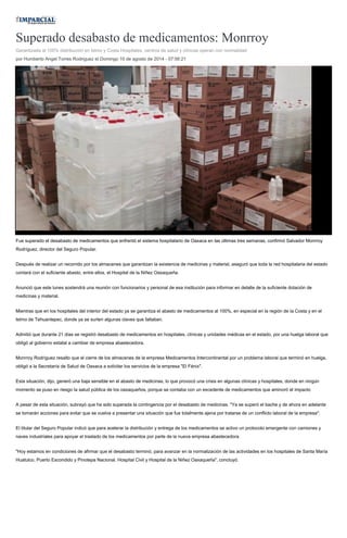 Superado desabasto de medicamentos: Monrroy
Garantizada al 100% distribución en Istmo y Costa Hospitales, centros de salud y clínicas operan con normalidad
por Humberto Angel Torres Rodriguez el Domingo 10 de agosto de 2014 - 07:56:21
Fue superado el desabasto de medicamentos que enfrentó el sistema hospitalario de Oaxaca en las últimas tres semanas, confirmó Salvador Monrroy
Rodríguez, director del Seguro Popular.
Después de realizar un recorrido por los almacenes que garantizan la existencia de medicinas y material, aseguró que toda la red hospitalaria del estado
contará con el suficiente abasto, entre ellos, el Hospital de la Niñez Oaxaqueña.
Anunció que este lunes sostendrá una reunión con funcionarios y personal de esa institución para informar en detalle de la suficiente dotación de
medicinas y material.
Mientras que en los hospitales del interior del estado ya se garantiza el abasto de medicamentos al 100%, en especial en la región de la Costa y en el
Istmo de Tehuantepec, donde ya se surten algunas claves que faltaban.
Admitió que durante 21 días se registró desabasto de medicamentos en hospitales, clínicas y unidades médicas en el estado, por una huelga laboral que
obligó al gobierno estatal a cambiar de empresa abastecedora.
Monrroy Rodríguez resalto que el cierre de los almacenes de la empresa Medicamentos Intercontinental por un problema laboral que terminó en huelga,
obligó a la Secretaría de Salud de Oaxaca a solicitar los servicios de la empresa "El Fénix".
Esta situación, dijo, generó una baja sensible en el abasto de medicinas, lo que provocó una crisis en algunas clínicas y hospitales, donde en ningún
momento se puso en riesgo la salud pública de los oaxaqueños, porque se contaba con un excedente de medicamentos que aminoró el impacto
A pesar de esta situación, subrayó que ha sido superada la contingencia por el desabasto de medicinas. "Ya se superó el bache y de ahora en adelante
se tomarán acciones para evitar que se vuelva a presentar una situación que fue totalmente ajena por tratarse de un conflicto laboral de la empresa".
El titular del Seguro Popular indicó que para acelerar la distribución y entrega de los medicamentos se activo un protocolo emergente con camiones y
naves industriales para apoyar el traslado de los medicamentos por parte de la nueva empresa abastecedora.
"Hoy estamos en condiciones de afirmar que el desabasto terminó, para avanzar en la normalización de las actividades en los hospitales de Santa María
Huatulco, Puerto Escondido y Pinotepa Nacional. Hospital Civil y Hospital de la Niñez Oaxaqueña", concluyó.
 