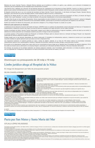 Mientras eso ocurre, Germán Tenorio y Salvador Monroy declaran que el problema no afecta a la gente y que, además, ya se solucionó el desabasto de
medicinas, pero los trabajadores de los hospitales dicen exactamente lo contrario.
Julio Ramírez Ruiz, delegado de la Sección 35 del Sindicato Nacional de Trabajadores de la Secretaría de Salud (SNTSS), insistió en la falta de voluntad del
gobierno para resolver la problemática por la que atraviesa el Hospital de la Niñez Oaxaqueña, donde cumplen once días en un paro parcial de actividades.
El dirigente sindical dijo que no se ve la voluntad del secretario de Salud, Germán Tenorio Vasconcelos, ni del director del Seguro Popular, Salvador Monroy
Rodríguez, para solucionar los puntos del pliego petitorio, donde destaca la falta de insumos y medicamentos.
“Seguimos por debajo del 68 % en cuanto a medicamentos y en un 40 % en insumos; no es como lo menciona el secretario de Salud y el director del Seguro
Popular, hay un gran desabasto”, aunque no se deja de atender a 62 pacientes hospitalizados en las diversas especialidades.
“En estos días de paro se han operado 26 pacientes. Somos responsables de estar brindando el servicio a pesar de la falta de insumos”, subrayó el delegado
sindical, quien insistió en la falta de compromiso de las autoridades estatales, quienes lejos de aumentar el presupuesto del hospital lo han disminuido.
Explicó que recibían 29 millones de presupuesto, pero este año lo rebajaron a 19 y el Seguro Popular no cumple con su parte.
Defensoría pide explicación por desabasto
La Defensoría de los Derechos Humanos del Pueblo de Oaxaca (DDHPO) inició un cuaderno de antecedentes contra la Secretaría de Salud por el “desabasto de
medicamentos y material de curación que originó una serie de paros en hospitales de la región del Istmo y de los Valles Centrales.
Aunque el secretario de Salud, Germán Tenorio Vasconcelos, aseguró que la falta de medicamentos en algunos hospitales y centros de salud ya se revirtió, la
defensoría le solicitó explicación por el desabasto existente que pone en riesgo la vida de los pacientes.
La semana pasada, la Procuraduría Federal de Protección al Ambiente (Profepa) aplicó la clausura total de un almacén del Seguro Popular “por disposición
inadecuada de residuos peligrosos biológico infecciosos”.
Profepa resaltó que en ese almacén depositaban de manera inadecuada 10 toneladas de medicamentos caducos y material de curación por lo que además
impondrá medidas de urgente aplicación para que éstos se envíen a disposición final.
Los inspectores localizaron el material guardado en cajas y bolsas de plástico; además, en un área de 100 metros cúbicos se encontraban enterrados
medicamentos caducos como carbamazepina, ranitidina y cápsulas de amoxicilina, además de vendas, jeringas y soluciones para curación.
De acuerdo con la dependencia, desde hace cuatro años se tuvo conocimiento de que el lugar era un depósito para 30 toneladas de residuos peligrosos, 20 de
las cuales se enviaron para su eliminación a la empresa Singrem, autorizada por la Secretaría del Medio Ambiente y Recursos Naturales (Semarnat).
Sin embargo, de acuerdo con los peritajes realizados, los residuos peligrosos restantes, unas 10 toneladas, están enterrados o en bolsas de plástico, cada una
con una capacidad de 15 kilogramos, depositados en el interior del almacén sobre tarimas de madera y de cartón.
Disminuyen su presupuesto de 28 mdp a 19 mdp
Limbo jurídico ahoga al Hospital de la Niñez
En riesgo de desaparecer por falta de presupuesto propio
SILVIA CHAVELA RIVAS
Todas las autoridades se lavan las manos en cuanto a qué nivel de gobierno le compete la operación del
Hospital de la Niñez "Doctor Guillermo Zárate Mijangos", expresa el delegado sindical de este nosocomio, Julio
Ramírez Ruiz.
"No cuenta con presupuesto propio. La Federación no reconoce su existencia", refuerza el secretario de la
Sección 35 del SNTSA, Mario Félix Pacheco.
Ambos dirigentes piden se le otorgue el reconocimiento jurídico para que pueda contar con personalidad propia y
acceda a recursos etiquetados.
Ramírez Ruiz comentó que "mucho se menciona" que este hospital fue creado por el capricho de un
gobernador.
"Probablemente cuando se creó pudo haber sido ése el fin, pero ahora es indispensable al ser un hospital de
tercer nivel altamente calificado", refiere.
Por eso es necesario que se fortalezca al Hospital. Aquí llegan los casos más complicados del interior del estado, subrayó.
A pesar de la alta demanda, al Hospital le han reducido el presupuesto, pues de contar en un inicio con 28 millones de pesos, actualmente sólo opera con 19 millones.
QUE VENGAN LOS DIPUTADOS
Al respecto, Félix Pacheco demandó a los diputados locales que realicen una visita a este nosocomio para que verifiquen la situación en la que se encuentra y que cuando les
toque sesionar, le den mayor presupuesto.
"Queremos que sea reconocido por el estado o por la Federación", dijo, ya que ésta, al no haber autorizado su construcción, no está obligada a darle recursos.
En 2010, el pleno de la LX Legislatura recibió la propuesta de Ley por el que se crea el Organismo Público Descentralizado del Gobierno del Estado, Hospital de la Niñez
Oaxaqueña "Doctor Guillermo Zárate Mijangos", enviada por el gobernador del Estado en ese entonces, Ulises Ruiz Ortiz, que planteaba un reordenamiento presupuestal.
NO SE PUEDE CONSTRUIR
Sin embargo, Ruiz Ortiz fue claro al explicar que el advenimiento del nuevo organismo no implicaba la ampliación de estructuras en la administración pública paraestatal, ni
generaba la creación de recursos presupuestales adicionales. Es decir, sólo su reorganización "en aras de la eficiencia y calidad en servicios de salud para la niñez de Oaxaca".
EL DATO
En 1995 se constituyó el Patronato Pro-Hospital de la Niñez Oaxaqueña A.C. El Patronato inició la construcción del Hospital el 30 de abril de 1996.
Pacta paz San Mateo y Santa María del Mar
CITLALLI LÓPEZ VELÁZQUEZ.
Autoridades de Santa María del Mar y San Mateo del Mar, Juchitán de Zaragoza, firmaron un acuerdo de paz y civilidad ante la Secretaría General de Gobierno (Segego) para diriimir el conflicto agrario
recrudecido desde 2009.
El acuerdo se alcanzó el 8 de agosto y obliga a las comunidades a vivir en un clima de paz social y tranquilidad.
La minuta establece que cada una de las comunidades se compromete a realizar de inmediato una asamblea general de ciudadanos en donde expongan a la población la necesidad de que ambas
comunidades convivan en un clima de paz social y tranquilidad.
"Por ello se advertirán a sus ciudadanos de abstenerse de realizar cualquier acto de agresión, enfrentamiento, violencia, o insulto que ponga en riesgo la sana convivencia en las zonas de pastoreo y
pesca respetándose los límites en tanto se defina por la autoridad correspondiente el asunto agrario", explica el documento.
En caso de violentar este acuerdo, agrega, se procederá a través de las vías legales e institucionales.
Con respecto al asunto del área de la pesca de cada comunidad, la Segego convocará a una mesa de trabajo con las instancias competentes para dirimir las diferencias o dudas que surjan.
Otro compromiso alcanzado es vigilar que ninguna persona recorra las poblaciones de manera armada. Acordaron que las únicas personas encargadas de la vigilancia sean elementos de la policía
estatal, quienes conjuntamente con la Marina realizarán los patrullajes necesarios.
Asimismo convinieron que la autoridad de San Mateo del Mar otorgue a la Comisión Federal de Electricidad (CFE) las facilidades para el restablecimiento de la luz en Santa María del Mar, servicio que
les fue cortado en medio de este conflicto agrario.
 
