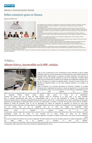 Afecta a Comunicación Social
Inflan consejeros gasto en Oaxaca
Agencia Reforma
Los consejeros de la Comisión de Transparencia, Acceso a la Información Pública y Protección de Datos
Personales de Oaxaca (Cotaipo) presentaron un informe falso al Congreso local sobre su gasto en
comunicación en 2013.
Dos directoras del área denunciaron ante la Comisión Nacional de los Derechos Humanos (CNDH) y el
Consejo Nacional para Prevenir la Discriminación (Conapred) que fueron víctimas de violencia, intimidación,
acoso laboral y exclusión, ya que se les obligó a comprobar un recurso económico que nunca ejercieron en
su totalidad.
El reporte financiero presentado por Esteban López José, Gema Sheyla Ramírez Ricárdez y María de
Lourdes Eréndira Fuentes a los diputados locales especifica que en 2013 erogaron 2 millones 40 mil pesos
en difusión.
Detallaron que un millón 200 mil pesos fueron asignados a publicaciones, y 840 mil pesos a difundir
programas y actividades del organismo.
En el acta de entrega-recepción del Departamento de Comunicación Social, fechada el 30 de abril de 2014,
la responsable del área firmó una aclaración al calce en la que advirtió que el gasto total fue sólo por 500 mil pesos durante 2013.
Dos meses antes, en febrero de 2014, Luz María Romero, actual directora de Administración de la Cotaipo, requirió al personal del Departamento de Comunicación Social que
comprobara la aplicación de 2 millones de pesos, los cuales fueron aprobados por el Congreso como presupuesto de difusión, indica el oficio COTAIPO/DA/044/2014.
A través del memorándum 026/2014, del 19 de marzo de 2014, el personal del área de Comunicación respondió que las facturas que amparan el dinero realmente ejercido ya
habían sido entregadas a la Dirección de Administración del organismo de trasparencia.
"Durante el periodo 2013 se realizó la entrega de facturas con testigos, según correspondía y, actualmente, así se ha venido trabajando", se especifica en el documento.
Los comisionados amonestaron a las trabajadoras del Departamento de Comunicación por negarse a entregar todos comprobantes que ampararan el gasto de 2.4 millones de
pesos que el Congreso local aprobó en 2013.
A través del oficio 60/2014, Oliverio Suárez, contralor de la Cotaipo, interpretó la discrepancia de la comprobación como resultado solamente de "unas leves diferencias" entre el
personal responsable
Alberto Esteva, insostenible en la SSP, señalan
Escrito Por Juan C. Medrano / Tiempo
Luego de que la delincuencia se han incrementado de forma alarmante en toda la entidad
oaxaqueña, donde han ocurrido 9 ejecuciones en la última semana, y ante el desdén del titular de
Seguridad Pública, Alberto Esteva, por abocarse de manera profesional a las tareas que le
competen, así como del hartazgo ciudadano por esta ola de inseguridad, el diputado estatal
priista, Fredy Gil Pineda Gopar, consideró que es necesario que el gobernador oaxaqueño dé un
giro de 180 grados en su política de seguridad pública y remueva del cargo al titular de la
Secretaría de Seguridad Pública, por los malos resultados obtenidos en el combate a la
delincuencia.
Según el integrante de la Comisión Permanente de Protección Ciudadana, ha quedado
demostrado que el responsable de la política en materia de seguridad no es una persona apta
para desempeñar el cargo, lo cual se demuestra con los altos índices de inseguridad que hay en
las ocho regiones de Oaxaca.
Meditó que el rubro de seguridad pública es una de las áreas donde más fallas se registran, “es un rubro donde el gobierno de Oaxaca está fallando, el secretario
de Seguridad Pública, Alberto Esteva Salinas, está caduco al frente de la dependencia”.
Cuestionó los motivos para que el titular del Poder Ejecutivo insista en mantenerlo en el cargo, pese a los nulos resultados.
Aquí la autoridad gubernamental debe asumir su irresponsabilidad ante lo que se está presentando en materia de inseguridad, dijo.
Señaló que Oaxaca merece un secretario de Seguridad Pública acorde a lo que a diario se vive, “no puede seguir así, las cifras y estadísticas son alarmantes,
esperamos que próximamente el gobernador Gabino Cué tome una determinación y considere la remoción del funcionario ante la falta de resultados”.
Reprochó la actitud del funcionario, quien en vez de preocuparse por mejorar los esquemas de seguridad, se involucre en otras áreas.
Es lamentable su actitud, ojalá fuera un secretario diferente, con actitudes diferentes, pero bueno, el gobierno de Oaxaca tiene el secretario de Seguridad Pública
que se merece, más no así la ciudadanía que es la única que padece la inseguridad, insistió.
El integrante de la Comisión Permanente de Protección Ciudadana exhortó al funcionario a ser congruente. “No es posible que diga que no se usará la fuerza
pública contra la población en general, cuando se ha hecho”.
En este sentido, recordó las agresiones que Esteva Salinas orquestó en contra de pobladores de Santa Catarina Mechoacán, Paso Hondo, Cosolapa, entre otras
comunidades, donde se ha hecho un uso irracional de la fuerza pública en contra de la población.
Pineda Gopar lamentó que mientras la fuerza pública, que está para resguardar a la población, la agrede, la delincuencia y otros grupos continúan haciendo de
las suyas.
Acusó que en la región de la Costa se vive una ola de inseguridad. “En todo el estado se ve que hay una falta de atención en materia de seguridad, a diario no
hay región donde no se presente un homicidio, un robo, una agresión”.
Informó que a la región de la Costa llegó un grupo de policías federales quienes están dando resguardo de manera provisional a la población ante la creciente ola
de inseguridad y están retomando el control de los mandos de la seguridad pública en la zona.
 