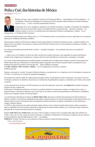 PeñayCué;doshistoriasdeMéxico
José Cárdenas 11/08/2014 02:27
Mientras este lunes, justo a mediodía, comienza la otra historia de México —al promulgarse las leyes energéticas—, la
Coordinadora Nacional de Trabajadores de la Educación (CNTE) reprueba la Reforma Educativa federal, batalla por
imponer la suya… y vuelve a acorralar al gobernador de Oaxaca.
Al promulgar las 21 leyes energéticas, inspiradas en los modelos colombiano y brasileño, el Presidente de la República
iniciará una revolución que abrirá la puerta a la cohabitación de la inversión privada —nacional y extranjera— con
empresas estatales y, por ello, a la transformación más importante del México contemporáneo. ¿Similar —en sus
consecuencias— al Tratado de Libre Comercio?
La Reforma Energética podría traer a México entre 11 y 15 mil millones de euros, en los próximos tres años, según datos de la Asociación
Mexicana de la Industria del Petróleo (AMIPE).
Quien prometió cambiar el rumbo del país, llegará al mismo lugar donde hizo la oferta de transformar al país, y empeño la palabra. Los
aplausos de los convidados a la ceremonia en el patio central de Palacio Nacional serán un reconocimiento al compromiso cumplido… sin
incendiar la pradera.
Las reformas estructurales promovidas desde Los Pinos —incluida la Energética— han cambiado la letra de casi la mitad de la
Constitución.
… y todo se hizo en el Congreso; no fueron las calles escenario de revueltas ni protestas, como auguraban los agoreros del desastre.
Cuando mucho alegarán que el pragmatismo se impuso sobre las cenizas del idealismo revolucionario, consumado y consumido.
Y es cierto, el funeral del pensamiento nacionalista podría ser también motivo de jolgorio para muchos y ocasión de tristeza para otros.
Muchos dirán ahora que el Monumento a la Revolución queda consagrado como el enorme mausoleo donde se arrumban los restos
bisabuelos del primer movimiento social del siglo XX… donde cohabitan la eternidad
de Calles, Cárdenas, Villa, Carranza y Madero… con los campamentos de insumisos “centistas”.
Sombras nada más.
Mayores consecuencias “sociales” ha tenido la Reforma Educativa, cuya aplicación vive a tropezones, entre los exabruptos cavernarios de
la CNTE, y el miedo ante la revelación de ineptitudes pedagógicas.
Ha resultado más sencillo cambiar las reglas del juego energético frente a la dificultad de evaluar al magisterio, cuya mejor lección son
los bloqueos carreteros, los plantones, las protestas y el sometimiento de gobernadores incapaces, secuestrados por el miedo, como sucede
en Oaxaca.
A una semana del inicio de clases, la CNTE marcha por las calles del estado para “supervisar” que Gabino Cué, respalde la propuesta
educativa de ellos; ninguna otra.
El Plan para la Transformación Educativa en Oaxaca es un abierto desafío a las instituciones estatales, al Congreso de la Unión, al
gobierno federal, y hasta para la Suprema Corte, la cual tiene en sus manos la controversia presentada por el Presidente de la República
contra la ley oaxaqueña, opuesta a la reforma federal.
La contrarreforma redactada por las huestes de Rubén Núñez Ginés, desconoce al Instituto Nacional para la Evaluación Educativa;
plantea un modelo y una institución independiente para aplicar exámenes docentes, de acuerdo al desempeño de cada maestro frente a sus
alumnos; deja en el aire los mecanismos para el otorgamiento de plazas; desconoce el esquema contemplado en la ley federal para
castigar a maestros faltistas…
La CNTE se erige en Oaxaca como poder omnímodo; legisla, ejecuta, revisa y sanciona; decide quién da clases, quién se incorpora y
quién es expulsado del servicio docente; determina las materias que los alumnos deben estudiar y, por si fuera poco, elige el destino de
gran parte de los recursos del sistema educativo oaxaqueño.
Mientras Peña Nieto brilla, Gabino Cué se desvanece. Entre la espada y la pared el góber oaxaqueño debe elegir entre enfrentar a la
CNTE o ceder, una vez más, a riesgo de incurrir en desacato, y confrontar a la Federación con la puesta en marcha de una ley contraria a
la reforma educativa nacional. Cué, pende de un hilo… muy delgado.
POSDATA: Ni modo. Este lunes, la crisis educativa de Oaxaca mancha el mantel del festejo palaciego.
Twitter: @JoseCardenas1
www.josecardenas.com.mx
 