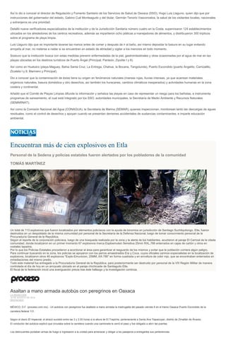 Así lo dio a conocer el director de Regulación y Fomento Sanitario de los Servicios de Salud de Oaxaca (SSO), Hugo Luis Llaguno, quien dijo que por
instrucciones del gobernador del estado, Gabino Cué Monteagudo y del titular, Germán Tenorio Vasconcelos, la salud de los visitantes locales, nacionales
y extranjeros es una prioridad.
Detalló nueve verificadores especializados de la institución y de la Jurisdicción Sanitaria número cuatro en la Costa, supervisaron 124 establecimientos
ubicados en los alrededores de los centros recreativos, además se impartieron ocho pláticas a manejadores de alimentos, y distribuyeron 300 trípticos
sobre el programa de playa limpia.
Luis Llaguno dijo que es importante lavarse las manos antes de comer y después de ir al baño, así mismo depositar la basura en su lugar evitando
arrojarla al mar, no meterse a nadar si se encuentran en estado de ebriedad y vigilar a los menores en todo momento.
Sostuvo que la institución busca con estas medidas prevenir enfermedades de la piel, gastrointestinales y otras ocasionadas por el agua de mar en las
playas ubicadas en los destinos turísticos de Puerto Ángel (Principal, Panteón, Zipolite I y II).
Así como en Huatulco (playa Maguey, Bahia Santa Cruz, La Entrega, Chahue, la Bocana, Tangolunda), Puerto Escondido (puerto Angelito, Carrizalillo,
Zicatela I y II, Marinero y Principal).
Dio a conocer que la contaminación de éstas tiene su origen en fenómenos naturales (mareas rojas, lluvias intensas, ya que acarrean materiales
orgánicos naturales, basura doméstica y otro desechos, así también los huracanes, cambios climáticos inesperados) y actividades humanas en la zona
costera y continental.
Añadió que el Comité de Playas Limpias difunde la información y señaliza las playas en caso de representar un riesgo para los bañistas, e instrumenta
programas de saneamiento, el cual está integrado por los SSO, autoridades municipales, la Secretaría de Medio Ambiente y Recursos Naturales
(SEMARNAT).
Así como la Comisión Nacional del Agua (CONAGUA), la Secretaria de Marina (SEMAR), quienes inspeccionan, monitorean tanto las descargas de aguas
residuales, como el control de desechos y apoyan cuando se presentan derrames accidentales de sustancias contaminantes, e imparte educación
ambiental.
Encuentran más de cien explosivos en Etla
Personal de la Sedena y policías estatales fueron alertados por los pobladores de la comunidad
TOMÁS MARTÍNEZ
Un total de 113 explosivos que fueron localizados por elementos policíacos con la ayuda de binomios en jurisdicción de Santiago Suchilquitongo, Etla, fueron
destruidos en un despoblado de la misma comunidad por personal de la Secretaría de la Defensa Nacional, luego de tomar conocimiento personal de la
Procuraduría General de la República.
Según el reporte de la corporación policíaca, luego de una búsqueda realizada por la zona y la alerta de los habitantes, acudieron al paraje El Carrizal de la citada
comunidad, donde localizaron en un primer momento 67 explosivos marca Esploemulsin Sensitiva 25mm RXL.788 enterrados en cajas de cartón y otros en
costales tapados.
Por lo que los Policías Estatales procedieron a acordonar el área para garantizar el resguardo de los mismos y evitar que la población corriera algún peligro.
Para continuar buscando en la zona, los policías se apoyaron con los perros amaestrados Era y Coca, cuyos oficiales caninos especialistas en la localización de
explosivos, localizaron otros 46 explosivos "Explo-Emunicion, 25MM, AX-786" en forma cuadrada y en envoltura de color rojo, que se encontraban enterrados en
inmediaciones del mismo predio.
Todo este material fue entregado a la Procuraduría General de la República, para posteriormente ser destruido por personal de la VIII Región Militar de manera
controlada el día de hoy en un arroyuelo ubicado en el paraje chichicaste de Santiaguito Etla.
El fiscal de la federación inició una averiguación previa tras éste hallazgo y la investigación continúa.
Asaltan a mano armada autobús con peregrinos en Oaxaca
LA REDACCIÓN
10 DE AGOSTO DE 2014
DESTACADO
MÉXICO, D.F. (proceso.com.mx).- Un autobús con peregrinos fue asaltado a mano armada la madrugada del pasado viernes 8 en el tramo Oaxaca-Puerto Escondido de la
carretera federal 131.
Según el diario El Imparcial, el atracó sucedió entre las 3 y 3:30 horas a la altura de El Trapiche, perteneciente a Santa Ana Tlapacoyan, distrito de Zimatlán de Álvarez.
El conductor del autobús explicó que circulaba sobre la carretera cuando una camioneta le cerró el paso y fue obligado a abrir las puertas.
Los delincuentes portaban armas de fuego e ingresaron a la unidad para amenazar y obligar a los pasajeros a entregarles sus pertenencias.
 