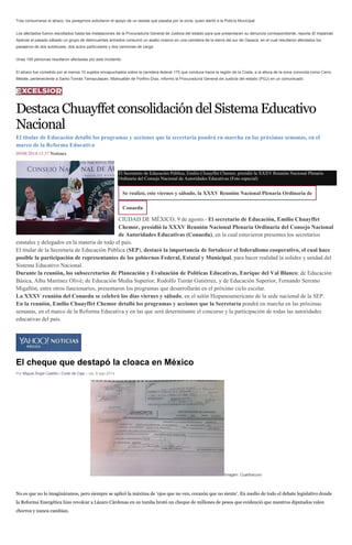 Tras consumarse el atraco, los peregrinos solicitaron el apoyo de un taxista que pasaba por la zona, quien alertó a la Policía Municipal.
Los afectados fueron escoltados hasta las instalaciones de la Procuraduría General de Justicia del estado para que presentaran su denuncia correspondiente, reporta El Imparcial.
Apenas el pasado sábado un grupo de delincuentes armados consumó un asalto masivo en una carretera de la sierra del sur de Oaxaca, en el cual resultaron afectados los
pasajeros de dos autobuses, dos autos particulares y dos camiones de carga.
Unas 100 personas resultaron afectadas por este incidente.
El atraco fue cometido por al menos 10 sujetos encapuchados sobre la carretera federal 175 que conduce hacia la región de la Costa, a la altura de la zona conocida como Cerro
Metate, perteneciente a Santo Tomás Tamazulapan, Miahuatlán de Porfirio Díaz, informó la Procuraduría General de Justicia del estado (PGJ) en un comunicado.
DestacaChuayffetconsolidacióndelSistemaEducativo
Nacional
El titular de Educación detalló los programas y acciones que la secretaría pondrá en marcha en las próximas semanas, en el
marco de la Reforma Educativa
09/08/2014 15:37 Notimex
El Secretario de Educación Pública, Emilio Chuayffet Chemor, presidió la XXXV Reunión Nacional Plenaria
Ordinaria del Consejo Nacional de Autoridades Educativas (Foto especial)
Se realizó, este viernes y sábado, la XXXV Reunión Nacional Plenaria Ordinaria de
Conaedu
CIUDAD DE MÉXICO, 9 de agosto.- El secretario de Educación, Emilio Chuayffet
Chemor, presidió la XXXV Reunión Nacional Plenaria Ordinaria del Consejo Nacional
de Autoridades Educativas (Conaedu), en la cual estuvieron presentes los secretarios
estatales y delegados en la materia de todo el país.
El titular de la Secretaría de Educación Pública (SEP), destacó la importancia de fortalecer el federalismo cooperativo, el cual hace
posible la participación de representantes de los gobiernos Federal, Estatal y Municipal, para hacer realidad la solidez y unidad del
Sistema Educativo Nacional.
Durante la reunión, los subsecretarios de Planeación y Evaluación de Políticas Educativas, Enrique del Val Blanco; de Educación
Básica, Alba Martínez Olivé; de Educación Media Superior, Rodolfo Tuirán Gutiérrez, y de Educación Superior, Fernando Serrano
Migallón, entre otros funcionarios, presentaron los programas que desarrollarán en el próximo ciclo escolar.
La XXXV reunión del Conaedu se celebró los días viernes y sábado, en el salón Hispanoamericano de la sede nacional de la SEP.
En la reunión, Emilio Chuayffet Chemor detalló los programas y acciones que la Secretaría pondrá en marcha en las próximas
semanas, en el marco de la Reforma Educativa y en las que será determinante el concurso y la participación de todas las autoridades
educativas del país.
El cheque que destapó la cloaca en México
Por Miguel Ángel Castillo | Corte de Caja – vie, 8 ago 2014
Imagen: Cuartoscuro
No es que no lo imagináramos, pero siempre se aplicó la máxima de ‘ojos que no ven, corazón que no siente’. En medio de todo el debate legislativo donde
la Reforma Energética hizo revolcar a Lázaro Cárdenas en su tumba brotó un cheque de millones de pesos que evidenció que nuestros diputados valen
chorros y nunca cambian.
 