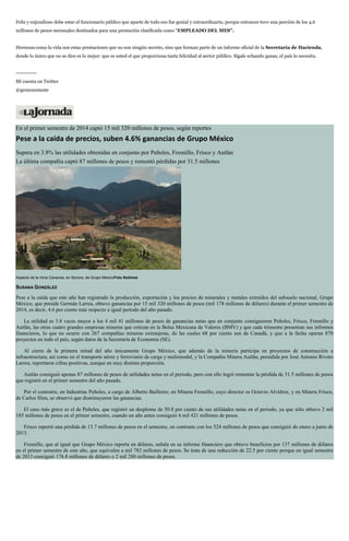Feliz y enjundioso debe estar el funcionario público que aparte de todo eso fue genial y extraordinario, porque entonces tuvo una porción de los 4.6
millones de pesos mensuales destinados para una prestación clasificada como “EMPLEADO DEL MES”.
Hermosa como la vida son estas prestaciones que no son ningún secreto, sino que forman parte de un informe oficial de la Secretaría de Hacienda,
donde lo único que no se dice es lo mejor: que es usted el que proporciona tanta felicidad al sector público. Sígale echando ganas, el país lo necesita.
------------
Mi cuenta en Twitter
@geniomutante
En el primer semestre de 2014 captó 15 mil 320 millones de pesos, según reportes
Pese a la caída de precios, suben 4.6% ganancias de Grupo México
Supera en 3.8% las utilidades obtenidas en conjunto por Peñoles, Fresnillo, Frisco y Autlán
La última compañía captó 87 millones de pesos y remontó pérdidas por 31.5 millones
Aspecto de la mina Cananea, en Sonora, de Grupo MéxicoFoto Notimex
SUSANA GONZÁLEZ
Pese a la caída que este año han registrado la producción, exportación y los precios de minerales y metales extraídos del subsuelo nacional, Grupo
México, que preside Germán Larrea, obtuvo ganancias por 15 mil 320 millones de pesos (mil 178 millones de dólares) durante el primer semestre de
2014, es decir, 4.6 por ciento más respecto a igual periodo del año pasado.
La utilidad es 3.8 veces mayor a los 4 mil 41 millones de pesos de ganancias netas que en conjunto consiguieron Peñoles, Frisco, Fresnillo y
Autlán, las otras cuatro grandes empresas mineras que cotizan en la Bolsa Mexicana de Valores (BMV) y que cada trimestre presentan sus informes
financieros, lo que no ocurre con 267 compañías mineras extranjeras, de las cuales 68 por ciento son de Canadá, y que a la fecha operan 870
proyectos en todo el país, según datos de la Secretaría de Economía (SE).
Al cierre de la primera mitad del año únicamente Grupo México, que además de la minería participa en proyectos de construcción e
infraestructura, así como en el transporte aéreo y ferroviario de carga y multimodal, y la Compañía Minera Autlán, presidida por José Antonio Rivero
Larrea, reportaron cifras positivas, aunque en muy distinta proporción.
Autlán consiguió apenas 87 millones de pesos de utilidades netas en el periodo, pero con ello logró remontar la pérdida de 31.5 millones de pesos
que registró en el primer semestre del año pasado.
Por el contrario, en Industrias Peñoles, a cargo de Alberto Bailleres; en Minera Fresnillo, cuyo director es Octavio Alvídrez, y en Minera Frisco,
de Carlos Slim, se observó que disminuyeron las ganancias.
El caso más grave es el de Peñoles, que registró un desplome de 50.8 por ciento de sus utilidades netas en el periodo, ya que sólo obtuvo 2 mil
185 millones de pesos en el primer semestre, cuando un año antes consiguió 4 mil 421 millones de pesos.
Frisco reportó una pérdida de 13.7 millones de pesos en el semestre, en contraste con los 524 millones de pesos que consiguió de enero a junio de
2013.
Fresnillo, que al igual que Grupo México reporta en dólares, señala en su informe financiero que obtuvo beneficios por 137 millones de dólares
en el primer semestre de este año, que equivalen a mil 782 millones de pesos. Se trata de una reducción de 22.5 por ciento porque en igual semestre
de 2013 consiguió 176.8 millones de dólares o 2 mil 280 millones de pesos.
 