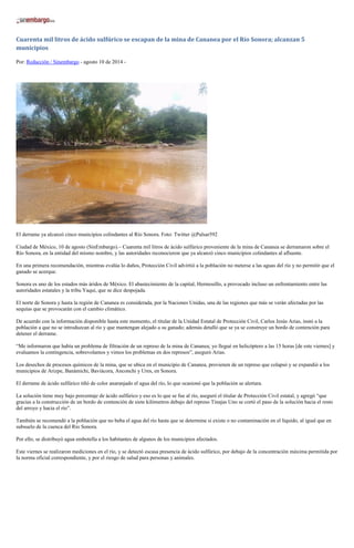 Cuarenta mil litros de ácido sulfúrico se escapan de la mina de Cananea por el Río Sonora; alcanzan 5
municipios
Por: Redacción / Sinembargo - agosto 10 de 2014 -
El derrame ya alcanzó cinco municipios colindantes al Río Sonora. Foto: Twitter @Pulsar592
Ciudad de México, 10 de agosto (SinEmbargo).– Cuarenta mil litros de ácido sulfúrico proveniente de la mina de Cananea se derramaron sobre el
Río Sonora, en la entidad del mismo nombre, y las autoridades reconocieron que ya alcanzó cinco municipios colindantes al afluente.
En una primera recomendación, mientras evalúa lo daños, Protección Civil advirtió a la población no meterse a las aguas del río y no permitir que el
ganado se acerque.
Sonora es uno de los estados más áridos de México. El abastecimiento de la capital, Hermosillo, a provocado incluso un enfrentamiento entre las
autoridades estatales y la tribu Yaqui, que se dice despojada.
El norte de Sonora y hasta la región de Cananea es considerada, por la Naciones Unidas, una de las regiones que más se verán afectadas por las
sequías que se provocarán con el cambio climático.
De acuerdo con la información disponible hasta este momento, el titular de la Unidad Estatal de Protección Civil, Carlos Jesús Arias, instó a la
población a que no se introduzcan al río y que mantengan alejado a su ganado; además detalló que se ya se construye un bordo de contención para
detener el derrame.
“Me informaron que había un problema de filtración de un represo de la mina de Cananea; yo llegué en helicóptero a las 15 horas [de este viernes] y
evaluamos la contingencia, sobrevolamos y vimos los problemas en dos represos”, aseguró Arias.
Los desechos de procesos químicos de la mina, que se ubica en el municipio de Cananea, provienen de un represo que colapsó y se expandió a los
municipios de Arizpe, Banámichi, Baviácora, Anconchi y Ures, en Sonora.
El derrame de ácido sulfúrico tiñó de color anaranjado el agua del río, lo que ocasionó que la población se alertara.
La solución tiene muy bajo porcentaje de ácido sulfúrico y eso es lo que se fue al río, aseguró el titular de Protección Civil estatal, y agregó “que
gracias a la construcción de un bordo de contención de siete kilómetros debajo del represo Tinajas Uno se cortó el paso de la solución hacia el resto
del arroyo y hacia el río”.
También se recomendó a la población que no beba el agua del río hasta que se determine si existe o no contaminación en el líquido, al igual que en
subsuelo de la cuenca del Río Sonora.
Por ello, se distribuyó agua embotella a los habitantes de algunos de los municipios afectados.
Este viernes se realizaron mediciones en el río, y se detectó escasa presencia de ácido sulfúrico, por debajo de la concentración máxima permitida por
la norma oficial correspondiente, y por el riesgo de salud para personas y animales.
 