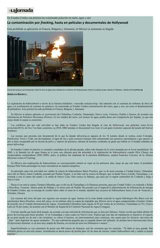 En Estados Unidos esa práctica ha ocasionado polución en suelo, agua y aire
La contaminación por fracking, hasta en películas y documentales de Hollywood
Está prohibida su aplicación en Francia, Bulgaria y Alemania; en México es inminente su llegada
Camiones tanques que transportan miles de litros de agua para utilizarla en la práctica del fracking pasan frente a la planta de gas natural en Willinston, Dakota del NorteFoto Ap
ANGÉLICA ENCISO L.
La explotación de hidrocarburos a través de la fractura hidráulica –conocida comofracking– del subsuelo con el consumo de millones de litros de
agua y la combinación de centenas de químicos, ha ocasionado en Estados Unidos contaminación del suelo, agua y aire, así como el desplazamiento
de pobladores. Esta práctica ha sido prohibida en Francia, Bulgaria y Alemania.
En México se planea aplicarla en yacimientos de Chihuahua, Coahuila, Tamaulipas, Nuevo León, Veracruz, Puebla y Oaxaca, de acuerdo con
información de Petróleos Mexicanos (Pemex). En los estados del norte, con escasez de agua, podría darse una competencia por líquido, ya que son
zonas donde la sequía es recurrente.
Los conflictos que por esta actividad se han dado en Estados Unidos han llegado al cine de Hollywood, con películas como Tierra
prometida(2013), de Gus Van Sant; asimismo, en 2010, HBO produjo el documental Gas land, el cual ganó el premio especial del jurado del festival
Sundance.
Las escenas que presenta este documental de lo que ha dejado elfracking en algunos de los 34 estados donde se realiza, como Colorado,
Pensilvania, Texas o Utah, son devastadoras: el agua de ríos y para consumo humano está contaminada con químicos cancerígenos y gas natural; el
aire se hace irrespirable por la mezcla de polvo y vapores de químicos; además de lesiones cerebrales en gente que habita en viviendas rodeadas de
pozos defracking.
En Estados Unidos la práctica se extendió a mediados de la década pasada, sobre todo después de la crisis desatada por el boom inmobiliario. En
2005, a la llamada ley de agua limpia se le puso una cláusula para dar prioridad a la explotación de hidrocarburos cuando Dick Cheney era
vicepresidente estadunidense (2001-2009); antes, el político fue empleado de la petrolera Halliburton, explica Francisco Cravioto, de la Alianza
Mexicana contra el Fracking.
En México esta explotación de hidrocarburos no convencionales entrará en vigor en los próximos días, luego de que este lunes el presidente
Enrique Peña Nieto promulgue las leyes secundarias en materia energética.
En principio, para esta actividad son viables la cuenca de hidrocarburos Burro Picachos, que va de áreas cercanas a Ciudad Juárez, Chihuahua,
cerca del río Bravo, hasta Coahuila, pasando por Piedras Negras. A un lado está la cuenca de Burgos, que va desde Nuevo Laredo, Tamaulipas, y se
extiende a casi el centro del estado y la mitad de Nuevo León. Otra cuenca es Sabinas, que pasa por la región carbonífera de Coahuila y llega a
Nuevo León.
Hacia el sur está la cuenca Tampico-Misantla, que va del sur de Tamaulipas a la Huasteca potosina, pasa por Ciudad Valles y se extiende a Xilitla
y Poza Rica, Veracruz. Abarca parte de Hidalgo y la sierra norte de Puebla. De acuerdo con el mapa de la administración de información de energía
de Estados Unidos, que se encarga de recabar datos sobre el tema en el mundo, también hay recursos de hidrocarburos hacia el sur de Veracruz, y
Tuxtepec, Oaxaca.
Las cuencas del norte del país son regiones con escasez de agua. Incluso en la zona donde coincide la región hidrológica Río Bravo con los
yacimientos Burro-Picachos, cerca del cauce, en los últimos años la sequía ha impedido que México envíe el agua comprometida a Estados Unidos
de acuerdo con el Tratado Internacional de Aguas. Actualmente Chihuahua tiene sequía en 85 por ciento de su territorio, Tamaulipas en 54 y Nuevo
León en 58 por ciento, de acuerdo con el Monitor de Sequía de la Comisión Nacional de Agua (Conagua).
Cravioto detalla que hasta abril pasado, de acuerdo con una solicitud de información que se hizo por Infomex, Pemex reveló que había abierto 20
pozos de fracking para hacer pruebas: 16 en Tamaulipas y otros cuatro en Nuevo León. Explica que este tipo de explotación es intensiva; el espacio
de un pozo puede ser de una o dos hectáreas, se coloca el barreno, un estacionamiento para camiones, una caseta para los técnicos, una presa de
‘‘jales’’ para depositar las aguas residuales. ‘‘Es una explotación pequeña que se expande dentro del subsuelo. Se pueden hacer barrenaciones hacia
16 direcciones distintas; es un área muy amplia de fractura, un círculo de unos tres kilómetros o menos’’.
Superficialmente se ven centenares de pozos con 400 metros de distancia, más las carreteras que los conectan. ‘‘El daño es muy grande. Son
múltiples pozos en una sola cuenca. Actualmente se hacen pozos de prueba para ver las tasas de retorno: cuánto hidrocarburo sale y cuánto se puede
explotar’’.
 