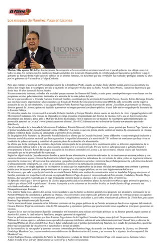 Los excesos de Ramírez Puga en Liconsa
Mexico, 10de agosto, 2014.-Para los mexicanos, la corrupción se ha convertido en un cáncer social con el que el gobierno nos obliga a convivir
todos los días. Un ejemplo son los cuantiosos fraudes cometidos por la naviera Oceanografía en complicidad con funcionarios petroleros y que el
gobierno de Enrique Peña Nieto ha hecho público en las últimas semanas, sin descontar que esa corrupción fue ocultada y protegida durante 12 años
por los gobiernos de Vicente Fox y Felipe Calderón.
Pero algo extraño se cocina en la Procuraduría General de la República (PGR), cuando su titular, Jesús Murillo Karam, parece no encontrarle los
delitos por ningún lado a esa empresa privada y ha pedido un arraigo por 40 días para su dueño, Amado Yáñez Osuna, cuando fue la prensa la que
desde hace 10 años denunció dichos fraudes.
Si casos como éste lastiman y ofenden a la sociedad porque merman las finanzas del Estado, es más grave cuando políticos perversos lucran con los
programas sociales gubernamentales destinados a la atención de los más pobres del país.
Eso es lo que sucede con la Cruzada Nacional Contra el Hambre, coordinada por la secretaria de Desarrollo Social, Rosario Robles Berlanga. Resulta
que esta funcionaria experredista y ahora secretaria de Estado del Partido Revolucionario Institucional (PRI) ha sido permisible ante la negativa
actuación de uno de sus subalternos, el oaxaqueño Héctor Pablo Ramírez Puga (exjefe de prensa del priísta Ulises Ruiz, exgobernador de Oaxaca),
director general de Liconsa, quien está decidido a promover su imagen personal con dinero público, lo cual debe ser investigado por la Secretaría de
la Función Pública.
El miércoles pasado dos reporteros de La Jornada, Roberto Garduño y Enrique Méndez, dieron cuenta en ese diario de cómo el grupo legislativo del
Movimiento Ciudadano en la Cámara de Diputados investiga presuntas irregularidades del director de Liconsa, por lo que en los próximos días
presentarán una denuncia penal ante la PGR por el delito de peculado, “por el supuesto uso de recursos de esa empresa gubernamental para su
promoción personal en Oaxaca” (www.jornada.unam.mx/ultimas/ 2014/03/25/denunciara-mc-a-director-de-liconsa-por-presunto-peculado-
4964.html).
Fue el coordinador de la bancada de Movimiento Ciudadano, Ricardo Monreal –fiel lopezobradorista–, quien precisó que Ramírez Puga “quiere ser
el primer candidato de la Cruzada Nacional Contra el Hambre”. La razón es que este priísta, dueño también de medios de comunicación en Oaxaca,
prepara e impulsa desde Liconsa su candidatura al gobierno de esa entidad.
En las páginas de la Secretaría de Desarrollo Social (Sedesol) se afirma que la Cruzada Nacional Contra el Hambre es una estrategia de inclusión y
bienestar social de carácter nacional, que busca garantizar la seguridad alimentaria y la nutrición de 7.01 millones de mexicanos que hoy viven en
condición de pobreza extrema, y contribuir al ejercicio pleno de su derecho a la alimentación.
Se afirma que dicha estrategia de combate a la pobreza extrema parte de los principios de la coordinación entre las diferentes dependencias de la
administración pública federal y de una alianza con la sociedad civil y el sector privado. Por ese motivo, debe preocupar al gobierno federal y
principalmente a Rosario Robles Berlanga la acusación de los abusos cometidos en Liconsa y, de ser necesario, ordenar el cese del funcionario
oaxaqueño que se ha aprovechado de su encargo.
Según los objetivos de la Cruzada son cero hambre a partir de una alimentación y nutrición adecuadas de los mexicanos en extrema pobreza y con
carencia alimentaria severa; eliminar la desnutrición infantil aguda y mejorar los indicadores de crecimiento de niños y niñas en la primera infancia;
aumentar la producción y el ingreso de los campesinos y pequeños productores agrícolas; minimizar las pérdidas postcosecha y de alimentos durante
el almacenamiento y transporte, así como en los comercios, y promover la participación comunitaria.
Como se observa, en ningún apartado de los objetivos se señala que los responsables de las áreas oficiales participantes para combatir la pobreza
podrán usar los recursos públicos para promoverse en la prensa y escalar cargos públicos, en este caso la gubernatura de Oaxaca.
De tal manera, que todo lo que ha declarado la secretaria Rosario Robles ante medios de comunicación sobre las bondades del programa contra el
hambre, contrasta con lo que hace en Liconsa su empleado Ramírez Puga, de quien el vicecoordinador de Movimiento Ciudadano, Ricardo Mejía
Berdeja, dice que debe exigírsele que no haga propaganda electoral desde su encargo, o de lo contrario debe ser removido.
El diputado criticó que el director general de Liconsa pague publicidad en las primeras planas de periódicos en Oaxaca para promoción personal, y
explicó que sólo en 2013 se publicaron 119 notas, la mayoría a ocho columnas en los medios locales, en donde Ramírez Puga promovió sus
actividades realizadas en todo el país.
Oaxaqueños ocupan Liconsa
Si lo anterior fuera poco, adentro de Liconsa es un escándalo lo que ha hecho su director general en su propósito por alcanzar la nominación de su
Partido (PRI) para la candidatura al gobierno de Oaxaca, y ha convertido a esta empresa del gobierno en un centro de contratación para oaxaqueños
amigos, desempleados, recomendados, parientes, políticos, exlegisladores, exalcaldes y, casi todos, vinculados al gobierno de Ulises Ruiz, para quien
Ramírez Puga trabajó como jefe de prensa.
Con la intención de tener presencia en las diferentes corrientes de los grupos políticos de su Partido, así como en las diversas regiones del estado de
Oaxaca, Ramírez Puga ha contratado a más de 200 oaxaqueños y operadores políticos que prácticamente tienen copadas las principales posiciones en
Liconsa.
Algunos de los nuevos funcionarios han sido contratados por honorarios para realizar actividades políticas de su director general, según cuentan al
interior de Liconsa, lo cual incluye a familiares, amigos y personal de seguridad.
Entre las polémicas contrataciones que hizo Ramírez Puga destaca la de Engelbert Granados Saynes como jefe del Departamento de Relaciones
Públicas de Liconsa, quien es señalado como operador de espionaje telefónico, además de estar relacionado con Juan Manuel Vera, exdirector de
Seguridad Pública en el sexenio de Ulises Ruiz y haber colaborado con el político perredista Greg Sánchez en el estado de Quintana Roo, quien fue
preso bajo acusaciones de vínculos con el narcotráfico y lavado de dinero.
En la extensa lista de oaxaqueños y personas cercanas contratadas por Ramírez Puga, de acuerdo con fuentes internas de Liconsa, está Dinorath
Guadalupe Mendoza Cruz, a quien nombró como subdirectora de Modernización de Liconsa, y es hermana de la diputada local oaxaqueña Lilia
Mendoza Cruz.
Víctor Rodríguez Gasca, subgerente de Padrón de Beneficiarios y cuñado de Héctor Pablo Ramírez Puga (está casado con su hermana Alina).
Addiel Concha Cruz, jefe del Departamento de Activo Fijo y Archivo Documental.
 