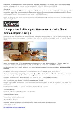 Cabe recordar que de los sustentantes del concurso nacional para plazas magisteriales de bachillerato, 38 por ciento respondieron los
exámenes en línea, es decir, que en vez de contestar en cuadernillos impresos lo hicieron por computadora.
Primera vez
Esta fue la primera vez que la SEP puso a concurso plazas para los docentes que buscan dar clases en educación media superior y del total
de aspirantes, 16 mil 249 lo hicieron frente a una computadora, en la que una vez que respondieron, enviaron directamente las pruebas a
un sistema que la Secretaría hizo especialmente para esta nueva modalidad del concurso.
Se trató de exámenes en línea que, sin embargo, no respondieron desde cualquier equipo de cómputo, sino que los sustentantes acudieron
a 286 sedes de aplicación.
Casa que rentó el PAN para fiesta cuesta 3 mil dólares
diarios: Reporte Índigo
Diputados panistas aprovecharon su reunión plenaria, realizada en enero pasado, en Puerto Vallarta, para rentar una
lujosa mansión donde se embriagaron e involucraron con bailarinas de table dance, según reveló un video de Reporte
Índigo.
Reporte índigo presenta en su edición de este lunes información sobre una una fiesta de diputados del PAN, a principios de este año,
organizada en una mansión de Puerto Vallarta, conocida como “Villa Balboa”, cuyo costo es de 3 mil dólares diarios.
Los hechos ocurrieron entre el 23 y 27 de enero de 2014, durante la reunión plenaria de la bancada del PAN para “acordar su agenda
legislativa”.
Los diputados contaron con un presupuesto de 1.5 millones de pesos del erario para organizar su reunión plenaria.
Al respecto, en entrevista para Noticias MVS primera emisión, Ramón Alberto Garza, director de Reporte Índigo, refirió que se suponía
que en esa reunión plenaria iban a discutir la reforma energética.
Pero el líder de la bancada, Luis Alberto Villarreal,”se puso a rentar una casa… cuesta 3 mil dólares diarios“.
Indicó que además del lugar, gastaron en el pago de media docena de escorts.
Lo que se observa, señaló el periodista, es que hay recursos suficientes recursos para los diputados, “la pregunta es ¿quién pagó?”, ¿qué
costo tuvieron?.
Entre los legisladores del PAN que aparecen en el video divulgado por Reporte Índigoestán:
· Luis Alberto Villarreal,
Coordinador de la bancada del PAN en la Cámara de Diputados
· Jorge Iván Villalobos Seáñez,
Vicecoordinador de los diputados panistas
· Alejandro Zapata Perogordo,
Coordinador de enlace de los grupos parlamentarios del PAN ante el comité Ejecutivo Nacional del partido.
Aquí el video de la fiesta:
http://www.youtube.com/watch?v=l8rM6gPA98E
 