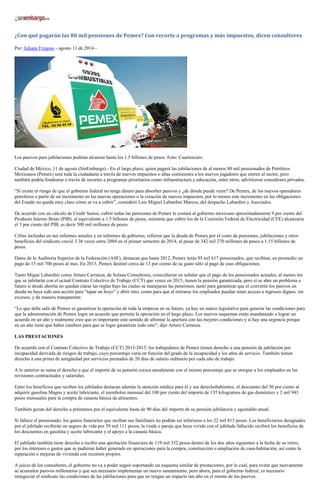 ¿Con qué pagarán las 80 mil pensiones de Pemex? Con recorte a programas y más impuestos, dicen consultores
Por: Juliana Fregoso - agosto 11 de 2014 -
Los pasivos para jubilaciones podrían alcanzar hasta los 1.5 billones de pesos. Foto: Cuartoscuro
Ciudad de México, 11 de agosto (SinEmbargo).- En el largo plazo, quien pagará las jubilaciones de al menos 80 mil pensionados de Petróleos
Mexicanos (Pemex) será toda la ciudadanía a través de nuevos impuestos o altas comisiones a los nuevos jugadores que entren al sector, pero
también podría fondearse a través de recortes a programas prioritarios como infraestructura y educación, entre otros, advirtieron consultores privados.
“Sí existe el riesgo de que el gobierno federal no tenga dinero para absorber pasivos y ¿de dónde puede venir? De Pemex, de los nuevos operadores
petroleros a partir de un incremento en las nuevas operaciones o la creación de nuevos impuestos, por lo menos este incremento en las obligaciones
del Estado no queda muy claro cómo se va a cubrir”, consideró Luis Miguel Labardini Marcos, del despacho Labardini y Asociados.
De acuerdo con un cálculo de Credit Suisse, cubrir todas las pensiones de Pemex le costará al gobierno mexicano aproximadamente 9 por ciento del
Producto Interno Bruto (PIB), el equivalente a 1.5 billones de pesos, mientras que cubrir los de la Comisión Federal de Electricidad (CFE) alcanzaría
el 3 por ciento del PIB, es decir 500 mil millones de pesos.
Cifras incluidas en sus informes anuales y en informes de gobierno, refieren que la deuda de Pemex por el costo de pensiones, jubilaciones y otros
beneficios del sindicato creció 3.36 veces entre 2004 en el primer semestre de 2014, al pasar de 342 mil 270 millones de pesos a 1.15 billones de
pesos.
Datos de la Auditoria Superior de la Federación (ASF), destacan que hasta 2012, Pemex tenía 95 mil 617 pensionados, que recibían, en promedio un
pago de 15 mil 700 pesos al mes. En 2013, Pemex destinó cerca de 13 por ciento de su gasto sólo al pago de esas obligaciones.
Tanto Migue Labardini como Arturo Carranza, de Solana Consultores, coincidieron en señalar que el pago de los pensionados actuales, al menos los
que se jubilarán con el actual Contrato Colectivo de Trabajo (CCT) que vence en 2015, tienen la pensión garantizada, pero sí se abre un problema a
futuro si desde ahorita no quedan claras las reglas bajo las cuales se manejaran las pensiones, tanto para garantizar que el convertir los pasivos en
deuda no haya sido una acción para “tapar un hoyo” y abrir otro, como para que al retirarse los empleados puedan tener acceso a ingresos dignos, sin
excesos, y de manera transparente.
“Lo que debe salir de Pemex es garantizar la operación de toda la empresa en su futuro, ya hay un marco legislativo para generar las condiciones para
que la administración de Pemex logre un acuerdo que permita la operación en el largo plazo. Los nuevos esquemas están mandatando a lograr un
acuerdo en un año y realmente creo que es importante este sentido de afrontar la apertura con las mejores condiciones y sí hay una urgencia porque
en un año tiene que haber cambios para que se logre garantizar todo esto”, dijo Arturo Carranza.
LAS PRESTACIONES
De acuerdo con el Contrato Colectivo de Trabajo (CCT) 2013-2015, los trabajadores de Pemex tienen derecho a una pensión de jubilación por
incapacidad derivada de riesgos de trabajo, cuyo porcentaje varía en función del grado de la incapacidad y los años de servicio. También tienen
derecho a una prima de antigüedad por servicios prestados de 20 días de salario ordinario por cada año de trabajo.
A lo anterior se suma el derecho a que el importe de su pensión crezca anualmente con el mismo porcentaje que se otorgue a los empleados en las
revisiones contractuales y salariales.
Entre los beneficios que reciben los jubilados destacan además la atención médica para él y sus derechohabientes, el descuento del 50 por ciento al
adquirir gasolina Magna y aceite lubricante, el reembolso mensual del 100 por ciento del importe de 135 kilogramos de gas doméstico y 2 mil 943
pesos mensuales para la compra de canasta básica de alimentos.
También gozan del derecho a préstamos por el equivalente hasta de 90 días del importe de su pensión jubilatoria y aguinaldo anual.
Si fallece el pensionado, los gastos funerarios que reciban sus familiares no podrán ser inferiores a los 22 mil 813 pesos. Los beneficiarios designados
por el jubilado recibirán un seguro de vida por 59 mil 111 pesos; la viuda o pareja que haya vivido con el jubilado fallecido recibirá los beneficios de
los descuentos en gasolina y aceite lubricante y el apoyo a la canasta básica.
El jubilado también tiene derecho a recibir una aportación financiera de 119 mil 352 pesos dentro de los dos años siguientes a la fecha de su retiro,
por los intereses o gastos que se pudieran haber generado en operaciones para la compra, construcción o ampliación de casa-habitación, así como la
reparación o mejoras de vivienda con recursos propios.
A juicio de los consultores, el gobierno no va a poder seguir soportando un esquema similar de prestaciones, por lo cual, para evitar que nuevamente
se acumulen pasivos millonarios y que sea necesario implementar un nuevo saneamiento, pero ahora, para el gobierno federal, es necesario
renegociar el sindicato las condiciones de las jubilaciones para que no tengan un impacto tan alto en el monto de los pasivos.
 
