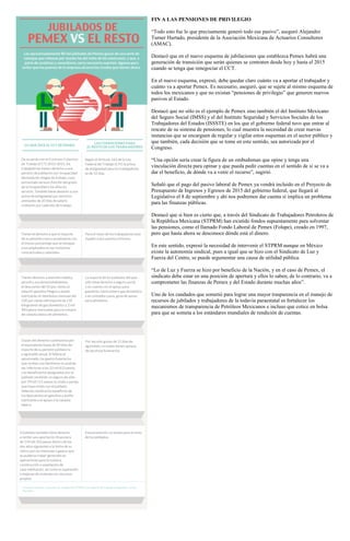 FIN A LAS PENSIONES DE PRIVILEGIO
“Todo esto fue lo que precisamente generó todo ese pasivo”, aseguró Alejandro
Turner Hurtado, presidente de la Asociación Mexicana de Actuarios Consultores
(AMAC).
Destacó que en el nuevo esquema de jubilaciones que establezca Pemex habrá una
generación de transición que serán quienes se contraten desde hoy y hasta el 2015
cuando se tenga que renegociar el CCT.
En el nuevo esquema, expresó, debe quedar claro cuánto va a aportar el trabajador y
cuánto va a aportar Pemex. Es necesario, aseguró, que se sujete al mismo esquema de
todos los mexicanos y que no existan “pensiones de privilegio” que generen nuevos
pasivos al Estado.
Destacó que no sólo es el ejemplo de Pemex sino también el del Instituto Mexicano
del Seguro Social (IMSS) y el del Instituto Seguridad y Servicios Sociales de los
Trabajadores del Estados (ISSSTE) en los que el gobierno federal tuvo que entrar al
rescate de su sistema de pensiones, lo cual muestra la necesidad de crear nuevas
instancias que se encarguen de regular y vigilar estos esquemas en el sector público y
que también, cada decisión que se tome en este sentido, sea autorizada por el
Congreso.
“Una opción sería crear la figura de un ombudsman que opine y tenga una
vinculación directa para opinar y que pueda pedir cuentas en el sentido de si se va a
dar el beneficio, de dónde va a venir el recurso”, sugirió.
Señaló que el pago del pasivo laboral de Pemex ya vendrá incluido en el Proyecto de
Presupuesto de Ingresos y Egresos de 2015 del gobierno federal, que llegará al
Legislativo el 8 de septiembre y ahí nos podremos dar cuenta si implica un problema
para las finanzas públicas.
Destacó que si bien es cierto que, a través del Sindicato de Trabajadores Petroleros de
la República Mexicana (STPRM) han existido fondos supuestamente para solventar
las pensiones, como el llamado Fondo Laboral de Pemex (Folape), creado en 1997,
pero que hasta ahora se desconoce dónde está el dinero.
En este sentido, expresó la necesidad de intervenir el STPRM aunque en México
existe la autonomía sindical, pues a igual que se hizo con el Sindicato de Luz y
Fuerza del Centro, se puede argumentar una causa de utilidad pública.
“Lo de Luz y Fuerza se hizo por beneficio de la Nación, y en el caso de Pemex, el
sindicato debe estar en una posición de apertura y ellos lo saben, de lo contrario, va a
comprometer las finanzas de Pemex y del Estado durante muchas años”.
Uno de los candados que sometió para lograr una mayor trasparencia en el manejo de
recursos de jubilados y trabajadores de la todavía paraestatal es fortalecer los
mecanismos de transparencia de Petróleos Mexicanos e incluso que cotice en bolsa
para que se someta a los estándares mundiales de rendición de cuentas.
 