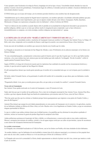 Como ejemplos están Xochimilco (la milpa de flores), Iztapalapa (río de las lajas o losas), Tenochtitlán (donde abundan las tunas de
piedra), Cozumel, (isla de las golondrinas), Tzintzuntzan (lugar de colibríes), Comondú (carrizal en cañada) o Zacatecas (habitantes de la
tierra donde abunda el zacate).
El INEGI alerta que con el paso del tiempo y de los distintos periodos históricos estos nombres han ido desapareciendo.
“Indudablemente que la cultura popular ha llegado hasta la toponimia, con nombres aplicados a localidades utilizando palabras que para
algunas personas pueden sonar impertinentes, pero que en algunos estados del país como Jalisco, Guanajuato, Puebla, Querétaro,
Michoacán o Chiapas son expresiones coloquiales entre los habitantes”, refiere el informe del INEGI.
“Ante la evidencia de estos nombres se puede objetar sobre la pérdida en la actualidad de la disposición descriptiva que poseían los
pueblos indígenas, debido a que no se tiene que utilizar mucho la imaginación para comprender a qué se hace referencia e
irremediablemente se comparan, con cierta nostalgia, nombres indígenas tan representativos”, agrega.
LA CHINGADA GUANAJUATO: “HABÍA CARENCIAS Y TODO ESTABA DE LA...”
Sin un origen claro, comunidades rurales y rancherías de Guanajuato tienen por nombres La Chingada, San Antonio Texas, La Nalga y El
Bofo, entre otras, rompiendo con la costumbre de llamar a cada lugar de acuerdo a sus características físicas o bien, históricas.
Existe una serie de localidades con nombres que carecen de relación con el medio que les rodea.
La Chingada se encuentra en el municipio de San Miguel de Allende, a unos 30 kilómetros de la cabecera municipal, en los límites con
Dolores Hidalgo.
“Es una comunidad pequeña, y propiamente se desconoce quién la bautizó, pero lo que dice la gente que vive ahí es que había muchas
carencias, y las cosas estaban muy mal, entonces pues tan mal estaban que todo estaba de ‘la chingada’. De ahí el nombre”, refirió el
regidor panista Fernando García Chávez.
Según el INEGI, a lo largo de la historia de nuestro país los topónimos han cambiado de acuerdo con las circunstancias históricas y
sociales, lo que da razón al regidor de San Miguel de Allende.
El edil sanmiguelense destacó que mucha gente pensaba que el nombre de la comunidad tenía que ver con la lejanía, pero la realidad es
otra.
De hecho, indicó Fernando García, se ha gestionado el cambio del nombre de la comunidad, ya que ahora, para sus habitantes, resulta
peyorativo.
“Preguntarles dónde viven, pues ya resulta penoso para ellos, así que están ya revisando los cambios”, comentó Fernando García.
Texas está en Guanajuato
San Antonio Texas queda enclavado en el centro de Guanajuato, a unos 20 minutos de León.
Nadie sabe bien por qué el nombre de las poblaciones. Pero a decir de la delegada municipal de San Antonio Texas, Antonia Elías Ríos,
se debe a que hace algunas décadas llegó una familia de estadunidenses, provenientes tanto de Texas, como de Nuevo México.
“Pero hay gente que dice que las colonias se fundaron porque fueron guanajuatenses que migraron a esas partes de Estados Unidos, y
pues de allá llegaron.”
Antonia Elías destacó que aunque las actividades preponderantes en estos puntos de Guanajuato son el comercio y la agricultura, muchos
de sus habitantes trabajan en fábricas de Silao o bien, en León. Muchos otros viven ilegalmente en Estados Unidos, ya que no encontraron
ninguna oportunidad en México.
Lo que es verdad es que ambas colonias tienen una rivalidad enorme y las pandillas que hoy dominan la zona pelean a pedradas el
territorio, incluso en ocasiones la guerra de piedras llega hasta la autopista León-Silao.
Ambas poblaciones pertenecen al municipio de Silao y debido a su infraestructura y conservación están en muy malas condiciones.
Moscas y mosquitos provenientes de establos, corrales y ríos de aguas negras corren por sus calles sin pavimentar, a pesar de encontrarse
a unos metros del Aeropuerto Internacional de Guanajuato.
La versión veracruzana
La Chingada, una comunidad localizada en el Valle de Perote, casi en los límites con Puebla, sólo tiene alrededor de diez habitantes.
Su nombre obedece a que los habitantes de esta localidad se sienten lejos de la cabecera municipal y su existencia se hizo popular hace
poco más de cinco años, cuando en México se vivió una alerta por el brote de la influenza A H1N1.
La Chingada está cerca de la comunidad La Gloria, donde supuestamente se detectó el primer caso del virus, mismo que mantuvo a todo
el país en zozobra.
 