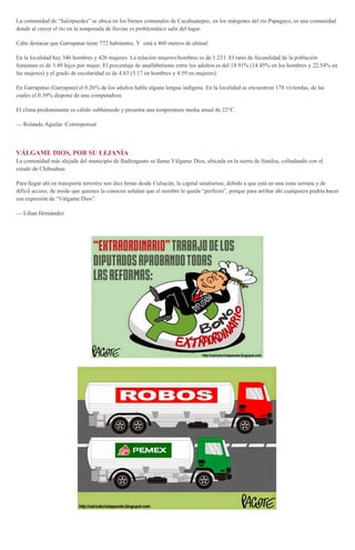 La comunidad de “Salsipuedes” se ubica en los bienes comunales de Cacahuatepec, en los márgenes del río Papagayo, es una comunidad
donde al crecer el río en la temporada de lluvias es problemático salir del lugar.
Cabe destacar que Garrapatas tiene 772 habitantes. Y está a 460 metros de altitud.
En la localidad hay 346 hombres y 426 mujeres. La relación mujeres/hombres es de 1.231. El ratio de fecundidad de la población
femenina es de 3.49 hijos por mujer. El porcentaje de analfabetismo entre los adultos es del 18.91% (14.45% en los hombres y 22.54% en
las mujeres) y el grado de escolaridad es de 4.83 (5.17 en hombres y 4.59 en mujeres).
En Garrapatas (Garrapata) el 0.26% de los adultos habla alguna lengua indígena. En la localidad se encuentran 178 viviendas, de las
cuales el 0.39% dispone de una computadora.
El clima predominante es cálido subhúmedo y presenta una temperatura media anual de 22°C.
— Rolando Aguilar /Corresponsal
VÁLGAME DIOS, POR SU LEJANÍA
La comunidad más alejada del municipio de Badiraguato se llama Válgame Dios, ubicada en la sierra de Sinaloa, colindando con el
estado de Chihuahua.
Para llegar ahí en transporte terrestre son diez horas desde Culiacán, la capital sinaloense, debido a que está en una zona serrana y de
difícil acceso, de modo que quienes la conocen señalan que el nombre le queda “perfecto”, porque para arribar ahí cualquiera podría hacer
esa expresión de “Válgame Dios”.
— Lilian Hernández
 