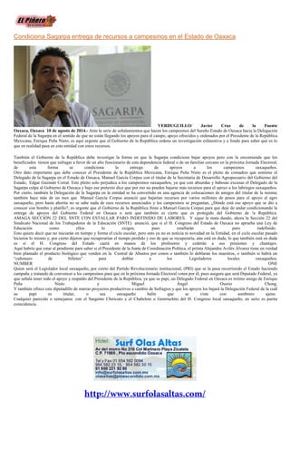 Condiciona Sagarpa entrega de recursos a campesinos en el Estado de Oaxaca
VERDUGUILLO/ Javier Cruz de la Fuente
Oaxaca, Oaxaca 10 de agosto de 2014.- Ante la serie de señalamientos que hacen los campesinos del Sureño Estado de Oaxaca hacia la Delegación
Federal de la Sagarpa en el sentido de que no están llegando los apoyos para el campo, apoyo ofrecidos y ordenados por el Presidente de la República
Mexicana, Enrique Peña Nieto, es aquí urgente que el Gobierno de la República ordene un investigación exhaustiva y a fondo para saber qué es lo
que en realidad pasa en esta entidad con estos recursos.
También el Gobierno de la República debe investigar la forma en que la Sagarpa condiciona bajar apoyos pero con la encomienda que los
beneficiados tienen que sufragar a favor de un alto funcionario de esta dependencia federal o de un familiar cercano en la próxima Jornada Electoral,
de esta forma se condiciona la entrega de apoyos a los campesinos oaxaqueños.
Otro dato importante que debe conocer el Presidente de la República Mexicana, Enrique Peña Nieto es el pleito de comadres que sostiene el
Delegado de la Sagarpa en el Estado de Oaxaca, Manuel García Corpus con el titular de la Secretaria de Desarrollo Agropecuario del Gobierno del
Estado, Edgar Guzmán Corral. Este pleito solo perjudica a los campesinos oaxaqueños, ya que con absurdas y babosas excusas el Delegado de la
Sagarpa culpa al Gobierno de Oaxaca y bajo ese pretexto dice que por eso no pueden bajarse más recursos para el apoyo a los labriegos oaxaqueños.
Por cierto, también la Delegación de la Sagarpa en la entidad se ha convertido en una agencia de colocaciones de amigos del titular de la misma;
también hace más de un mes que Manuel García Corpus anunció que bajarían recursos por varios millones de pesos para el apoyo al agro
oaxaqueño, pero hasta ahorita no se sabe nada de esos recursos anunciados y los campesinos se preguntan, ¿Dónde está ese apoyo que se dio a
conocer con bombo y platillo?, es urgente que el Gobierno de la República frene a Manuel García Corpus para que deje de andar condicionando la
entrega de apoyos del Gobierno Federal en Oaxaca o será que también es cierto que es protegido del Gobierno de !a República.
AMAGA SECCIÓN 22 DEL SNTE CON ESTALLAR PARO INDEFINIDO DE LABORES. Y sigue la mata dando, ahora la Sección 22 del
Sindicato Nacional de los Trabajadores de la Educación (SNTE) anunció, que si el H. Congreso del Estado de Oaxaca no aprueba una Ley de
Educación como ellos lo exigen, pues estallarán un paro indefinido.
Esto quiere decir que no iniciarán en tiempo y forma el ciclo escolar, pero esto ya no es noticia ni novedad en la Entidad, en el ciclo escolar pasado
hicieron lo mismo y, por cierto dijeron que recuperarían el tiempo perdido y eso de que se recuperaría, aún está en duda, lo que también está en duda
es si el H. Congreso del Estado caerá en manos de los profesores y cederán a sus presiones y chantajes.
Aquí habría que estar al pendiente para saber si el Presidente de la Junta de Coordinación Política, el priísta Alejandro Avilés Álvarez tiene en verdad
bien plantado el producto biológico que venden en la Central de Abastos por conos o también lo doblaran los maestros, o también si habrá un
“cañonazo de billetes” para doblar a los Legisladores locales oaxaqueños.
NUMBER ONE
Quien será el Legislador local oaxaqueño, por cierto del Partido Revolucionario institucional, (PRI) que se la pasa recorriendo el Estado haciendo
campaña y tratando de convencer a los campesinos para que en la próxima Jornada Electoral voten por él, pues asegura que será Diputado Federal, ya
que señala tener todo el apoyo y respaldo del Presidente de la República, ya que su papi, un Delegado Federal en Oaxaca es íntimo amigo de Enrique
Peña Nieto y Miguel Ángel Osorio Chong.
Y también ofrece este diputadillo de marras proyectos productivos a cambio de Sufragios y que los apoyos los bajará la Delegación Federal de la cuál
su papi es titular, o sea oaxaqueño balín que se viste con sombrero ajeno.
Cualquier parecido o semejanza con el Sargento Chiricuto y el Chabelote o Genrruchito del H. Congreso local oaxaqueño, en serio es purita
coincidencia.
 