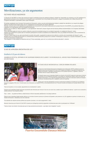 Movilizaciones, ya sin argumentos
OCTAVIO VÉLEZ ASCENCIO
La Sección 22 del SNTE no tiene más razones de seguir movilizada porque los gobiernos federal y estatal han respondido sus reclamos y la LXII Legislatura ha
garantizado la inclusión de su iniciativa en la discusión para la aprobación de la Ley Estatal de Educación, aseguró el presidente de la Mesa Directiva del
Congreso del Estado, el perredista Jesús López Rodríguez.
El también presidente de la Comisión Permanente de Educación, sostuvo que las administraciones federal y estatal han atendido en su mayoría los pliegos
petitorios del Movimiento Democrático de los Trabajadores de la Educación de Oaxaca (MDTEO).
Además, subrayó que la LXII Legislatura ha garantizado la incorporación del proyecto elaborado por la propia Sección 22 del SNTE y los poderes Ejecutivo y
Legislativo en la aprobación de la Ley Estatal de Educación.
Destacó que no habrá un "albazo legislativo" ni una aprobación "fast-track" porque ninguna de las fuerzas políticas representadas en el Congreso del Estado
tiene mayoría.
"No se aprobará nada sin tomar en cuenta a todas las voces de la sociedad porque la Ley deberá responder a la realidad de Oaxaca", indicó.
Destacó que al MDTEO le quedó claro la necesaria participación de toda la ciudadanía en la elaboración de la Ley Estatal de Educación y de no contravenir la
reforma educativa.
"Vamos a hacer juntos la Ley, pero escuchando la opinión del pueblo, respetando la esencia de la reforma y acorde a las necesidades de Oaxaca", anotó.
Resaltó que la Ley Estatal de Educación no contravendrá la reforma educativa porque de lo contrario "entrampará a Oaxaca en un asunto innecesario", por una
eventual controversia constitucional.
"Se recogerán lo más posible los resolutivos de los 37 foros sectoriales, pero sin ir en contra de la reforma educativa", remarcó.
SI NO SE APRUEBA INICIATIVA DE LEY
Estallaría S-22 paro de labores
ASAMBLEA ESTATAL DEFINIRÁ SI SE SUSPENDE REINICIO DE CLASES Y SI SE MOVILIZA EL JUEVES PARA PRESIONAR LA CÁMARA
DE DIPUTADOS
OCTAVIO VÉLEZ ASCENCIO/Foto: CARLOS ROMAN VELASCO
La Sección 22 del Sindicato Nacional de Trabajadores de la Educación (SNTE) estallaría el paro de
labores al inicio del ciclo escolar 2014-2015 si el Congreso del Estado no aprueba la Iniciativa de Ley
Estatal de Educación, redactada conjuntamente con los poderes Ejecutivo y Legislativo, advirtió el
secretario técnico Gustavo Manzano Sosa.
El dirigente expuso que la Asamblea Estatal de la Sección 22 del SNTE determinó reservarse el derecho
de accionar si la Ley Estatal de Educación no se ajusta a la "Declaración política: hacia una nueva Ley
Estatal de Educación" y a la "Segunda declaratoria política en favor de la educación pública de Oaxaca",
suscrita por los poderes Ejecutivo y Legislativo, junto con la gremial.
Explicó que en las dos declaratorias se hizo el compromiso de elaborar la Iniciativa de Ley Estatal de
Educación apegada al Plan de la Transformación de la Educación de Oaxaca (PTEO) y a las resoluciones de los 37 foros de consulta convocados por la propia Sección 22 del
SNTE.
"Ese es el acuerdo y si no se cumple, seguramente nos movilizaremos", asentó.
Subrayó que la Asamblea Estatal sesionará nuevamente este miércoles para marcar el inicio de una nueva ruta y estallar el paro indefinido de labores, "a partir de una valoración y
análisis profundo" de la situación política.
Pues ---anotó---, los gobiernos federal y estatal tampoco ofrecido respuestas satisfactorias a los pliegos petitorios.
Observó que la Asamblea Estatal también definirá si se moviliza el próximo jueves en la Cámara de Diputados, para presionar a la LXII Legislatura a aprobar la Iniciativa de Ley
Estatal de Educación, redactada por las tres instancias.
"Se realizarán las mejores acciones políticas que ayuden al proceso y a la ruta de seguimiento", indicó.
Manzano Sosa dijo que la Sección 22 del SNTE revisará sus contingentes durante las siguientes movilizaciones para evitar la participación de "infiltrados".
"Vamos a hacer una revisión minuciosa para que no haya acciones de provocación y que dejen mal al magisterio", apuntó.
 