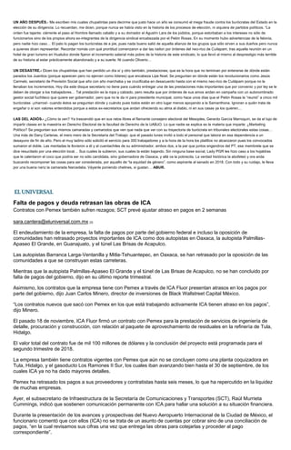 UN AÑO DESPUÉS.- Me escriben mis cuates chupatintas para decirme que justo hace un año se consumó el mega fraude contra los burócratas del Estado en la
elección de su dirigencia. Lo recuerdan, me dicen, porque nunca se había visto en la historia de los procesos de elección, ni siquiera de partidos políticos. “La
orden fue tajante: ciérrenle el paso al Hombre llamado caballo y a su domador el Agustín Lara de los jodidos, porque estorbaban a los intereses no sólo de
funcionarios sino de los propios ahora ex-integrantes de la dirigencia sindical encabezada por el Pelón Rosas. En su momento hubo advertencias de la felonía,
pero nadie hizo caso… El pato lo pagan los burócratas de a pie, pues nada bueno salió de aquella alianza de los grupos que sólo sirven a sus dueños pero nunca
a quienes dicen representar. Recordar nomás con qué prontitud comenzaron a dar las nailon por órdenes del neo-rico de Cuilapam, tras aquella reunión en un
hotel de gran turismo en Huatulco donde fijaron el incremento salarial más pobre de la historia de este sindicato, lo que llevó al mismo al desprestigio más terrible
de su historia al estar prácticamente abandonado y a su suerte. Ni cuando Oliverio…
UN DESASTRE.- Dicen los chupatintas que han perdido un día sí y otro también, prestaciones; que es la hora que no terminan por enterarse de dónde están
parados los Juanitos (porque aparecen pero no ejercen como líderes) que encabeza Lipe Noel. Se preguntan en dónde están los revolucionarios como Jesús
Carmelo, secretario de Previsión Social que año con año marchaba y se crucificaba en desacuerdo hasta con el mismo neo-rico de Cuilápam porque no le
llenaban los incrementos. Hoy día este disque secretario no tiene para cuándo entregar una de las prestaciones más importantes que por convenio y por ley se le
deben de otorgar a los trabajadores… Tal prestación es la ropa y calzado, pero resulta que por órdenes de sus amos andan en campaña con un autonombrado
gestor social fuchiteco que quiere ser gobernador, pero que no le da ni para presidente municipal, como hace unos días que el Pelón Rosas le “reunió” a cinco mil
burócratas -¡charros!- cuando éstos se preguntan dónde y cuándo pues todos están en otro lugar menos apoyando a la Samanthona. Ignoran a quién trata de
engañar o si son valores entendidos porque a estos ex-secretarios que andan ofreciendo su alma al diablo, ni en sus casas ya los quieren…
LAS DEL ADIÓS.- ¿Cómo la ven? Ya trascendió que en sus ratos libres el flamante consejero electoral del Mesoples, Gerardo García Marroquín, se da el lujo de
impartir clases en la maestría en Derecho Electoral de la facultad de Derecho de la UABJO. Lo que nadie se explica es la materia que imparte: ¿Marketing
Político? Se preguntan sus mismos camaradas y camarodos que ven que nada que ver con su trayectoria de burócrata en tribunales electorales estas cosas…
Una más de Dany Carteras, el mero mero de la Secretaría del Trabajo: que el pasado lunes invitó a todo el personal que labora en esa dependencia a un
desayuno de fin de año. Pero el muy ladino sólo solicitó el servicio para 300 trabajadores y a la hora de la hora los platillos no alcanzaron pues los convocados
sumaron el doble. Las mentadas le llovieron a él y al cuentachiles de su administrador, ambos dos, a la par que juntos engendros del PT, ese membrete que se
dice resucitado por una elección local… Sus cuates la subieron, sus cuates la están bajando. Sin ninguna base social, Lady PGR les hizo caso a los hojaldras
que le calentaron el coco que podría ser no sólo candidata, sino gobernadora de Oaxaca, y allá va la pobrecita. La verdad histórica la abofeteó y ora anda
buscando recomponer las cosas para ser considerada, por aquello de “la equidad de género”, como aspirante al senado en 2018. Con todo y su ruidajo, le lleva
por una buena nariz la camarada Narcedalia. Váyanle poniendo chelines, si gustan… ABUR.
Falta de pagos y deuda retrasan las obras de ICA
Contratos con Pemex también sufren rezagos; SCT prevé ajustar atraso en pagos en 2 semanas
sara.cantera@eluniversal.com.mx [3]
El endeudamiento de la empresa, la falta de pagos por parte del gobierno federal e incluso la oposición de
comunidades han retrasado proyectos importantes de ICA como dos autopistas en Oaxaca, la autopista Palmillas-
Apaseo El Grande, en Guanajuato, y el túnel Las Brisas de Acapulco.
Las autopistas Barranca Larga-Ventanilla y Mitla-Tehuantepec, en Oaxaca, se han retrasado por la oposición de las
comunidades a que se construyan estas carreteras.
Mientras que la autopista Palmillas-Apaseo El Grande y el túnel de Las Brisas de Acapulco, no se han concluido por
falta de pagos del gobierno, dijo en su último reporte trimestral.
Asimismo, los contratos que la empresa tiene con Pemex a través de ICA Fluor presentan atrasos en los pagos por
parte del gobierno, dijo Juan Carlos Minero, director de inversiones de Black Wallstreet Capital México.
“Los contratos nuevos que sacó con Pemex en los que está trabajando activamente ICA tienen atraso en los pagos”,
dijo Minero.
El pasado 18 de noviembre, ICA Fluor firmó un contrato con Pemex para la prestación de servicios de ingeniería de
detalle, procuración y construcción, con relación al paquete de aprovechamiento de residuales en la refinería de Tula,
Hidalgo.
El valor total del contrato fue de mil 100 millones de dólares y la conclusión del proyecto está programada para el
segundo trimestre de 2018.
La empresa también tiene contratos vigentes con Pemex que aún no se concluyen como una planta coquizadora en
Tula, Hidalgo, y el gasoducto Los Ramones II Sur, los cuales iban avanzando bien hasta el 30 de septiembre, de los
cuales ICA ya no ha dado mayores detalles.
Pemex ha retrasado los pagos a sus proveedores y contratistas hasta seis meses, lo que ha repercutido en la liquidez
de muchas empresas.
Ayer, el subsecretario de Infraestructura de la Secretaría de Comunicaciones y Transportes (SCT), Raúl Murrieta
Cummings, indicó que sostienen comunicación permanente con ICA para hallar una solución a su situación financiera.
Durante la presentación de los avances y prospectivas del Nuevo Aeropuerto Internacional de la Ciudad de México, el
funcionario comentó que con ellos (ICA) no se trata de un asunto de cuentas por cobrar sino de una conciliación de
pagos, “en la cual revisamos sus cifras una vez que entrega las obras para cotejarlas y proceder al pago
correspondiente”.
 