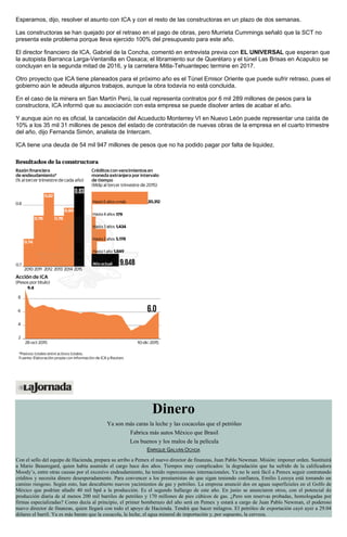 Esperamos, dijo, resolver el asunto con ICA y con el resto de las constructoras en un plazo de dos semanas.
Las constructoras se han quejado por el retraso en el pago de obras, pero Murrieta Cummings señaló que la SCT no
presenta este problema porque lleva ejercido 100% del presupuesto para este año.
El director financiero de ICA, Gabriel de la Concha, comentó en entrevista previa con EL UNIVERSAL que esperan que
la autopista Barranca Larga-Ventanilla en Oaxaca; el libramiento sur de Querétaro y el túnel Las Brisas en Acapulco se
concluyan en la segunda mitad de 2016, y la carretera Mitla-Tehuantepec termine en 2017.
Otro proyecto que ICA tiene planeados para el próximo año es el Túnel Emisor Oriente que puede sufrir retraso, pues el
gobierno aún le adeuda algunos trabajos, aunque la obra todavía no está concluida.
En el caso de la minera en San Martín Perú, la cual representa contratos por 6 mil 289 millones de pesos para la
constructora, ICA informó que su asociación con esta empresa se puede disolver antes de acabar el año.
Y aunque aún no es oficial, la cancelación del Acueducto Monterrey VI en Nuevo León puede representar una caída de
10% a los 35 mil 31 millones de pesos del estado de contratación de nuevas obras de la empresa en el cuarto trimestre
del año, dijo Fernanda Simón, analista de Intercam.
ICA tiene una deuda de 54 mil 947 millones de pesos que no ha podido pagar por falta de liquidez.
Dinero
Ya son más caras la leche y las cocacolas que el petróleo
Fabrica más autos México que Brasil
Los buenos y los malos de la película
ENRIQUE GALVÁN OCHOA
Con el sello del equipo de Hacienda, prepara su arribo a Pemex el nuevo director de finanzas, Juan Pablo Newman. Misión: imponer orden. Sustituirá
a Mario Beauregard, quien había asumido el cargo hace dos años. Tiempos muy complicados: la degradación que ha sufrido de la calificadora
Moody’s, entre otras causas por el excesivo endeudamiento, ha tenido repercusiones internacionales. Ya no le será fácil a Pemex seguir contratando
créditos y necesita dinero desesperadamente. Para convencer a los prestamistas de que sigan teniendo confianza, Emilio Lozoya está tomando un
camino riesgoso. Según esto, han descubierto nuevos yacimientos de gas y petróleo. La empresa anunció dos en aguas superficiales en el Golfo de
México que podrían añadir 40 mil bpd a la producción. Es el segundo hallazgo de este año. En junio se anunciaron otros, con el potencial de
producción diaria de al menos 200 mil barriles de petróleo y 170 millones de pies cúbicos de gas. ¿Pero son reservas probadas, homologadas por
firmas especializadas? Como decía al principio, el primer bomberazo del año será en Pemex y estará a cargo de Juan Pablo Newman, el poderoso
nuevo director de finanzas, quien llegará con todo el apoyo de Hacienda. Tendrá que hacer milagros. El petróleo de exportación cayó ayer a 29.04
dólares el barril. Ya es más barato que la cocacola, la leche, el agua mineral de importación y, por supuesto, la cerveza.
 