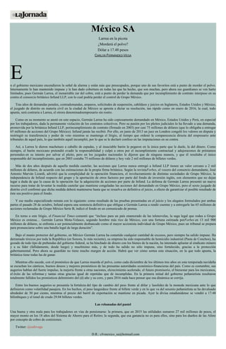 México SA
Larrea en la picota
¿Morderá el polvo?
Dólar a 17.48 pesos
CARLOS FERNÁNDEZ-VEGA
En el gobierno mexicano encendieron la señal de alarma y están más que preocupados, porque uno de sus favoritos está a punto de morder el polvo.
Internamente lo han mantenido impune y le han dado cobertura en todas las que ha hecho, que son muchas, pero ahora sus guardianes se ven harto
limitados, pues Germán Larrea, el inenarrable zar del cobre, está a punto de perder la demanda que por incumplimiento de contrato interpuso en su
contra el consorcio británico Infund LLP, con lo cual podría perder el control de Grupo México.
Tras años de demandas penales, contrademandas, amparos, solicitudes de suspensión, cabildeos y juicios en Inglaterra, Estados Unidos y México,
el juzgado de distrito en materia civil en la ciudad de México se apresta a dictar su resolución, tan rápido como en enero de 2016, la cual, todo
apunta, será contraria a Larrea, el otrora denominadoempresario sin rostro.
Como en su momento se anotó en este espacio, Germán Larrea ha sido copiosamente demandado en México, Estados Unidos y Perú, en especial
por los trabajadores, dada la permanente violación de los contratos colectivos. Pero su pasión por los pleitos judiciales lo ha llevado a una demanda,
promovida por la británica Infund LLP, porincumplimiento de contrato (firmado en 2003) por casi 75 millones de dólares (que lo obligaba a entregar
65 millones de acciones del Grupo México). Infund jamás las recibió. Por ello, en junio de 2013 un juez en Londres congeló los valores en disputa y
restringió su transferencia y poder de voto mientras se mantenga el litigio, al tiempo que ordenó la comparecencia directa del empresario ante
tribunales de aquel país, lo que también aquél incumplió, por lo que se le declaró confeso en las imputaciones en su contra.
Así, a Larrea le dieron machetazo a caballo de espadas, y al insaciable barón le pegaron en la única parte que le duele, la del dinero. Como
siempre, el barón mexicano pretendió evadir la responsabilidad y culpó a otros por el incumplimiento contractual y adujorazones de préstamos
personales en su intento por salvar el pleito, pero en los juzgados nacionales le dijeron que de ninguna manera, y que él resultaba el único
responsable del incumplimiento, que en 2003 costaba 75 millones de dólares y hoy vale 2 mil millones de billetes verdes.
Más de dos años después de aquella medida cautelar, las acciones que Larrea nunca entregó a Infund LLP tienen un valor cercano a 2 mil
millones de dólares, de acuerdo con las estimaciones de la propia firma británica. Según la revistaForbes, el vocero del consorcio demandante, José
Antonio Marván Lizardi, advirtió que la complejidad de la operación financiera, el involucramiento de distintas sociedades de Grupo México, la
independencia de Infund respecto del grupo y la aportación de otros factores por parte del fondo de inversión inglés, son elementos que no dejan
lugar a duda de que la causa de la operación fue la adquisición de acciones por parte de Infund. La defensa de Germán Larrea presentó un nuevo
recurso para tratar de levantar la medida cautelar que mantiene congeladas las acciones del demandado en Grupo México, pero el sexto juzgado de
distrito civil confirmó que dicha medida deberá mantenerse hasta que se resuelva en definitiva el juicio, a efecto de garantizar el posible resultado de
éste sea positivo para el fondo.
Y ese medio especializado remata con lo siguiente: como resultado de las pruebas presentadas en el juicio y los alegatos formulados por ambas
partes el pasado 28 de octubre, Infund espera una sentencia definitiva que obligue a Germán Larrea a rendir cuentas y a entregarle las 65 millones de
acciones reclamadas de Grupo México Serie B, indicó el fondo en un comunicado de prensa.
En torno a este litigio, el Financial Times comentó que “incluso para un país enamorado de las telenovelas, la saga legal que rodea a Grupo
México es extensa… Germán Larrea Mota-Velasco, segundo hombre más rico de México, con una fortuna estimada porForbes en 13 mil 900
millones de dólares, se enfrenta a ser potencialmente desbancado como el mayor accionista individual de Grupo México, pues un tribunal se prepara
para pronunciarse sobre una batalla legal de larga duración”.
Bajo el manto protector del gobierno, en México Germán Larrea ha cometido cualquier cantidad de excesos, pero siempre ha salido impune. Ha
derramado tóxicos por toda la República (en Sonora, lo más reciente), su empresa ha sido responsable de homicidio industrial (Pasta de Conchos), ha
gozado de todo tipo de prebendas del gobierno federal, se ha hinchado de dinero con los bienes de la nación, ha intentado aplastar al sindicato minero
y a su líder (fallidamente, desde luego) y muchísimo más, y de todo ha salido no sólo impune, sino fortalecido, gracias a la protección
gubernamental. Pero ahora su guardián no tiene mucho margen de acción. Habrá que ver cómo sortea esta situación, en la que todo apunta, la
británica tiene todas las de ganar.
Mientras ello sucede, con el pronóstico de que Larrea muerda el polvo, como cada diciembre de los últimos tres años en esta temporada navideña
se escuchan los cánticos, buenos deseos y mejores pronósticos de las presuntas autoridades económico-financieras del país. Como es costumbre, sus
augurios hablan del fuerte impulso, la mejoría frente a otras naciones, elcrecimiento acelerado, el futuro promisorio, el bienestar para los mexicanos,
el éxito de las reformas y tantas otras gracias igual de repetidas que de incumplidas. En la primera mitad del gobierno peñanietista resultaron
totalmente fallidos los pronósticos delministro del (d) año y su coro, y para 2016 nada hace pensar que esa dinámica se corrija.
Entre los buenos augurios se presumía la fortaleza del tipo de cambio del peso frente al dólar y lasolidez de la moneda mexicana ante lo que
definieron como volatilidad pasajera. En los hechos, el peso languidece frente al billete verde y en lo que va del sexenio peñanietista se ha devaluado
alrededor de 30 por ciento, mientras el precio del barril de exportación se mantiene en picada. Ayer la divisa estadunidense se vendió a 17.48
bilimbiques y el tonel de crudo 29.04 billetes verdes.
Las rebanadas del pastel
Una buena y otra mala para los trabajadores en vías de pensionarse: la primera, que en 2015 las utilidades sumaron 27 mil millones de pesos, el
mayor monto en los 18 años del Sistema de Ahorro para el Retiro; la segunda, que esa ganancia no es para ellos, sino para los dueños de las Afore
por concepto de cobro de comisiones.
Twitter: @cafevega
D.R.: cfvmexico_sa@hotmail.com
 