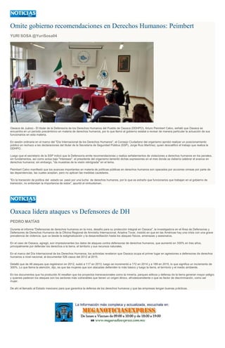 Omite gobierno recomendaciones en Derechos Humanos: Peimbert
YURI SOSA @YuriSosa04
Oaxaca de Juárez.- El titular de la Defensoría de los Derechos Humanos del Pueblo de Oaxaca (DDHPO), Arturo Peimbert Calvo, señaló que Oaxaca se
encuentra en un periodo precámbrico en materia de derechos humanos, por lo que llamó al gobierno estatal a revisar de manera particular la actuación de sus
funcionarios en esta materia.
En sesión ordinaria en el marco del "Día Internacional de los Derechos Humanos", el Consejo Ciudadano del organismo aprobó realizar un posicionamiento
público en rechazo a las declaraciones del titular de la Secretaría de Seguridad Pública (SSP), Jorge Ruiz Martínez, quien descalificó el trabajo que realiza la
DDHPO.
Luego que el secretario de la SSP indicó que la Defensoría emite recomendaciones y realiza señalamientos de violaciones a derechos humanos en los penales,
sin fundamentos, así como actúa bajo "intereses", el presidente del organismo lamentó dichas expresiones en el mes donde se debería celebrar el avance en
derechos humanos; sin embargo, "da muestras de la visión retrógrada" en el tema.
Peimbert Calvo manifestó que los avances importantes en materia de políticas públicas en derechos humanos son opacados por acciones omisas por parte de
las dependencias, las cuales aceptan, pero no aplican las medidas cautelares.
"En la transición de política del estado se pasó por una lucha de derechos humanos, por lo que es extraño que funcionarios que trabajan en el gobierno de
transición, no entiendan la importancia de estos", apuntó el ombudsman.
Oaxaca lidera ataques vs Defensores de DH
PEDRO MATÍAS
Durante el informe "Defensoras de derechos humanos en la mira, desafío para su protección integral en Oaxaca", la investigadora en el Área de Defensoras y
Defensores de Derechos Humanos de la Oficina Regional de Amnistía Internacional, Ariadna Tovar, insistió en que en las Américas hay una crisis con una grave
prevalencia de violencia, que va desde la estigmatización y la desacreditación hasta los ataques físicos, amenazas y asesinatos.
En el caso de Oaxaca, agregó, son impresionantes los datos de ataques contra defensoras de derechos humanos, que aumentó en 300% en tres años,
principalmente por defender los derechos a la tierra, el territorio y sus recursos naturales.
En el marco del Día Internacional de los Derechos Humanos, los activistas revelaron que Oaxaca ocupa el primer lugar en agresiones a defensoras de derechos
humanos a nivel nacional, al documentar 526 casos del 2012 al 2015.
Detalló que de 48 ataques que registraron en 2012, subió a 117 en 2013, luego se incrementó a 172 en 2014 y a 189 en 2015, lo que significa un incremento de
300%. Lo que llama la atención, dijo, es que las mujeres que son atacadas defienden lo más básico y luego la tierra, el territorio y el medio ambiente.
En los documentos que ha producido AI resaltan que los proyectos transnacionales como la minería, parques eólicos y defensa de la tierra generan mayor peligro
y quienes padecen los ataques son los sectores más vulnerables que tienen un origen étnico, afrodescendiente o que es factor de discriminación, como ser
mujer.
De ahí el llamado al Estado mexicano para que garantice la defensa de los derechos humanos y que las empresas tengan buenas prácticas.
 