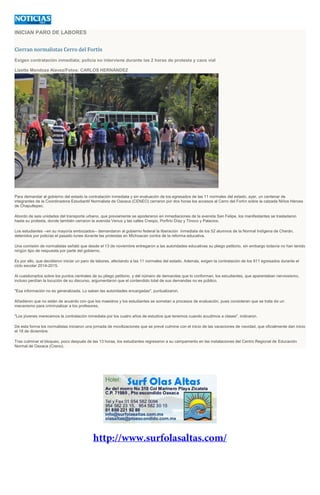 INICIAN PARO DE LABORES
Cierran normalistas Cerro del Fortín
Exigen contratación inmediata; policía no interviene durante las 2 horas de protesta y caos vial
Lizette Mendoza Alavez/Fotos: CARLOS HERNÁNDEZ
Para demandar al gobierno del estado la contratación inmediata y sin evaluación de los egresados de las 11 normales del estado, ayer, un centenar de
integrantes de la Coordinadora Estudiantil Normalista de Oaxaca (CENEO) cerraron por dos horas los accesos al Cerro del Fortín sobre la calzada Niños Héroes
de Chapultepec.
Abordo de seis unidades del transporte urbano, que previamente se apoderaron en inmediaciones de la avenida San Felipe, los manifestantes se trasladaron
hasta su protesta, donde también cerraron la avenida Venus y las calles Crespo, Porfirio Díaz y Tinoco y Palacios.
Los estudiantes --en su mayoría embozados-- demandaron al gobierno federal la liberación inmediata de los 52 alumnos de la Normal Indígena de Cherán,
detenidos por policías el pasado lunes durante las protestas en Michoacan contra de la reforma educativa.
Una comisión de normalistas señaló que desde el 13 de noviembre entregaron a las autoridades educativas su pliego petitorio, sin embargo todavía no han tenido
ningún tipo de respuesta por parte del gobierno.
Es por ello, que decidieron iniciar un paro de labores, afectando a las 11 normales del estado. Además, exigen la contratación de los 911 egresados durante el
ciclo escolar 2014-2015.
Al cuestionarlos sobre los puntos centrales de su pliego petitorio, y del número de demandas que lo conforman, los estudiantes, que aparentaban nerviosismo,
incluso perdían la locución de su discurso, argumentaron que el contendido total de sus demandas no es público.
"Esa información no es generalizada. Lo saben las autoridades encargadas", puntualizaron.
Añadieron que no están de acuerdo con que los maestros y los estudiantes se sometan a procesos de evaluación, pues consideran que se trata de un
mecanismo para criminzalizar a los profesores.
"Los jóvenes merecemos la contratación inmediata por los cuatro años de estudios que tenemos cuando acudimos a clases", indicaron.
De esta forma los normalistas iniciaron una jornada de movilizaciones que se prevé culmine con el inicio de las vacaciones de navidad, que oficialmente dan inicio
el 18 de diciembre.
Tras culminar el bloqueo, poco después de las 13 horas, los estudiantes regresaron a su campamento en las instalaciones del Centro Regional de Educación
Normal de Oaxaca (Creno).
 