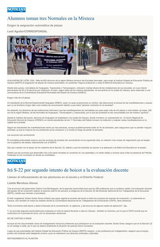 Alumnos toman tres Normales en la Mixteca
Exigen la asignación automática de plazas
Lesli Aguilar/CORRESPONSAL
HUAJUAPAN DE LEÓN, OAX.- Más de 600 alumnos de la región Mixteca tomaron las Escuelas Normales, para exigir al Instituto Estatal de Educación Pública de
Oaxaca (IEEPO) la asignación de plazas de manera automática, sin presentar ninguna evaluación y violar la Reforma Educativa en Oaxaca.
Desde este jueves, normalistas de Huajuapan, Teposcolula y Tamazulapam, colocaron mantas afuera de las instalaciones de sus escuelas, en cuyo interior
permanecen de 20 a 30 alumnos por institución; el resto, según datos de los mismos estudiantes, se encuentran en la ciudad de Oaxaca, para responder a una
convocatoria de la Coordinadora Estudiantil Normalista del Estado de Oaxaca (CENEO).
Exigen más de mil plazas
Un estudiante de la Normal Experimental Huajuapan (ENEH), quien no quiso proporcionar su nombre, dijo desconocer el porqué de las manifestaciones y expuso
que no se brindaría ningún dato a los medios de comunicación debido a que estos "generan confusión en la sociedad".
No obstante, los directivos de las instituciones informaron que las manifestaciones de normalistas son para exigir más de mil plazas a nivel estado; de estas, 200
son de la región Mixteca, de las Normales de Huajuapan, Tamazulapam y Teposcolula, por lo que las protestas en las comunidades son de manera "pacífica".
Desde la mañana del jueves, alumnos de Huajuapan se trasladaron a la ciudad de Oaxaca, donde montaron un campamento en el Centro Regional de
Educación Normal de Oaxaca (CRENO), en donde estudiantes de las 11 Normales del Estado tomaron la institución y realizan varias manifestaciones en la
capital de la entidad.
Según los estudiantes las manifestaciones serán por dos semanas, aunque académicamente están en fin de semestre, pero aseguraron que no pierden ninguna
actividad, ya que la mayoría de sus profesores ya los evaluaron y no existe el riesgo de perder el semestre.
Las acciones irán aumentando
El normalista entrevistado sostuvo que las acciones de protesta irán aumentando en los siguientes días, en relación a las mesas de negociación que se tengan
con el gobierno del estado, básicamente con el IEEPO.
Dijo que cuentan con el apoyo de los maestros de la Sección 22, debido a que los docentes se oponen a la aplicación a la Reforma Educativa en el estado.
Añadió que las acciones que desarrollen día a día serán tomadas en consenso en una asamblea y no serán dadas a conocer para evitar la presencia de Policías
Federales en los municipios en donde se manifiesten.
Irá S-22 por segundo intento de boicot a la evaluación docente
Llaman al reforzamiento de los plantones en el zócalo y el Distrito Federal
Lizette Mendoza Alavez
Tras el anuncio del gobernador Gabino Cué Monteagudo, de la segunda oportunidad para que los 280 profesores que no pudieron asistir a la evaluación docente
del pasado 28 de noviembre realicen el examen este fin de semana, la dirigencia de la Sección 22 del Sindicato Nacional de los Trabajadores de la Educación
(SNTE), señaló que volverán a boicotearlo.
El líder magisterial, Rubén Nuñéz Ginez enfatizó que sigue vigente el acuerdo del boicot a todos los procesos de examen de evaluación, no solamente en
Oaxaca, sino también en todos los estados donde la Coordinadora Nacional de los Trabajadores de la Educación (CNTE), tiene presencia.
"Este movimiento está atento y alerta al llamado de la concentración, la vigilancia, y del anuncio de algunas sedes de aplicación", dijo.
Y, es que esta segunda oportunidad para evaluarse no solo se estaría llevando a cabo en Oaxaca, también en Guerrero, por lo que la CNTE acordó que se
continuará con la jornada de lucha, aún en temporada vacacional.
NO SE CASTIGA A NADIE
Aunque se han documentado casos de hostigamiento hacia los profesores que participaron en la evaluación docente, Nuñez Ginez aseguró que en la Sección 22
no se castiga a nadie, por lo que se estaría analizando la situación de quienes fueron acusados.
Luego de que autoridades del Instituto Estatal de Educación Pública de Oaxaca (IEEPO) cesaron a dos profesores por hostigamiento, aseguró que el equipo
jurídico del sindicato está trabajando el tema, pues se violentaron sus derechos sindicales y laborales.
REFORZAMIENTO AL PLANTÓN
 