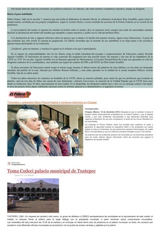 Ahí donde deberían estar los criminales, los políticos mafiosos, los ladrones, ahí están nuestros compañeros maestros, arenga un dirigente.
Hacia el paro indefinido
Pedro Gómez, líder de la sección 7, anuncia que esta lucha la dedicamos al maestro David, en referencia al profesor Ruiz Estudillo, quien murió el
pasado martes, arrollado por sus propios compañeros, según la versión oficial, o como resultado de acciones de la Policía Federal, en la versión de los
profesores.
La procuraduría del estado ni siquiera ha emitido un boletín sobre el asunto, dice un reportero local, aunque más tarde las autoridades estatales
deslizan la declaración del chofer del autobús que atropelló a cuatro maestros y acabó con la vida del profesor Ruiz.
A la declaración de luto y algunos informes sobre los apoyos que se darán a la familia del maestro muerto, siguen otras indicaciones. A pesar de
que sostienen que sólo asistió al examen un grupúsculo, los líderes recuerdan que el acuerdo de sus asambleas es no dejar pasar a las escuelas a
quienes hayan participado en la evaluación.
¡Traidores!, grita un maestro, y muchos lo siguen en el rechazo a los que sí participaron.
En el reparto de responsabilidades otro de los líderes exige la salida inmediata del corrupto e ineptosecretario de Educación estatal, Ricardo
Aguilar Gordillo. El funcionario de marras es viejo conocido del magisterio por una sencilla razón: fue maestro y fue uno de los fundadores de la
CNTE en 1979. En ese año, Aguilar Gordillo era un flamante egresado de Mactumactzá, la Escuela Normal Rural de la que son egresados no sólo los
dirigentes radicales de la coordinadora, sino también una legión de cuadros del PRI y del SNTE de Elba Esther Gordillo.
El ahora secretario de Educación estatal ocupó el mismo cargo durante el último trecho del gobierno de Juan Sabines, no sin antes ser destacado
miembro del partido de la rosa, liderado por Gilberto Rincón Gallardo, y más tarde operador en la entidad de la actual senadora Mónica Arriola
Gordillo, hija de ya saben quién.
Todos los datos anteriores los enumera un fundador de la CNTE, ahora ya maestro jubilado, poco antes de que los profesores que levantan su
plantón –más de tres días de faltas son causal de cese fulminante– entonen Venceremos, la creación de la Unidad Popular que la CNTE hizo suya
desde su fundación, hace 36 años, precisamente en esta ciudad. En la despedida, los dirigentes repiten una y otra vez su mensaje central a las bases:
es hora de ponerle fecha alparo indefinido nacional contra la reforma educativa (o administrativa, si seguimos al rector).
Torturados y golpeados libera Policía Federal a mentores detenidos en Chiapas
Corresponsalía
Chiapas, México; 10 de diciembre 2015.-Después de que un profesor muriera el
pasado martes presuntamente atropellado por la Policía Federal y que el pasado
martes y que ayer profesores secuestradas a tres elementos federales para
negociar la liberación de sus seis compañeros, la tarde de hoy fueron liberados por
las autoridades.
Sin embargo la Policía Federal, quien fue enviada para mantener el orden y
garantizar la seguridad durante la evaluación liberó a los profesores con serios
golpes en toda su humanidad, los que claramente causaron hemorragias, las cuales
fueron mal atendidas ya que los mentores presenta vendajes sucios y mal hechos.
Se presume que los profesores pudieron ser torturados por los elementos policiacos
para así poder obtener alguna información sobre las acciones que seguirá el
Magisterio de aquella entidad.
Toma Codeci palacio municipal de Tuxtepec
Escrito Por Luis Méndez
TUXTEPEC, OAX.- En vísperas de navidad y año nuevo, un grupo de afiliados a CODECI semipalarizaron las actividades en el ayuntamiento de esta ciudad, al
instalar un bloqueo frente al edificio para el exigir diálogo con el presidente municipal, a quien reclaman varios compromisos incumplidos.
Las manecillas del reloj marcaron las 10:30 de la mañana y el munícipe no había hecho acto de presencia en el palacio municipal, en tanto, los usuarios que
acudieron a las diferentes oficinas municipales se encontraron con la puerta de acceso cerradas y vigiladas por la policía.
 