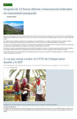 Después de 12 horas, liberan a funcionarios federales
en comunidad oaxaqueña
AGUSTÍN GUTIERREZ
Oaxaca,Oax. Trabajadores de las secretarías de Desarrollo Social y de Comunicaciones y Transportes, así como del Servicio Postal Mexicano
(Sepomex) fueron liberados esta noche tras 12 horas de retención en el municipio de Santa María Pápalo, ubicado en la región Cañada del
estado.
Los empleados fueron obligados a quedarse en los corredores de la comunidad debido a que, según la autoridad municipal, se negaban a entregar
televisores a integrantes del Cabildo, por petición del edil David Cruz Acuña y pese a que no estaban contemplados en el programa.
Y es que los cerca de 500 aparatos de televisión, que forman parte del programa Televisión Digital Terrestre, se destinan únicamente a personas que
son beneficiarias de algún programa social federal, como Prospera y Adultos Mayores, entre otros.
No obstante, el gobierno municipal pretendía que fueran beneficiados también los concejales; tras arduas negociaciones de funcionarios federales y
de la Secretaría General de Gobierno, los empleados fueron puestos en libertad esta noche y se trasladaron a San Juan Bautista Cuicatlán.
Los servidores públicos tenían contemplado iniciar la entrega de aparatos este jueves, como parte del “Apagón analógico”; no obstante, a causa del
conflicto reprogramaron la actividad.
A ver que corran a todos: la CNTE de Chiapas lanza
desafío a la SEP
La Coordinadora puso fin al plantón que mantenía en el centro de Tuxtla Gutiérrez, pero amaga con volver en febrero
11/12/2015 07:06 REDACCIÓN
1 / 3
Normalistas de Oaxaca realizaron bloqueos en algunas vialidades del centro de Oaxaca, en demanda de contrataciones automáticas.
CIUDAD DE MÉXICO.
La dirigencia de la Coordinadora Nacional de Trabajadores de la Educación (CNTE) en Chiapas retó a las autoridades federales a aplicar la ley
y despedir a los 120 mil maestros que se han manifestado durante toda la presente semana y que, por lo tanto, no han acudido a sus centros de
trabajo.
 