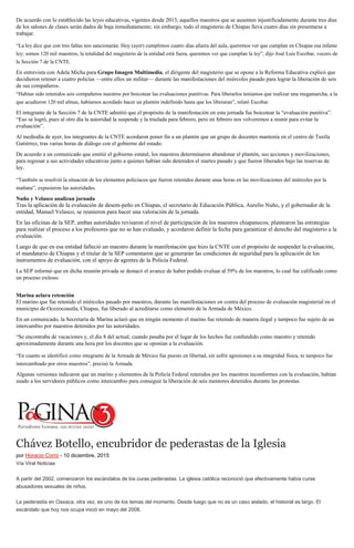De acuerdo con lo establecido las leyes educativas, vigentes desde 2013, aquellos maestros que se ausenten injustificadamente durante tres días
de los salones de clases serán dados de baja inmediatamente; sin embargo, todo el magisterio de Chiapas lleva cuatro días sin presentarse a
trabajar.
“La ley dice que con tres faltas nos sancionarán. Hoy (ayer) cumplimos cuatro días afuera del aula, queremos ver que cumplan en Chiapas esa infame
ley; somos 120 mil maestros, la totalidad del magisterio de la entidad está fuera, queremos ver que cumplan la ley”, dijo José Luis Escobar, vocero de
la Sección 7 de la CNTE.
En entrevista con Adela Micha para Grupo Imagen Multimedia, el dirigente del magisterio que se opone a la Reforma Educativa explicó que
decidieron retener a cuatro policías —entre ellos un militar— durante las manifestaciones del miércoles pasado para lograr la liberación de seis
de sus compañeros.
“Habían sido retenidos seis compañeros nuestros por boicotear las evaluaciones punitivas. Para liberarlos teníamos que realizar una megamarcha, a la
que acudieron 120 mil almas, habíamos acordado hacer un plantón indefinido hasta que los liberaran”, relató Escobar.
El integrante de la Sección 7 de la CNTE admitió que el propósito de la manifestación en esta jornada fue boicotear la “evaluación punitiva”.
“Eso se logró, pues al otro día la autoridad la suspende y la traslada para febrero, pero en febrero nos volveremos a reunir para evitar la
evaluación”.
Al mediodía de ayer, los integrantes de la CNTE acordaron poner fin a un plantón que un grupo de docentes mantenía en el centro de Tuxtla
Gutiérrez, tras varias horas de diálogo con el gobierno del estado.
De acuerdo a un comunicado que emitió el gobierno estatal, los maestros determinaron abandonar el plantón, sus acciones y movilizaciones,
para regresar a sus actividades educativas junto a quienes habían sido detenidos el martes pasado y que fueron liberados bajo las reservas de
ley.
“También se resolvió la situación de los elementos policiacos que fueron retenidos durante unas horas en las movilizaciones del miércoles por la
mañana”, expusieron las autoridades.
Nuño y Velasco analizan jornada
Tras la aplicación de la evaluación de desem-peño en Chiapas, el secretario de Educación Pública, Aurelio Nuño, y el gobernador de la
entidad, Manuel Velasco, se reunieron para hacer una valoración de la jornada.
En las oficinas de la SEP, ambas autoridades revisaron el nivel de participación de los maestros chiapanecos; plantearon las estrategias
para realizar el proceso a los profesores que no se han evaluado, y acordaron definir la fecha para garantizar el derecho del magisterio a la
evaluación.
Luego de que en esa entidad falleció un maestro durante la manifestación que hizo la CNTE con el propósito de suspender la evaluación,
el mandatario de Chiapas y el titular de la SEP comentaron que se generarán las condiciones de seguridad para la aplicación de los
instrumentos de evaluación, con el apoyo de agentes de la Policía Federal.
La SEP informó que en dicha reunión privada se destacó el avance de haber podido evaluar al 59% de los maestros, lo cual fue calificado como
un proceso exitoso.
Marina aclara retención
El marino que fue retenido el miércoles pasado por maestros, durante las manifestaciones en contra del proceso de evaluación magisterial en el
municipio de Ocozocoautla, Chiapas, fue liberado al acreditarse como elemento de la Armada de México.
En un comunicado, la Secretaría de Marina aclaró que en ningún momento el marino fue retenido de manera ilegal y tampoco fue sujeto de un
intercambio por maestros detenidos por las autoridades.
“Se encontraba de vacaciones y, el día 8 del actual, cuando pasaba por el lugar de los hechos fue confundido como maestro y retenido
aproximadamente durante una hora por los docentes que se oponían a la evaluación.
“En cuanto se identificó como integrante de la Armada de México fue puesto en libertad, sin sufrir agresiones a su integridad física, ni tampoco fue
intercambiado por otros maestros”, precisó la Armada.
Algunas versiones indicaron que un marino y elementos de la Policía Federal retenidos por los maestros inconformes con la evaluación, habían
usado a los servidores públicos como intercambio para conseguir la liberación de seis mentores detenidos durante las protestas.
Chávez Botello, encubridor de pederastas de la Iglesia
por Horacio Corro - 10 diciembre, 2015
Vía Viral Noticias
A partir del 2002, comenzaron los escándalos de los curas pederastas. La iglesia católica reconoció que efectivamente había curas
abusadores sexuales de niños.
La pederastia en Oaxaca, otra vez, es uno de los temas del momento. Desde luego que no es un caso aislado, el historial es largo. El
escándalo que hoy nos ocupa inició en mayo del 2008.
 