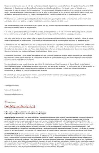 Oaxaca ha tenido muchos casos de este tipo que han escandalizado al país entero y poco se ha hecho al respecto. Hace años, en el 2008,
el arzobispo de Oaxaca, José Luis Chávez Botello, solapó al sacerdote Gerardo Silvestre Hernández, a quien se le señaló como
responsable de casos de violación a niños oaxaqueños. Y el órgano colegiado del Vaticano, cuya función es custodiar la correcta doctrina
católica llamada La Sagrada Congregación de la Doctrina de la Fe, exculpó, justificó, se hizo de la vista gorda, y no le importó ningún caso
de todos los delitos de violación del cura Gerardo Silvestre Hernández, cometidos contra más de 45 niños indígenas de Oaxaca.
Por fortuna el cura fue detenido gracias los padres de los niños afectados, pero la iglesia católica nunca hizo nada por denunciarlo a las
autoridades, al contrario, la iglesia protegió al violador de manera cínica, hipócrita y de doble moral.
Si le damos una traducción al comportamiento de la Iglesia, nos está diciendo que no encuentra a las violaciones sexuales como un pecado,
sino como un problema interno de la organización.
Y es cierto, la iglesia católica de hoy ya no habla de pecados, sino de problemas. Le es más convincente decir que algunos de sus curas
tienen problemas en vez de hablar de pecados. Nos quiere hacer creer que contra los problemas nada se puede hacer.
Ante todos estos hechos, la gente prefiere callar los abusos de los curas a quedar excomulgados. Aunque en realidad, a lo largo de toda la
Biblia no se habla nada de la excomunión. Es un invento de los curas para tener el control sobre los ignorantes de la palabra de Dios.
A mediados de este año, el Papa Francisco creó un tribunal en el Vaticano para juzgar a los protectores de curas pederastas. En México hay
varios jerarcas católicos que se han desempeñado como escudos de violadores, entre ellos, está el arzobispo primado de México Norberto
Rivera Carrera; el arzobispo de San Luis Potosí, Jesús Carlos Cabrero Romero; el obispo de Culiacán, Jonás Guerrero; el obispo de Colima,
Marcelino Hernández; y el arzobispo de Oaxaca, José Luis Chávez Botello, y otros.
A toda honra, el arzobispo Chávez Botello aparece en la lista, y la confirman el sacerdote Apolonio Merino Hernández y el diácono Ángel
Noguera Nieto, quienes fueron destituidos de sus funciones en el mes de agosto de este año por denunciar al arzobispo como encubridor
del cura violador Gerardo Silvestre Hernández.
Para el arzobispo, es mayor pecado denunciar que violar a 45 niños indígenas. Ahora la venganza de Chávez Botello contra Apolonio
Merino ha llegado hasta la familia de este sacerdote, quienes viven bajo la amenaza constante, y no conforme con eso, el jerarca católico ha
asegurado que el denunciante —Merino Hernández— padece de sus facultades mentales. Ésos son sus pobres argumentos del
representante de la iglesia en Oaxaca, con tal de ocultar la verdad.
No cabe duda que Jesús, el gran maestro amoroso, tuvo razón al llamarlos hipócritas, tontos, ciegos, guías de ciegos, sepulcros
blanqueados, hijos de su padre el diablo, mentirosos.
Twitter:@horaciocorro
Facebook: Horacio Corro
horaciocorro@yahoo.com.mx
Con Mayuscula 10/12/15
Escrito Por Juan Diego
*.- Con limpias a la Cámara, Adelfo les calló la boca a los diputados…
*.- Busca la panista Eufrosina Cruz emular al “Bronco” de Nuevo León
APANTALLADOS.- Nuevamente el indio ladino del Mixe fue a apantallar a los diputados de Jalpan. Igual que cuando les fue a hacer su limpia para expulsar a
los chamucos que dejara Chucho FALP, así hizo ayer en que se suponía comparecía para la glosa del informe en el rubro que le toca. Llegó con toda la
parafernalia de un exorcismo y la amenaza velada de que les podría sembrar muñequitos de trapo estilo vudú. Y dejó boquiabiertos a Naty, Chucho Falp,
Armando Bohórquez, Jefté Méndez, Santiago Sandoval, Alejandro Martínez, Adolfo García, Zoila José y Juanjo Moreno Sada. Todos se fueron con la finta de que
el ladino chambea como nadie, a pesar de no manejar mucha marmaja… Como todos se sienten indígenas, todos aprovecharon para ponerse la casaca yopora y
decir que los indios son los últimos en enterarse del histórico presupuesto, "que se llevan los políticos, y de las injusticias que sufren los indígenas”. Todos
haciendo votos porque en 2016 haya mejor presupuesto para la SAI y se rescaten lenguas que se extinguen, y fortalecer a los afros. Fito García le fue la pieza al
gobierno por tener abandonada a la SAI, totalmente en la orfandad, cuando las prácticas indígenas pueden ser el único recurso para salvar el mundo. ¡Moles!
LA BRONCA DEL SUR.- En tanto a nivel nacional los partidos que fueron en alianza hace seis años, los montoneros aquellos que sólo sirven para ganar
elecciones pero que para ejercer un gobierno no más no pelan, no definen sí van o no van nuevamente a intentar arrebatarle a la brava las canicas al tricolor,
porque o la están haciendo cardíaca para poner nerviosos a los de la tienda de enfrente o sencillamente no terminan de ponerse de acuerdo, doña Eufrosina
Cruz Mendoza no se duerme en sus laureles y anda viendo la forma de ligar una candidatura independiente. Quiere volverse la Bronca del Sur… Difundió que
estuvo con “El Bronco”, Jaime Heliodoro Rodríguez Calderón, mandatario del estado de Nuevo León, quien llegara al poder con bandera independista, renegando
de su pasado tricolor. Con su visita a El Bronco, la cuata de Quiegolani da a entender que de no ser tomada en cuenta por su partido y la famosa alianza, podría
irse por la libre. Ya serían dos, o tres, porque hasta donde se sabe otro tanto haría el Cara Sucia y el otro loquito de Juchitán. Para ese tipo de candidaturas no
deben ser militantes de partido alguno y Eufro es del PAN, los otros loquitos están afiliados al PRI y al PRD.
 
