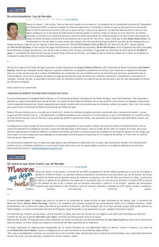 De extorsionadores: Ley de Herodes
Viernes, 11 de Octubre de 2013 03:57 ADNredacciónLey de Herodes
Oaxaca de Juárez, 11 de octubre. Pues no todo está resuelto con los maestros, los disidentes de la Coordinadora Nacional de Trabajadores
de la Educación (CNTE) no quieren trasladar las mesas de negociación a sus estados e insisten en que las discusiones de sus demandas
sobre la reforma educativa se lleven a cabo en la capital del país. Como era de esperarse, los docentes desconocieron el pacto al que
llegó su dirigencia con la Secretaría de Gobernación la semana pasada. El retorno a clases en Oaxaca no se ve nada fácil, los medios
nacionales ya enviaron a sus reporteros para que cubran los hechos que podrían ser violentos porque en un buen número de escuelas los
padres de familia rechazan la presencia de los profesores de la Sección 22. Por cierto, ¿sabía usted que su líder Rubén Núñez Ginez, vio
incrementado en más del doble su salario anual como maestro de la Escuela Normal Experimental en una zona de alta marginación en el
estado de Oaxaca, luego de que sus ingresos trimestrales pasaron de 132 mil 722.52 pesos a 278 mil 900.23? Tan solo en el año 2011, obtuvo ingresos
por 592 mil 639.50 pesos, lo que incluyó seis pagos extraordinarios y su aguinaldo que ascendió a 48 mil 466.95 pesos. Para el siguiente año fueron dos pagos
extraordinarios y 6 pagos retroactivos, cinco de los cuales se dieron entre octubre y diciembre. El aguinaldo para diciembre de 2012 fue de 61 mil 880.97
pesos. Y, ¿el maestro de Putla Villa de Guerrero se queja? Estas cifras son las oficiales, ¿se imagina lo que le recibe por debajo de la mesa? Los dirigentes se
enriquecen a costa de los miles de niños oaxaqueños.
***
Vecinos de la agencia San Felipe del Agua cuestionan la labor del pasante de abogado Roberto Olivares y del Comisariado de Bienes Comunales Juan Gabriel
Bautista, quienes han realizado muchos negocios a costa de arrebatarles a los pequeños propietarios sus tierras y han instaurado un régimen de chantajes
sobre los vecinos de esta zona de la ciudad, intimidándolos con arrebatarles sus casas mediante juicios de restitución que advierten, presentarán ante el
Tribunal Agrario, con el único propósito de exigirles el pago de exorbitantes sumas de dinero para venderles "protección" y extenderles un documento de
"posesión" comunal. De esto, la autoridad no ha dicho nada, los ofendidos ofrecerán una rueda de prensa este día pese a que han sido amenazados de muerte
por Olivares y compañía.
Este es parte de un comunicado:
"VORACIDAD DE ROBERTO OLIVARES PONE EN RIESGO PAZ SOCIAL
El cuestionado pasante de abogado Roberto Olivares y el Comisariado de Bienes Comunales de San Felipe del Agua, Juan Gabriel Bautista, "han propiciado y
alentado su compra-venta desde hace más de 50 años. Los colonos de San Felipe han decidido que en caso extremo y de continuar los despojos y extorsiones,
tienen preparadas denuncias por fraude, asegurando que exigirán la cárcel para los comuneros que les vendieron, quienes son padres, hijos, tíos o los mismos
que ocupan hoy el Comisariado de Bienes Comunales de San Felipe del Agua.
Roberto Olivares Arellano con su voracidad por el dinero fácil, alienta los múltiples atropellos que están cometiendo estos comuneros de nombre ,-ya que
ninguno de ellos trabaja la tierra-, y está generando un peligroso problema social, económico e incluso político, ya que la incertidumbre y el creciente temor
de miles de personas que viven en esa zona y preocupadas por perder su patrimonio familiar, han provocado que se organicen para defenderse y buscar una
solución definitiva.
La indignación es mayor porque los cobros excesivos y los bienes despojados de mala manera, siempre van a parar al bolsillo de Roberto Olivares y de los
vivales encumbrados en la dirigencia comunal y nunca han sido destinados al bien común, como el arreglo de una calle o la mejoría de la zona, por lo que
solicitan urgentemente al Gobierno Federal y al Gobierno del Estado que llamen a cuentas y paren los atropellos de los dirigentes agrarios de San Felipe; que
intervengan en forma enérgica para que depongan su irresponsable actitud de querer enriquecerse con el trabajo de los demás, a fin de evitar un conflicto
social de graves repercusiones.
Los denunciantes aseguraron que no negociarán pago alguno y que defenderán su patrimonio con su propia vida, haciendo un llamado a los afectados para
levantar la voz, a no dejarse amedrentar y a unirse para luchar todos juntos, por los causes legales y pacíficos, en la legitima defensa de sus derechos,
denunciando los hechos a: sanfelipedelagua2013@gmail.com"
De maestros que dejan huella: Ley de Herodes
Jueves, 10 de Octubre de 2013 08:02 ADNredacción Ley de Herodes
Oaxaca de Juárez, 10 de octubre. La Sección 22 del SNTE no repondrá los 38 días hábiles perdidos por su paro de actividades y
plantón en el Distrito Federal. Su calendario alterno contempla el incremento en una hora diaria y ya. Así de sencillo. Así es que
los padres de familia que se aguanten porque los maestros no apoyarán a los miles de niños que dejaron sin clases. La educación
no está en la agenda de los profesores que saben que no les pasará nada, al contrario se les premiará, la misma CNTE lo anunció
un día después de que se dio a conocer que los docentes retornarían a clases el 14 de octubre. "aquellos que participaron
(maestros que dejan huella) en más del 80 por ciento de marchas, plantones y bloqueos en el DF podrán acceder a préstamos,
becas, cambios, ascensos, contrataciones y herencias de plazas".
***
El asunto de Irma López, la indígena que parió en un patio en la comunidad de Jalapa de Díaz se sigue ventilando en los medios. Ayer, la secretaria de
Desarrollo Social, Rosario Robles Berlanga, informó a los senadores ante quienes compareció que personalmente habló con la indígena mazateca: "hablé
personalmente con la señora Irma López, para decirle que presente su denuncia, que esté tranquila, que no se deje intimidar porque nadie puede quitarle sus
Oportunidades, y la misma Coordinadora Nacional del Programa, Paula Hernández, le da seguimiento al caso", agregó la funcionaria federal.
Les mencionó que "estamos con esa mujer, como lo estamos con todas, pero aún más con ella por ser indígena y por haber sido violentados sus derechos".
También les dijo que la doctora Mercedes Juan López, secretaria de Salud ya tomó cartas en el asunto.
Mientras esto sucedía, 78 organizaciones civiles condenaron en Oaxaca la violación a los derechos humanos de Irma López Aurelio por parte de los Servicios de
Salud de Oaxaca, al mismo tiempo que exigieron la restitución del daño y garantías de no repetición.
Un grupo importante de organizaciones encabezadas por el Comité Promotor por una Maternidad Segura en México, vinieron a Oaxaca y en rueda de
prensaPaola Sesia Acorsi Masino, mostró su indignación por el caso ocurrido en la comunidad de Jalapa de Díaz.
"Este caso es paradigmático y expresa una situación que se da en muchos lados, demostrando que el sistema de salud de Oaxaca esta propiciando situaciones
de este tipo al dar una mala atención y calidad en el servicio médico", señaló.
 