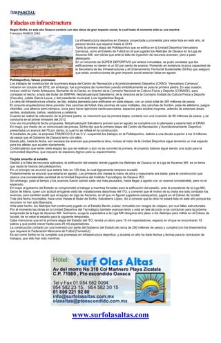 Falaciaseninfraestructura
Según Sinfra, en este año Oaxaca contaría con dos obras de gran impacto social, lo cual hasta el momento sólo es una mentira
Francisco RAMOS DÍAZ
La infraestructura deportiva en Oaxaca, proyectada y prometida para estar lista en este año, al
parecer tendrá que esperar hasta el 2014.
Tanto la primera etapa del Polideportivo que se edifica en la Unidad Deportiva Venustiano
Carranza, como el Estadio de Futbol en el que jugarán los Alebrijes de Oaxaca en la Liga de
Ascenso MX, son obras que ante la falta de inyección de recursos avanzan, pero a paso
aletargado.
En un recorrido de SÚPER DEPORTIVO por ambos inmuebles, se pudo constatar que las
edificaciones no tienen ni un 50 por ciento de avance. Poniendo en evidencia la poca capacidad de
la Secretaría de las Infraestructuras y el Ordenamiento Territorial Sustentable (Sinfra) que aseguró
que estas construcciones de gran impacto social estarían listas en agosto.
Polideportivo, falsas promesas
Los trabajos de construcción de la primera etapa del Centro de Recreación y Acondicionamiento Deportivo (CRAD) “Venustiano Carranza”,
iniciaron en octubre del 2012, sin embargo, fue a principios de noviembre cuando simbólicamente se puso la primera piedra. En esa ocasión,
incluso visitó la Verde Antequera, Bernardo de la Garza, ex director de la Comisión Nacional de Cultura Física y Deporte (CONADE), para
constatar el hecho, a lado del titular de SINFRA, Netzahualcóyotl Salvatierra; de la directora de la Comisión Estatal de Cultura Física y Deporte
(Cecude), Julieta García Leyva, y del presidente municipal, Luis Ugartechea Begué.
La obra de infraestructura urbana, se dijo, estaba planeada para edificarse en siete etapas, con un costo total de 385 millones de pesos.
El conjunto arquitectónico tiene previsto: tres canchas de futbol, tres canchas de usos múltiples, dos canchas de frontón, pista de atletismo, juegos
infantiles, una alberca semi-olímpica, zona para hacer ejercicios cardiovasculares, espacios para adultos mayores, además de extensas áreas
verdes, andadores, baños, vestidores y cafetería.
Cuando se realizó la colocación de la primera piedra, se mencionó que la primera etapa, contaría con una inversión de 80 millones de pesos, y se
concluiría en el primer trimestre del 2012.
Una vez incumplida la fecha propuesta, Netzahualcóyotl Salvatierra precisó que en agosto se cumpliría con lo planeado y estaría listo el CRAD.
En mayo, por medio de un comunicado de prensa, Sinfra dijo que la primera etapa del Centro de Recreación y Acondicionamiento Deportivo
presentaba un avance del 75 por ciento, lo cual no se refleja en la construcción.
A mediados de julio, la empresa TRADECO S.A de C.V. suspendió los trabajos en el Polideportivo, debido a una deuda superior a los 3 millones
de pesos que el Gobierno de Oaxaca tenía con ellos.
Desde julio, hasta la fecha, son escasos los avances que presenta la obra, incluso el resto de la Unidad Deportiva sigue teniendo un mal aspecto
para los atletas que acuden diariamente.
Contemplando que serán siete etapas las que se realicen y aún no se concreta la primera, el proyecto todavía sigue siendo una duda para la
comunidad deportiva, que requiere de espacios dignos para su esparcimiento.
Tarjeta amarilla al estadio
Debido a la falta de recursos aplicados, la edificación del estadio donde jugarán los Alebrijes de Oaxaca en la Liga de Ascenso MX, es un tema
que repite la historia del polideportivo.
En un principio se anunció que estaría listo en 120 días, lo cual lógicamente tampoco sucedió.
Posteriormente se anunció que estaría en agosto. Los primeros dos meses la mano de obra y maquinaria era basta, para la construcción que
abarca una considerable cantidad de la Unidad Deportiva del Instituto Tecnológico de Oaxaca ITO.
Sin embargo, pasó el tiempo y los avances fueron siendo cada vez más pausados, hasta llegar a agosto con un avance considerable, pero no el
esperado.
En mayo el gobierno del Estado se comprometió a trabajar a marchas forzadas para la edificación del estadio, ante el presidente de la Liga MX,
Decio de María, quien con actitud arrogante visitó las instalaciones deportivas del ITO, y comentó que el motivo de su visita era sólo constatar los
avances, pero también avaló que el equipo de Liga de Ascenso, en el que no figuran jugadores oaxaqueños, jugará en el Coloso de Ixcotel.
Tras otra fecha incumplida, hace unos meses el titular de Sinfra, Salvatierra López, dio a conocer que la obra no estará lista en este año porque los
recursos no han sido liberados.
Ante este hecho, los Alebrijes han continuado jugado en el Estadio Benito Juárez, inmueble con riesgos de colapso, por sus fallas estructurales.
Por el momento las obras en la Unidad Deportiva del Tecnológico también avanzan lento y está en tela de juicio si se concluirán para la próxima
temporada de la Liga de Ascenso MX. Asimismo, surge la expectativa si la Liga MX otorgaría otro plazo a los Alebrijes para militar en el Coloso de
Ixcotel, de no estar el estadio para la siguiente temporada.
Cabe mencionar que en la primera etapa del Estadio del ITO, tendrá un aforo para 15 mil espectadores, espacio en el que se encontrarán 72
palcos y que podrá crecer hasta para 25 mil espectadores.
La construcción contará con una inversión por parte del Gobierno del Estado de cerca de 200 millones de pesos y cumplirá con los lineamientos
que requiere la Federación Mexicana de Futbol (Femexfut).
Es así como Sinfra no ha cumplido sus promesas en infraestructura deportiva, y durante un año ha dado fechas y fechas para la conclusión de
trabajos, que sólo han sido mentiras.
www.surfolasaltas.com
 