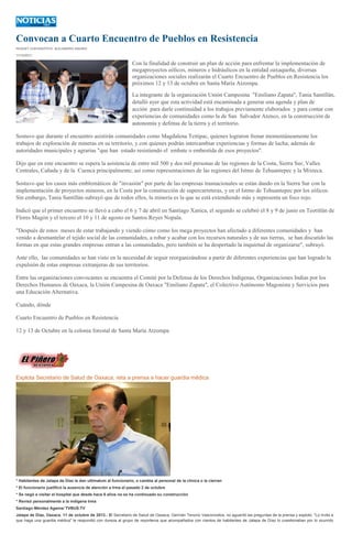 Convocan a Cuarto Encuentro de Pueblos en Resistencia
HUGUET CUEVAS/FOTO: ALEJANDRO AQUINO
11/10/2013
Con la finalidad de construir un plan de acción para enfrentar la implementación de
megaproyectos eólicos, mineros e hidráulicos en la entidad oaxaqueña, diversas
organizaciones sociales realizarán el Cuarto Encuentro de Pueblos en Resistencia los
próximos 12 y 13 de octubre en Santa María Atzompa.
La integrante de la organización Unión Campesina "Emiliano Zapata", Tania Santillán,
detalló ayer que esta actividad está encaminada a generar una agenda y plan de
acción para darle continuidad a los trabajos previamente elaborados y para contar con
experiencias de comunidades como la de San Salvador Atenco, en la construcción de
autonomía y defensa de la tierra y el territorio.
Sostuvo que durante el encuentro asistirán comunidades como Magdalena Teitipac, quienes lograron frenar momentáneamente los
trabajos de exploración de mineras en su territorio, y con quienes podrán intercambiar experiencias y formas de lucha; además de
autoridades municipales y agrarias "que han estado resistiendo el embate o embestida de esos proyectos".
Dijo que en este encuentro se espera la asistencia de entre mil 500 y dos mil personas de las regiones de la Costa, Sierra Sur, Valles
Centrales, Cañada y de la Cuenca principalmente; así como representaciones de las regiones del Istmo de Tehuantepec y la Mixteca.
Sostuvo que los casos más emblemáticos de "invasión" por parte de las empresas trasnacionales se están dando en la Sierra Sur con la
implementación de proyectos mineros, en la Costa por la construcción de supercarreteras, y en el Istmo de Tehuantepec por los eólicos.
Sin embargo, Tania Santillán subrayó que de todos ellos, la minería es la que se está extendiendo más y representa un foco rojo.
Indicó que el primer encuentro se llevó a cabo el 6 y 7 de abril en Santiago Xanica, el segundo se celebró el 8 y 9 de junio en Teotitlán de
Flores Magón y el tercero el 10 y 11 de agosto en Santos Reyes Nopala.
"Después de estos meses de estar trabajando y viendo cómo como los mega proyectos han afectado a diferentes comunidades y han
venido a desmantelar el tejido social de las comunidades, a robar y acabar con los recursos naturales y de sus tierras, se han discutido las
formas en que estas grandes empresas entran a las comunidades, pero también se ha despertado la inquietud de organizarse", subrayó.
Ante ello, las comunidades se han visto en la necesidad de seguir reorganizándose a partir de diferentes experiencias que han logrado la
expulsión de estas empresas extranjeras de sus territorios.
Entre las organizaciones convocantes se encuentra el Comité por la Defensa de los Derechos Indígenas, Organizaciones Indias por los
Derechos Humanos de Oaxaca, la Unión Campesina de Oaxaca "Emiliano Zapata", el Colectivo Autónomo Magonista y Servicios para
una Educación Alternativa.
Cuándo, dónde
Cuarto Encuentro de Pueblos en Resistencia
12 y 13 de Octubre en la colonia forestal de Santa María Atzompa
Explota Secretario de Salud de Oaxaca, reta a prensa a hacer guardia médica
* Habitantes de Jalapa de Díaz le dan ultimatum al funcionario, o cambia al personal de la clinica o la cierran
* El funcionario justificó la ausencia de atención a Irma el pasado 2 de octubre
* Se negó a visitar el hospital que desde hace 6 años no se ha continuado su construcción
* Revisó personalmente a la indígena Irma
Santiago Méndez Agama/ TVBUS.TV
Jalapa de Díaz, Oaxaca. 11 de octubre de 2013.- El Secretario de Salud de Oaxaca, Germán Tenorio Vasconcelos, no aguantó las preguntas de la prensa y explotó. "Lo invito a
que haga una guardia médica" le respondió con dureza al grupo de reporteros que acompañados con cientos de habitantes de Jalapa de Díaz lo cuestionaban por lo ocurrido
 