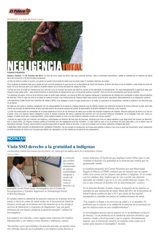 APANDO: La foto de Irma López
Filadelfo FIGUEROA
Oaxaca, Oaxaca. 11 de Octubre del 2013.- La foto de Irma López ha dicho más que cualquier artículo, nota o comentario periodístico, refleja la realidad de un sistema de salud
lleno de corrupción y de funcionarios incapaces.
La foto ha dado la vuelta al mundo, y la gente se queda horrorizada de saber que en pleno siglo 21 suceden este tipo de cosas.
Pero la gente se espanta más que a pesar de que una foto evidencia lo que ocurre en la Secretaría de Salud de Oaxaca, al titular del área no se le molesta, y este hasta se burla de
quien no tuvo otra que parir a su bebé en el jardín trasero de la clínica de salud de Jalapa de Díaz.
“La foto de Irma, la mujer en Oaxaca que tuvo que dar a luz en el patio del centro de salud en donde no fue atendida, es escalofriante. Su clara desesperación y agonía es algo que
ninguna mujer debe sufrir -- pero ahora tenemos la oportunidad de asegurarnos que nunca jamás vuelva a suceder” dice uno de los comentarios que hemos recibido.
“La situación es grave. Irma no es la primera mujer en sufrir este maltrato y al menos el 80% de mujeres indígenas y campesinas de Oaxaca son sometidas a tratos discriminatorios
de este tipo. Pero el caso de Irma le ha dado la vuelta al mundo y las instituciones de Oaxaca están bajo presión enorme para reaccionar adecuadamente a la indignación pública”.
LOS ABUSOS COMETIDOS EN CONTRA DE IRMA LOPEZ.-Fue obligada a lavar el lugar donde tuvo a su bebe, le quemaron su expediente y demás le cobraron los servicios que
no le dieron.
No faltó por ahí quien si quisiera congraciar con los responsables de la salud en Oaxaca diciendo que se habían violado los derechos humanos de Irma al difundir su foto, pero ella
misma se encargó de desmentirlos al decir que ella estuvo de acuerdo porque así quedó al descubierto la terrible realidad en atención a las mujeres.
“La foto ha evidenciado sin necesidad de muchas palabras el horror de los servicios de salud que reciben las mujeres indígenas de Oaxaca. Minutos después de tener a su hijo en
el patio, Irma y su esposo fueron obligados a lavar la sangre producto del parto y además les cobraron por los servicios médicos “brindados” en el hospital. Esta vez, como un
milagro, el bebé nació sano y está saludable. ¿Qué hubiera pasado si Irma o su hijo Sabrino hubieran corrido con menos suerte?”
“Cuando se regó la foto por Internet, los médicos y autoridades se llenaron de todo tipo de excusas, diciendo que Irma no habla español y que llegó fuera del horario de atención.
Aún si fuera cierto, de ninguna manera justifica el increíble acto de negligencia que fue cometido. Lo más triste es que no es la primera vez que pasa esto, y en el último caso el
Secretario Germán Tenorio Vasconcelos ni siquiera respondió al reporte sobre lo ocurrido. ¡Y eso en el estado con la mayor población indígena del país!”,
CAMPAÑA PARA EXIGIR LA RENUNCIA DE GERMAN TENORIO.-Se ha iniciado la recolección de firmas para pedirle a Gabino Cué corra a este mal funcionario, quien solamente
se está inchando de dinero con recursos que deben ser aplicados y no hay interés por la salud de los oaxaqueños.
Viola SSO derecho a la gratuidad a indígenas
LAS MUJERES TIENEN QUE PAGAR SUS ESTUDIOS Y EL TRASLADO EN AMBULANCIA SI LO REQUIEREN: CIESAS
CITLALLI LÓPEZ
La atención
que reciben
las mujeres
embarazadas
de algunas
comunidades
indígenas y
rurales de
Oaxaca,
viola el
derecho a la
gratuidad, reveló Paola Sesia, investigadora del el Centro de
Investigaciones y Estudios Superiores en Antropología Social
(CIESAS) Oaxaca.
El estudio sobre la calidad de la atención materna en el primer nivel de
salud, es decir en centro de salud rurales de la Secretaría de Salud de
Oaxaca, revela que en el primer nivel de atención no se les otorga el
servicio de laboratorio y exámenes de diagnóstico "que son parte
intrínseca de una buena calidad de la atención prenatal", enfatizó la
investigadora.
Las mujeres son referidas a otros lugares para realizarse los estudios
laboratoriales y eso implica costos directos e indirectos, expuso.
"En muchos casos son referidas a la atención privada, en muchos otros
son referidas fuera de sus localidades y eso implica costos directos y
costos indirectos. El hecho de que implique costos refiere que se está
violando el derecho a la gratuidad de la atención que tendría que ser
garantizada" señaló.
La también integrante del Comité Promotor por una Maternidad
Segura en México (CPMS), enfatizó que las mujeres que no logran
cubrir esos costos son las mujeres más pobres e indígenas. El no contar
con los estudios, dijo, implica que no van a recibir una atención
adecuada, de calidad y que no se le van a poder detectar riesgos. "Es
eso es una violación al derecho a la no discriminación", sostuvo.
En la atención durante el parto, expuso, la mayoría de las mujeres se
atienden en una institución de salud. Datos del 2011 de la Secretaría de
Salud Federal establecen que el 85.5 por ciento de las mujeres
oaxaqueñas se atienden sus partos en establecimientos de salud.
"Las mujeres si llegan a los servicios de salud y sí se atienden. El
problema que se suscita es la calidad de la atención en el momento en
que las mujeres están en esos establecimientos".
La investigadora precisó que lo anterior no es un problema exclusivo
de Oaxaca, "es un problema en la calidad de atención obstétrica que
estamos viendo a nivel nacional y que es urgente, absolutamente
urgente, que el sistema de salud en su conjunto tome cartas en el
asunto para mejorar el desempeño", declaró.
 