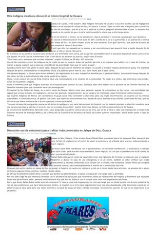 Otra indígena mexicana denunció al mismo hospital de Oaxaca
Jueves, 10 de Octubre de 2013 16:49 Univisión Salud
Oaxaca de Juárez, 10 de octubre. Otra indígena mexicana ha sacado a la luz otro posible caso de negligencia
médica en el hospital de Jalapa de Díaz, en Oaxaca. Cristina López no sabía leer el español pero cuando vio
la foto de Irma López, que dio a luz en el patio de la clínica, preguntó detalles sobre el caso. La sorpresa fue
cuando se dio cuenta de que a Irma le había sucedido lo mismo que a ella tiempo atrás.
"A mí me hicieron lo mismo, no me atendieron", dijo al periódico El Universal, ayudada por una traductora.
El caso de Cristina ocurrió el 18 de julio del 2013 cuando dio a luz a su quinto hijo, a las puertas de la clínica
en Jalapa de Díaz, en pleno césped, al pie de unas escaleras. Casi igual que Irma, que parió en el patio de
ese hospital el jueves 3 de octubre.
Contó que sólo fue apoyada por su esposo y por una enfermera que apareció hora y media después de de
tener al niño en plena intemperie.
En la clínica no hay servicio nocturno pero el doctor y la enfermera viven cerca, por lo que las autoridades fueron a buscarlos después de darse cuenta de lo
que pasaba. Ni en la casa de la enfermera ni en la del doctor les abrieron las puertas, según contó la mujer.
"Ellos viven cerca, pensamos que nos iban a atender", explicó Cristina, de 29 años, a El Universal.
Una de las costumbres entre las indígenas de la región es que las mujeres deben de pedirles permiso a sus esposos para hablar; en el caso de Cristina, su
marido la apoya y quiere que su caso sea conocido por las autoridades "para que no vuelva a pasar".
Cuando Cristina tuvo este parto en plena calle, después de que pasó el momento de peligro, no acudió a levantar ninguna demanda ni queja. Fue atendida
después del parto, le extendieron un documento oficial y le pidieron que se fuera a casa. Es lo mismo que le pasó a Irma.
Una semana después, la citaron para revisar al bebé y dar seguimiento a su caso. Aunque fue atendida por el personal médico, esto ocurrió tiempo después de
dar a luz a su hijo, a quien ella tuvo sola con la ayuda de su esposo.
Ahora, y tras conocer el caso de Irma, Cristina hace una recomendación a las mujeres de su comunidad: "No vayan a la clínica. Las enfermeras nunca están,
nunca se encuentran", aseguró.
Hasta el momento dice que ninguna autoridad la ha buscado para conocer su caso. Tampoco sabe cómo hablar con el personal de la Comisión Nacional de
Derechos Humanos para que consideren hacer una investigación.
El hospital de San Felipe de Jalapa, en la sierra norte de Oaxaca, México tiene poco personal, apenas 14 trabajadores en dos turnos. Las autoridades han
negado que se haya actuado con negligencia, pero ya han apartado –temporalmente- de sus cargos a los implicados, según informaron medios mexicanos.
Las mujeres indígenas de México son consideradas el grupo social más vulnerable y sobre ellas pesa una triple discriminación, de acuerdo con las mismas
autoridades: su condición étnica, de género y de clase, que repercute directamente en su estado de salud. Además de las difíciles condiciones de vida, que les
dificultan una buena alimentación o acceso oportuno a servicios de salud.
"Estamos iniciando la averiguación previa por el delito de negligencia por parte del personal del hospital, por no haberle prestado la atención inmediata para
una persona que llega a solicitar el servicio, más en un estado de gravidez", explicó Julio César Gómez, de la Procuraduría General de Oaxaca.
La secretaria de Salud federal, Mercedes Juan, había asegurado, cuando se conoció el caso de Irma, que se iba a llevar a cabo una investigación a través de la
Comisión Nacional de Arbitraje Médico y de la Dirección de Calidad de la Secretaria de Salud para saber quién es responsable. Ahora deben sumar el caso de
Cristina.
Denuncian uso de ambulancia para traficar indocumentados en Jalapa de Díaz, Oaxaca
Jueves, 10 de Octubre de 2013 20:31 Buen Día TuxtepecRegiones
Jalapa de Díaz, Oaxaca, 10 de octubre Álvaro Rafael Rubio presidente electo de Jalapa de Díaz, denunció que
ante la falta de vigilancia en el centro de salud, la ambulancia es utilizada para acarrear indocumentados y
hacer negocio.
"El sector salud debe coordinarse con el ayuntamiento, no ha habido coordinación, la ambulancia la utilizan
para otras cosas, para acarrear indocumentados, hacer negocio, no creo que la presidenta no se dé cuenta de
eso", precisó el edil electo.
Rafael Rubio dijo que el centro de salud debe tener una vigilancia de 24 horas, no sólo para que el vigilante
despierte al doctor en caso de una emergencia si es de noche, también se debe verificar que exista
medicamento y mejores condiciones, si se cumple con la unidad, habrá entonces calidad moral para exigirle
al personal cuentas, pero lamentablemente al interior de la misma todo está mal.
El saqueo del sector médico en Jalapa de Díaz es grande, el hospital no cuenta con vigilancia y está en el olvido desde hace seis años, los amantes de lo ajeno
se llevaron algunos climas, cortinas, muebles y hasta cables.
De ahí que el presidente electo diera a conocer que durante su administración, la salud, la educación y el campo sean su prioridad.
Por otro lado luego de que intentará conversar con el secretario de salud para que recorrieran juntos las instalaciones del hospital y determinar que se puede
hacer este para echarlo andar, personal del funcionario dijo que este no podría ir con él porque tenía cosas más importantes que hacer.
Por lo que Álvaro Rafael Rubio señaló ante tal comentario "si viene a cosas más importantes, no creo que tenga que ver dónde está la raíz de este problema, la
raíz de este problema es que hace falta personal médico, al hospital no se le ha dado seguimiento tiene seis años abandonado, está destrozado cuando es un
esfuerzo que se hace para darle una mejor atención a la salud de Jalapa de Díaz y demás municipios circunvecinos, parecer ser que no le importamos a los
jalapeños".
 