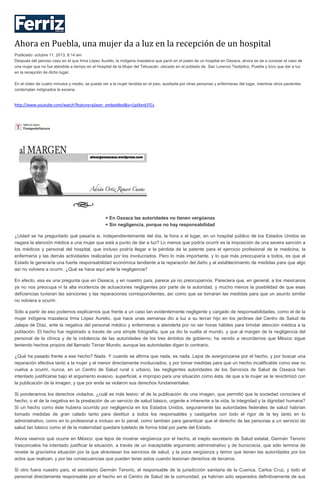 Ahora en Puebla, una mujer da a luz en la recepción de un hospital
Publicado: octubre 11, 2013, 8:14 am
Después del penoso caso en el que Irma López Aurelio, la indígena mazateca que parió en el pasto de un hospital en Oaxaca, ahora se da a conocer el caso de
una mujer que no fue atendida a tiempo en el Hospital de la Mujer del Tehuacán, ubicado en el poblado de San Lorenzo Teotipilco, Puebla y tuvo que dar a luz
en la recepción de dicho lugar.
En el video de cuatro minutos y medio, se puede ver a la mujer tendida en el piso, auxiliada por otras personas y enfermeras del lugar, mientras otros pacientes
contemplan indignados la escena.
http://www.youtube.com/watch?feature=player_embedded&v=UpiXxnEITCs
+ En Oaxaca las autoridades no tienen vergüenza
+ Sin negligencia, porque no hay responsabilidad
¿Usted se ha preguntado qué pasaría si, independientemente del día, la hora o el lugar, en un hospital público de los Estados Unidos se
negara la atención médica a una mujer que está a punto de dar a luz? Lo menos que podría ocurrir es la imposición de una severa sanción a
los médicos y personal del hospital, que incluso podría llegar a la pérdida de la patente para el ejercicio profesional de la medicina, la
enfermería y las demás actividades realizadas por los involucrados. Pero lo más importante, y lo que más preocuparía a todos, es que al
Estado le generaría una fuerte responsabilidad económica tendiente a la reparación del daño y al establecimiento de medidas para que algo
así no volviera a ocurrir. ¿Qué se hace aquí ante la negligencia?
En efecto, esa es una pregunta que en Oaxaca, y en nuestro país, parece ya no preocuparnos. Pareciera que, en general, a los mexicanos
ya no nos preocupa ni la alta incidencia de actuaciones negligentes por parte de la autoridad, y mucho menos la posibilidad de que esas
deficiencias tuvieran las sanciones y las reparaciones correspondientes, así como que se tomaran las medidas para que un asunto similar
no volviera a ocurrir.
Sólo a partir de eso podemos explicarnos que frente a un caso tan evidentemente negligente y cargado de responsabilidades, como el de la
mujer indígena mazateca Irma López Aurelio, que hace unas semanas dio a luz a su tercer hijo en los jardines del Centro de Salud de
Jalapa de Díaz, ante la negativa del personal médico y enfermeras a atenderla por no ser horas hábiles para brindar atención médica a la
población. El hecho fue registrado a través de una simple fotografía, que ya dio la vuelta al mundo, y que al margen de la negligencia del
personal de la clínica y de la indolencia de las autoridades de los tres ámbitos de gobierno, ha venido a recordarnos que México sigue
teniendo hechos propios del llamado Tercer Mundo, aunque las autoridades digan lo contrario.
¿Qué ha pasado frente a ese hecho? Nada. Y cuando se afirma que nada, es nada. Lejos de avergonzarse por el hecho, y por buscar una
reparación efectiva tanto a la mujer y el menor directamente involucrados, y por tomar medidas para que un hecho incalificable como ese no
vuelva a ocurrir, nunca, en un Centro de Salud rural o urbano, las negligentes autoridades de los Servicios de Salud de Oaxaca han
intentado justificarse bajo el argumento evasivo, superficial, e impropio para una situación como ésta, de que a la mujer se le revictimizó con
la publicación de la imagen, y que por ende se violaron sus derechos fundamentales.
Si ponderamos los derechos violados, ¿cuál es más lesivo: el de la publicación de una imagen, que permitió que la sociedad conociera el
hecho, o el de la negativa en la prestación de un servicio de salud básico, urgente e inherente a la vida, la integridad y la dignidad humana?
Si un hecho como éste hubiera ocurrido por negligencia en los Estados Unidos, seguramente las autoridades federales de salud habrían
tomado medidas de gran calado tanto para destituir a todos los responsables y castigarlos con todo el rigor de la ley tanto en lo
administrativo, como en lo profesional e incluso en lo penal, como también para garantizar que el derecho de las personas a un servicio de
salud tan básico como el de la maternidad quedara tutelado de forma total por parte del Estado.
Ahora veamos qué ocurre en México: que lejos de mostrar vergüenza por el hecho, el inepto secretario de Salud estatal, Germán Tenorio
Vasconcelos ha intentado justificar la situación, a través de un inaceptable argumento administrativo y de burocracia, que sólo termina de
revelar la gravísima situación por la que atraviesan los servicios de salud, y la poca vergüenza y temor que tienen las autoridades por los
actos que realizan, y por las consecuencias que pueden tener estos cuando lesionan derechos de terceros.
Si otro fuera nuestro país, el secretario Germán Tenorio, el responsable de la jurisdicción sanitaria de la Cuenca, Carlos Cruz, y todo el
personal directamente responsable por el hecho en el Centro de Salud de la comunidad, ya habrían sido separados definitivamente de sus
 