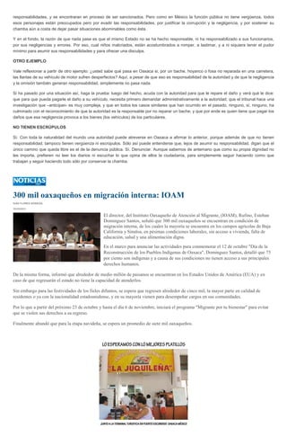 responsabilidades, y se encontraran en proceso de ser sancionados. Pero como en México la función pública no tiene vergüenza, todos
esos personajes están preocupados pero por evadir las responsabilidades, por justificar la corrupción y la negligencia, y por sostener su
chamba aún a costa de dejar pasar situaciones abominables como ésta.
Y en el fondo, la razón de que nada pase es que el mismo Estado no se ha hecho responsable, ni ha responsabilizado a sus funcionarios,
por sus negligencias y errores. Por eso, cual niños malcriados, están acostumbrados a romper, a lastimar, y a ni siquiera tener el pudor
mínimo para asumir sus responsabilidades y para ofrecer una disculpa.
OTRO EJEMPLO
Vale reflexionar a partir de otro ejemplo: ¿usted sabe qué pasa en Oaxaca si, por un bache, hoyanco o fosa no reparada en una carretera,
las llantas de su vehículo de motor sufren desperfectos? Aquí, a pesar de que eso es responsabilidad de la autoridad y de que la negligencia
y la omisión también generan responsabilidad, simplemente no pasa nada.
Si ha pasado por una situación así, haga la prueba: luego del hecho, acuda con la autoridad para que le repare el daño y verá qué le dice:
que para que pueda pagarle el daño a su vehículo, necesita primero demandar administrativamente a la autoridad; que el tribunal hace una
investigación que –anticipan- es muy compleja, y que en todos los casos similares que han ocurrido en el pasado, ninguno, sí, ninguno, ha
culminado con el reconocimiento de que la autoridad es la responsable por no reparar un bache, y que por ende es quien tiene que pagar los
daños que esa negligencia provoca a los bienes (los vehículos) de los particulares.
NO TIENEN ESCRÚPULOS
Sí. Con toda la naturalidad del mundo una autoridad puede atreverse en Oaxaca a afirmar lo anterior, porque además de que no tienen
responsabilidad, tampoco tienen vergüenza ni escrúpulos. Sólo así puede entenderse que, lejos de asumir su responsabilidad, digan que el
único camino que queda libre es el de la denuncia pública. Sí. Denunciar. Aunque sabemos de antemano que como su propia dignidad no
les importa, prefieren no leer los diarios ni escuchar lo que opina de ellos la ciudadanía, para simplemente seguir haciendo como que
trabajan y seguir haciendo todo sólo por conservar la chamba.
300 mil oaxaqueños en migración interna: IOAM
IVÁN FLORES NORIEGA
10/10/2013
El director, del Instituto Oaxaqueño de Atención al Migrante, (IOAM), Rufino, Esteban
Dominguez Santos, señaló que 300 mil oaxaqueños se encuentran en condición de
migración interna, de los cuales la mayoría se encuentra en los campos agrícolas de Baja
California y Sinaloa, en pésimas condiciones laborales, sin acceso a vivienda, falta de
educación, salud y una alimentación digna.
En el marco para anunciar las actividades para conmemorar el 12 de octubre "Día de la
Reconstrucción de los Pueblos Indígenas de Oaxaca", Dominguez Santos, detalló que 75
por ciento son indígenas y a causa de sus condiciones no tienen acceso a sus principales
derechos humanos.
De la misma forma, informó que alrededor de medio millón de paisanos se encuentran en los Estados Unidos de América (EUA) y en
caso de que regresarán el estado no tiene la capacidad de atenderlos.
Sin embargo para las festividades de los fieles difuntos, se espera que regresen alrededor de cinco mil, la mayor parte en calidad de
residentes o ya con la nacionalidad estadounidense, y en su mayoría vienen para desempeñar cargos en sus comunidades.
Por lo que a partir del próximo 23 de octubre y hasta el día 6 de noviembre, iniciará el programa "Migrante por tu bienestar" para evitar
que se violen sus derechos a su regreso.
Finalmente abundó que para la etapa navideña, se espera un promedio de siete mil oaxaqueños.
 