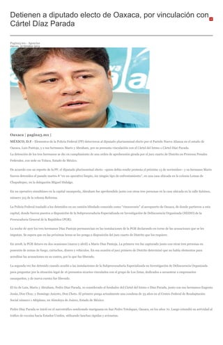 Detienen a diputado electo de Oaxaca, por vinculación con
Cártel Díaz Parada
Pagina3.mx.- Agencias
Jueves, 10 Octubre 2013
Oaxaca | pagina3.mx |
MÉXICO, D.F.- Elementos de la Policía Federal (PF) detuvieron al diputado plurinominal electo por el Partido Nueva Alianza en el estado de
Oaxaca, Luis Pantoja, y a sus hermanos Mario y Abraham, por su presunta vinculación con el Cártel del Istmo o Cártel Díaz Parada.
La detención de los tres hermanos se dio en cumplimiento de una orden de aprehensión girada por el juez cuarto de Distrito en Procesos Penales
Federales, con sede en Toluca, Estado de México.
De acuerdo con un reporte de la PF, el diputado plurinominal electo –quien debía rendir protesta el próximo 13 de noviembre– y su hermano Mario
fueron detenidos el pasado martes 8 “en un operativo limpio, sin ningún tipo de enfrentamiento”, en una casa ubicada en la colonia Lomas de
Chapultepec, en la delegación Miguel Hidalgo.
En un operativo simultáneo en la capital oaxaqueña, Abraham fue aprehendido junto con otras tres personas en la casa ubicada en la calle Sabinos,
número 315 de la colonia Reforma.
La Policía Federal trasladó a los detenidos en un camión blindado conocido como “rinoceronte” al aeropuerto de Oaxaca, de donde partieron a esta
capital, donde fueron puestos a disposición de la Subprocuraduría Especializada en Investigación de Delincuencia Organizada (SEIDO) de la
Procuraduría General de la República (PGR).
La noche de ayer los tres hermanos Díaz Pantoja permanecían en las instalaciones de la PGR declarando en torno de las acusaciones que se les
imputan. Se espera que en las próximas horas se les ponga a disposición del juez cuarto de Distrito que los requiere.
En 2008, la PGR detuvo en dos ocasiones (marzo y abril) a Mario Díaz Pantoja. La primera vez fue capturado junto con otras tres personas en
posesión de armas de fuego, cartuchos, dinero y vehículos. En esa ocasión el juez primero de Distrito determinó que no había elementos para
acreditar las acusaciones en su contra, por lo que fue liberado.
La segunda vez fue detenido cuando acudió a las instalaciones de la Subprocuraduría Especializada en Investigación de Delincuencia Organizada
para preguntar por la situación legal de 16 presuntos sicarios vinculados con el grupo de Los Zetas, dedicados a secuestrar a empresarios
oaxaqueños, y de nueva cuenta fue liberado.
El tío de Luis, Mario y Abraham, Pedro Díaz Parada, es considerado el fundador del Cártel del Istmo o Díaz Parada, junto con sus hermanos Eugenio
Jesús, Don Chuy, y Domingo Aniceto, Don Cheto. El primero purga actualmente una condena de 33 años en el Centro Federal de Readaptación
Social número 1 Altiplano, en Almoloya de Juárez, Estado de México.
Pedro Díaz Parada se inició en el narcotráfico sembrando mariguana en San Pedro Totolapan, Oaxaca, en los años 70. Luego extendió su actividad al
tráfico de cocaína hacia Estados Unidos, utilizando lanchas rápidas y avionetas.
 