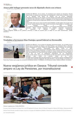 Anaya pide indagar presunto nexo de diputado electo con crimen
JUEVES, 10 DE OCTUBRE DE 2013 21:12
AGENCIAS
CIUDAD DE MÉXICO, 10 de octubre.- El presidente de la Cámara de Diputados, Ricardo
Anaya Cortés, se expresó por que exista una investigación a fondo sobre el presunto vínculo
de un diputado local electo de Oaxaca con el crimen organizado.
El diputado local electo en julio pasado Luis Díaz Pantoja, del Partido Nueva Alianza (Panal),
fue detenido ayer miércoles y puesto a disposición de la Subprocuraduría Especializada en
Investigación de Delincuencia Organizada (SEIDO) de la Procuraduría General de la República
(PGR).
Anaya Cortés indicó que en caso de existir responsabilidad, se debe aplicar todo el peso de la
ley, ya que “quienes hacemos las leyes, somos los primeros responsables en cumplirlas y eso
por supuesto incluye a este diputado”.
Por su parte, la coordinadora de Nueva Alianza en la Cámara de Diputados asumió una actitud
reservada. “Mejor cuando tengamos los detalles”, respondió escuetamente.
Por el mismo tono se pronunció el diputado Ricardo Fujiwara Montelongo.
“Cuando tengamos detalles se los podemos comunicar, si están de acuerdo para no hablar de una visión desinformada”, señaló.
(Excélsior)
Trasladan a hermanos Díaz Pantoja a penal federal en Hermosillo
JUEVES, 10 DE OCTUBRE DE 2013 17:13
AGENCIAS
CIUDAD DE MÉXICO, 10 de octubre.-El diputado plurinominal electo, por el Partido Nueva
Alianza para el Congreso de Oaxaca, Luis Díaz Pantoja y sus hermanos, Mario y Abraham,
fueron consignados al Centro Federal de Readaptación Social (Cefereso) de Hermosillo,
Sonora, como presuntos responsables de delitos contra la salud.
Fuentes de la Procuraduría General de la República (PGR) informaron que el Juez Cuarto de
Distrito en Procesos Penales Federales, con sede en Toluca, Estado de México, quien giró la
orden de aprehensión en contra de los Díaz Pantoja, solicitará vía exhorto a un juez federal en
Sonora que se tome la declaración preparatoria de los sospechosos.
A partir de este trámite, el juez de Toluca tendrá tres días para definir la situación legal de los
detenidos, para iniciar un proceso penal en su contra.
Se detalló que el diputado electo de Nueva Alianza y sus hermanos cuentan investigaciones en
su contra como presuntos integrantes del Cartel del Itsmo o de Díaz Parada, que fundó su tío,
Pedro Díaz Parada, quien purga una condena en el Cefereso número 1 El Altiplano, en Almoloya de Juárez, Estado de México. (Excelsior)
Nueva vergüenza jurídica en Oaxaca: Tribunal concede
amparo vs Ley de Pensiones, por inconstitucional
Pagina3.mx.- Pedro MATÍAS
Lunes, 30 Septiembre 2013
Oaxaca | pagina3.mx | Pedro MATÍAS |
Un nuevo revés al Gobierno de Gabino Cué y a la LXI legislatura de Oaxaca. Ahora el Tribunal Colegiado en Materia del Trabajo y Administrativa del
Décimo Tercer Circuito concedió el amparo 109/2013 a un grupo de trabajadores jubilados al determinar que dos artículos de la Ley de Pensiones
son “inconstitucionales”.
 