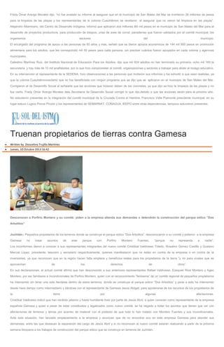 Fredy Omar Arango Morales dijo, “no fue avalado su informe al asegurar que en el municipio de San Mateo del Mar se invirtieron 26 millones de pesos
para la limpieza de las playas y los representantes de la colonia Cuauhtémoc se revelaron al asegurar que no vieron tal limpieza en las playas”.
Alejandro Altamirano, del Centro de Desarrollo Indígena, informó que aplicaron dos millones l60 mil pesos en el municipio de San Mateo del Mar para el
desarrollo de proyectos productivos, para producción de totopos, crías de aves de corral, panaderías que fueron validados por el comité municipal, los
organismos sectores del municipio.
El encargado del programa de apoyo a las personas de 65 años y más, señaló que se dieron apoyos económicos de 144 mil 900 pesos en promoción
alimentaria para los adultos, que les correspondió mil 50 pesos para cada persona, sin precisar cuántos fueron apoyados en cada colonia y agencias
municipales.
Celestino Martínez Ruiz, del Instituto Nacional de Educación Para los Adultos, dijo que mil 624 adultos no han terminado su primaria, ocho mil 160 la
secundaria y hay más de 10 mil analfabetas, por lo que hizo comprometer al comité, organizaciones y sectores a trabajar para abatir el rezago educativo.
En su intervención el representante de la SEDENA, hizo observaciones a las personas que rindieron sus informes y los exhortó a que sean realistas, ya
que la colonia Cuauhtémocreclamó que no fue beneficiada con ningún programa que se dijo que se aplicaron en el municipio de San Mateo del Mar.
Corrigieron al de Desarrollo Social al señalarle que las acciones que hicieron deben de ser concretas, ya que dijo se hizo la limpieza de las playas y no
fue cierto; Fredy Omar Arango Morales dela Secretaría de Desarrollo Social corrigió lo que dijo,debido a que las acciones serán para el próximo año.
No estuvieron presentes en la integración del comité municipal de la Cruzada Contra el Hambre, Francisco Valle Piamonte presidente municipal, en su
lugar estuvo Lugino Ponce Pinzón y los representantes de SEMARNAT, CONAGUA, IEEPO entre otras dependencias, tampoco estuvieron presentes.
Truenan propietarios de tierras contra Gamesa
Written by Dioscelina Trujillo Martínez
Jueves, 10 Octubre 2013 16:42
Desconocen a Porfirio Montero y su comité; piden a la empresa atienda sus demandas o detendrán la construcción del parque eólico “Dos
Arbolitos”
Juchitán.- Pequeños propietarios de los terrenos donde se construye el parque eólico “Dos Arbolitos”, desconocieron a su comité y pidieron a la empresa
Gamesa no tratar asuntos de este parque con Porfirio Montero Fuentes, “porque no representa a nadie”.
Los inconformes dieron a conocer a sus representantes integrantes del nuevo comité Cristóbal Valdivieso Toledo, Rosalino Gómez Castillo y Gustavo
Marcial López, presidente, tesorero y secretario respectivamente, quienes manifestaron que no están en contra de la empresa o en contra de la
inversiones, ya que reconocen que en la región hacen falta empleos y beneficios reales para los propietarios de la tierra “y no para vivales que se
aprovechan de los derechos de otros”.
En sus declaraciones, el actual comité afirmó que han desconocido a sus anteriores representantes Rafael Valdivieso, Ezequiel Ríos Montero y Ageo
Montero, por ser familiares e incondicionales de Porfirio Montero, quien con el reconocimiento “fantasma” de un comité regional de pequeños propietarios
ha intervenido sin tener una sola hectárea dentro de estos terrenos, donde se construye el parque eólico “Dos Arbolitos” y pese a esto ha intervenido
desde hace tiempo como intermediario y liándose con el representante de Gamesa Jesús Abigail, para apoderarse de los recursos de los propietarios de
la tierra por algunas afectaciones.
Cristóbal Valdivieso indicó que han recibido pésimo y hasta humillante trato por parte de Jesús Abril, a quien conocen como representante de la empresa
española Gamesa y quien a pesar de estar constituidos y legalizados como nuevo comité, se ha negado a tratar los asuntos que tienen que ver con
afectaciones de terrenos y temas por acarreo de material con el pretexto de que todo lo han tratado con Montero Fuentes y sus incondicionales.
Ante esta situación, han lanzado emplazamiento a la empresa y anuncian que de no encontrar eco en esta empresa Gamesa para atender sus
demandas, entre las que destacan la separación del cargo de Jesús Abril y si no reconocen al nuevo comité estarán realizando a partir de la próxima
semana bloqueos a los trabajos de construcción del parque eólico que se construye en terrenos de Juchitán.
 