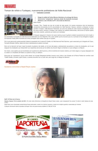 Toman de rehén a Tuxtepec, nuevamente pobladores de Valle Nacional
oct. 11 Destacadas no comments
 Exigen la salida de Carlos Moreno Alcántara y la entrega del dinero.
 Unos de los “campesinos” destruye celular de empleado municipal.
 Retienen a dos oficiales de PF, más tarde los liberaron.
Nabor Reyes
Tuxtepec, Oax.- Pasado las dos de la tarde de este jueves, de manera sorpresiva más de trescientos
campesinos provenientes de 46 comunidades de Valle Nacional, Oaxaca; volvieron a bloquear el tramo
carretero Tuxtepec- Valle Nacional- Palomares, así como las casetas de cobro Caracol y Papaloapan, donde
de nueva cuenta, volvieron a hostigar a las mujeres con palabras altisonantes, esta acción lo hacían sujetos
como todo cobarde, cubriendo sus rostros con camisetas.
El bloqueo aseguran lo hicieron de nueva cuenta ya que el gobierno estatal nuevamente les tomó el pelo a
las autoridades municipales de Valle Nacional encabezados por Ciro Alejandro Viña, quien señaló que los recursos que en un principio le fue entregado al regidor
de hacienda Freddy Delfín Avendaño les serian entregado este martes cosa que no sucedió.
Por lo que esta acción gubernamental molesto al presidente de la colonia El Castillo, de Valle Nacional Raúl Sánchez, quien asesorado por el dirigente de Copoc,
Fernando Morales Calihua, determinó tomar violentamente el palacio municipal.
Esto con la intención de hacer mayor la presión al gobierno del estado, en la toma del palacio, prácticamente secuestraron a todos los empleados, por lo que
aseguran los empleados que interpondrán sus respectivas denuncias por los delitos de privación ilegal a la libertad y lo que se llegue a configurar.
Así mismo, unos sujetos que se encontraban por la parte de la calle Guerrero y 20 de noviembre de manera violenta y sin motivo alguno, en grupo despojaron de
su celular a un empleado del Palacio, le quitaron el chip y lo dañaron.
Este grupo de “campesinos” que se volvió radical, en el paraje Sebastopol también tomaron como rehén a dos oficiales de la Policía Federal de nombres José
Tobilla Castillo y Osvaldo López Chávez, a quienes retuvieron por un buen rato, pero luego de un diálogo los liberaron.
Ayúdanos a encontrar a Nayeli Reyes Juárez
Staff / El Piñero de la Cuenca
Oaxaca, Oaxaca 10 de octubre de 2013.- Por este medio difundimos la fotografía de Nayeli Reyes Juárez, quien desapareció hoy jueves 10 sobre la calle Galeana de esta
ciudad.
Nayeli tiene como importantes características físicas particulares: cicatriz en el pómulo izquierdo y cicatriz en la mejilla izquierda, ocasionadas por Varicela.
Cualquier información sobre el paradero de Nayeli, favor de proporcionarla al teléfono 01 800 007 76 28
 