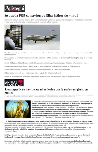 Se queda PGR con avión de Elba Esther de 4 mdd
El Cessna Citation Encore, modelo 560, fue rematriculado y ahora el gobierno lo utiliza para el traslado de funcionarios
y reos; es el avión más caro y moderno que se integra a la flota federal.
Elba Esther Gordillo perdió definitivamente su avión de 4 millones de dólares, del que se bajó para ser detenida por agentes de la PGR
en febrero pasado.
De acuerdo con el diario Reforma, la aeronave no fue reclamada y la PGR la declaró en abandono a finales de julio, luego de un periodo
de 90 días.
Se trata del Cessna Citation Encore, modelo 560, que fue rematriculado y ahora se utiliza para el traslado de funcionarios y reos.
Ese avión trajo de regreso a México a Sandra Ávila “La Reina del Pacífico”, quien volvió procedente de Estados Unidos.
El 26 de febrero, Gordillo fue detenida al llegar al Aeropuerto Internacional de Toluca, procedente de EU.
El Cessna es el avión más caro y moderno que ahora integra la flota del gobierno federal.
Gordillo se encuentra presa, enfrentando dos procesos penales, uno por lavado de dinero y otro por defraudación fiscal.
Juez suspende emisión de permisos de siembra de maíz transgénico en
México
El verdadero logro, detallan organizaciones civiles, es la apertura del poder judicial al debate de los Organismos Genéticamente Modificados
(OGMs). La cancelación definitiva aún deberá ser debatida por las partes interesadas, incluyendo sociedad civil.
OCTUBRE 11, 2013
inShare
El Juzgado Federal Décimo Segundo de Distrito en Materia civil del Distrito Federal emitió una
medida precautoria en la que ordena a la Secretaría de Agricultura (Sagarpa) y a la
Secretaría de Medio Ambiente (Semarnat) no otorgar permisos a
transnacionales como Monsanto, Pioneer, Syngenta, PHI México y Dow AgroSciences para la
siembra de maíz transgénico a escala experimental, piloto y comercial en el país.
La medida llega a través de un amparo/Acción colectiva promovida el pasado 5 de julio
por científicos, intelectuales, agricultores, artistas, activistas, organizaciones
ambientales y de derechos humanos, entre ellas la Unión de Científicos Comprometidos con
la Sociedad (UCCS), Colectivas A.C. y la Fundación Semillas de Vida.
“La decisión del juez representa el primer paso para la protección definitiva de la diversidad biológica de nuestro país y
un reconocimiento pleno de los derechos humanos de los mexicanos a un medio ambiente sano, a una alimentación de calidad y al maíz como
patrimonio cultural”, comentó la organización internacional Greenpeace a través de su página web.
El abogado Romualdo Hernández Naranjo de la organización “Colectivas, AC” detalló que el mayor logro de dicha resolución es que
finalmente, el poder judicial ha aceptado formar parte del debate sobre los perjuicios o beneficios de introducir maíces
transgénicos al país.
Señaló que si bien se suspenden ahora los permisos, la cancelación definitiva “va a ser hasta el momento en que se discuta el
fondo y se le exponga a la sociedad los beneficios de los transgénicos o los daños que pueden acarrear”.
Lo que sigue en la Acción Colectiva, será la etapa de pruebas, en la que todas las partes entrarían en un debate judicial en el que cada
una presentaría a sus peritos para aportar pruebas de sus argumentos a favor o en contra del maíz genéticamente modificado.
 